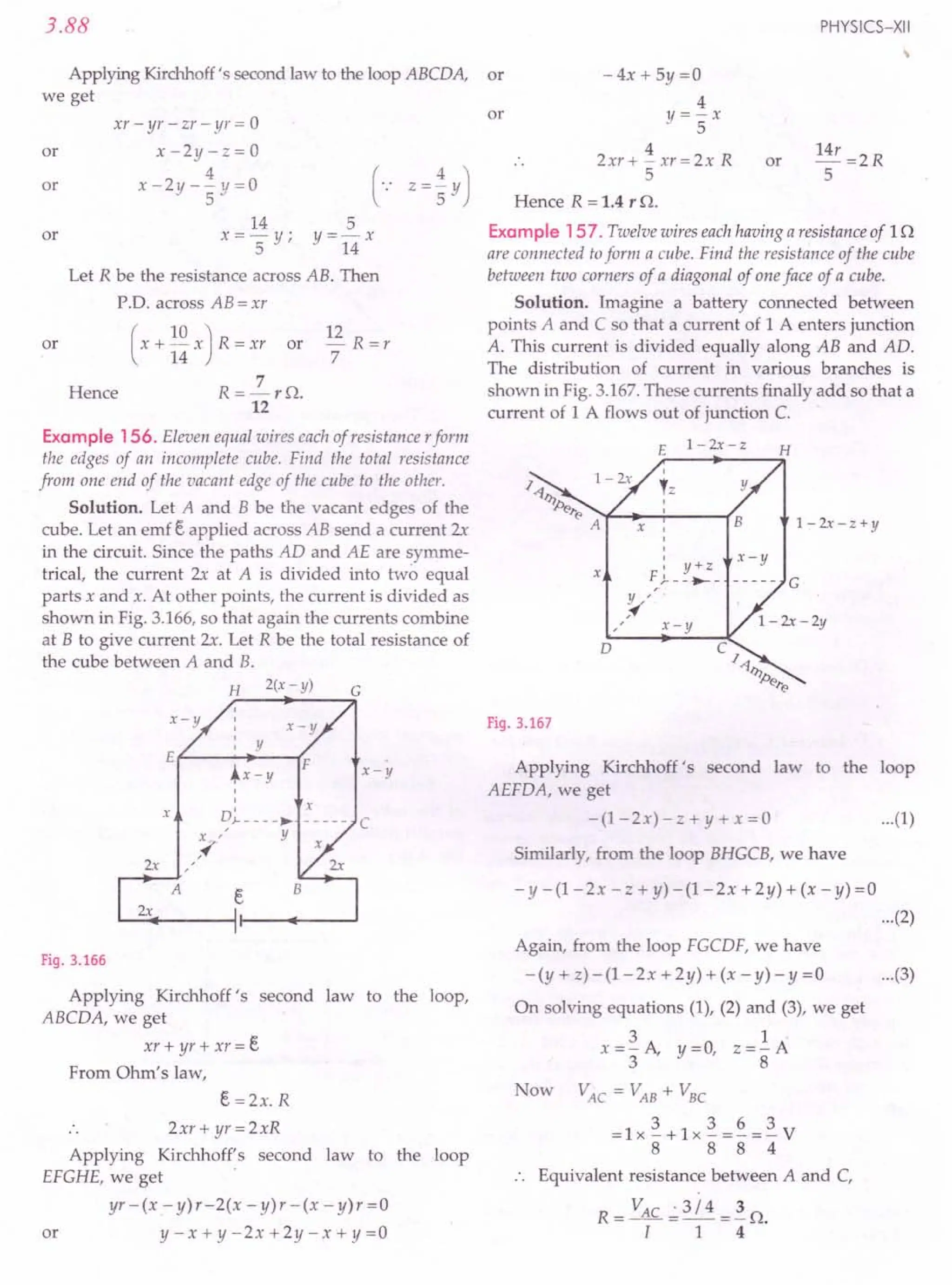3.88
Applying Kirchhoff's second law to the loop ABCDA,
we get
or
xr - yr - zr - yr = 0
x-2y-z=0
4
x-2y--y=0
- 5
or
or
14 5
x = '5 y; y = 14 x
Let R be the resistance across AB. Then
PD. across AB = xr
or ( x + ~~ x ) R = xr or
7
R=-rn.
12
12 R =r
7
Hence
Example 156. Eleven equal wires each of resistance rform
the edges of an incomplete cube. Find the total resistance
from one end of the vacant edge of the cube to the other.
Solution. Let A and B be the vacant edges of the
cube. Let an emf E. applied across AB send a current 2x
in the circuit. Since the paths AD and AE are symme-
trical, the current 2x at A is divided into two equal
parts x and x. At other points, the current is divided as
shown in Fig. 3.166,so that again the currents combine
at B to give current 2x. Let R be the total resistance of
the cube between A and B.
D~ ____ ~
x
x
C
X /
Y
/~
2x /
/
A E.
2x
Fig. 3.166
Applying Kirchhoff's second law to the loop,
ABCDA, we get
xr + yr + xr = E.
From Ohm's law,
E. =2x. R
2xr+ yr=2xR
Applying Kirchhoff's second law to the loop
EFGHE, we get
yr -(x - y)r-2(x - y)r - (x - y)r =0
or y-x+y-2x+2y-x+y=0
PHYSICS-XII
or -4x+5y=0
4
y=-x
5
4
2xr+-xr=2xR
5
or 14r =2R
5
or
Hence R = 1.4 r n.
Example 157. Twelve wires each having a resistance of 1n
are connected toform a cube. Find the resistance of the cube
between two corners of a diagonal of one face of a cube.
Solution. Imagine a battery connected between
points A and C so that a current of 1 A enters junction
A. This current is divided equally along AB and AD.
The distribution of current in various branches is
shown in Fig. 3.167.These currents finally add so that a
current of 1 A flows out of junction C.
E
1-2x-z H
I
,= y
1-2x-z+y
B
x
X I
I
I
I
I y+z
F )..__ .-_
Y /
/~
x-y
x-y
D
Fig. 3.167
Applying Kirchhoff's second law to the loop
AEFDA, we get
- (1 - 2x) - z + y + x = 0 ...(1)
Similarly, from the loop BHGCB, we have
- y - (1- 2x - z + y) - (1- 2x +2 y) + (x - y) =0
...(2)
Again, from the loop FGCDF, we have
-(y+z)-(1-2x+2y)+(x-y)-y=0
On solving equations (1), (2) and (3), we get
31·
x =3" A, y =0, Z =8' A
Now VAC
= VAB
+ VBC
3 3 6 3
=lx-+1x-=-=-V
8 8 8 4
Equivalent resistance between A and C,
R - VAC .; 3 / 4 _ 3 o
--[---1--4 .
...(3)
 