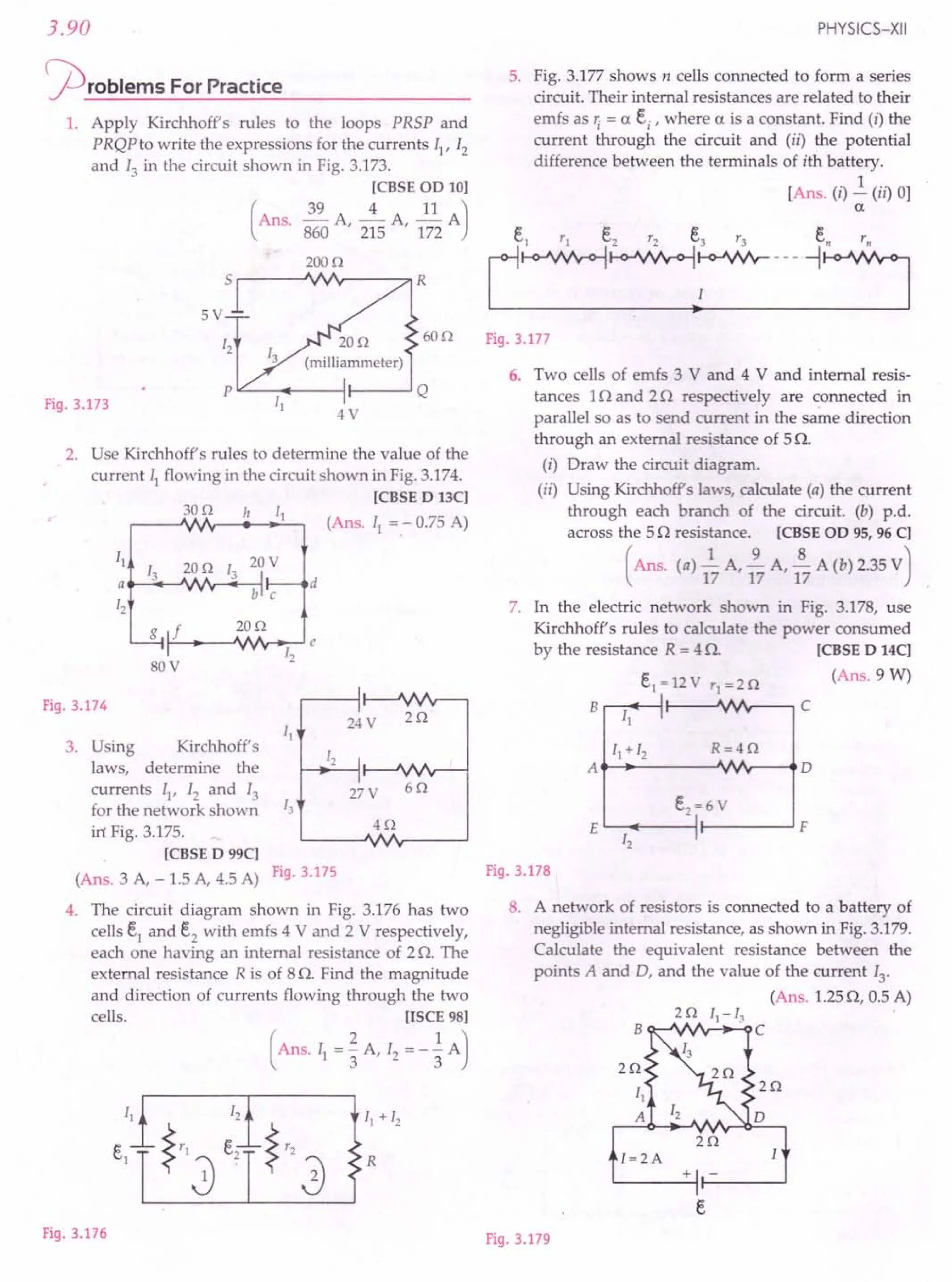 3.90
j2)roblems ForPractice
1. Apply Kirchhoff's rules to the loops PRSP and
PRQP to write the expressions for the currents II' 12
and 13 in the circuit shown in Fig. 3.173.
[CBSE OD 10]
(
Ans. ~ A ---±- A II AJ
860 '215 '172
200n
Fig.3.173
60n
5V
LL- ...---H--.........J Q
4V
2. Use Kirchhoff's rules to determine the value of the
current 11 flowing in the circuit shown in Fig. 3.174.
[CBSE D 13C]
(Ans. I} ": 0.75 A)
30n h
11
13
20n 13
20V
a d
12
b c
g f 20n
e
80V
12
Fig.3.174
24V
11
3. Using Kirchhoff's
laws, determine the
currents II' 12 and 13
for the network shown 13
in Fig. 3.175.
[CBSE D 99C]
(Ans. 3 A, -1.5 A, 4.5 A) Fig.3.175
4. The circuit diagram shown in Fig. 3.176 has two
cells e} and e2
with emfs 4 V and 2 V respectively,
each one having an internal resistance of 2 Q. The
external resistance R is of 8Q. Find the magnitude
and direction of currents flowing through the two
cells. [ISCE 98]
(Ans. 11 = ~ A, 12 = - ~ AJ
27V 6n
4n
R
Fig.3.176
PHYSICS-XII
5. Fig. 3.177 shows n cells connected to form a series
circuit. Their internal resistances are related to their
emfs as Ii = a ei
, where a is a constant. Find (i) the
current through the circuit and (ii) the potential
difference between the terminals of ith battery.
[Ans. (i) J:. (ii) 0]
a
el '1 e2 '2 e3'3 en'n
L~~~--- ~:=J
Fig.3.177
6. Two cells of emfs 3 V and 4 V and internal resis-
tances 1Q and 2Q respectively are connected in
parallel so as to send current in the same direction
through an external resistance of 5Q.
(i) Draw the circuit diagram.
(ii) Using Kirchhoff's laws, calculate (a) the current
through each branch of the circuit. (b) p.d.
across the 5Q resistance. [CBSE OD 95, 96 C]
(Ans. (a) ~ A, ~ A, ~ A (b) 2.35vJ
17 17 17
7. In the electric network shown in Fig. 3.178, use
Kirchhoff's rules to calculate the power consumed
by the resistance R = 4 Q. [CBSE D 14C]
el
= 12V 'I = 2n (Ans. 9 W)
B I. C
II I'
II + 12 R=4n
A 0
E
e2~6 V
F
12 I'
Fig.3.178
8. A network of resistors is connected to a battery of
negligible internal resistance, as shown in Fig. 3.179.
Calculate the equivalent resistance between the
points A and D, and the value of the current 13
,
(Ans. 1.25Q, 0.5 A)
2 n 11
- 13
B c
2n
2n
I=2A
~---+-I f-----J
Fig.3.179
 