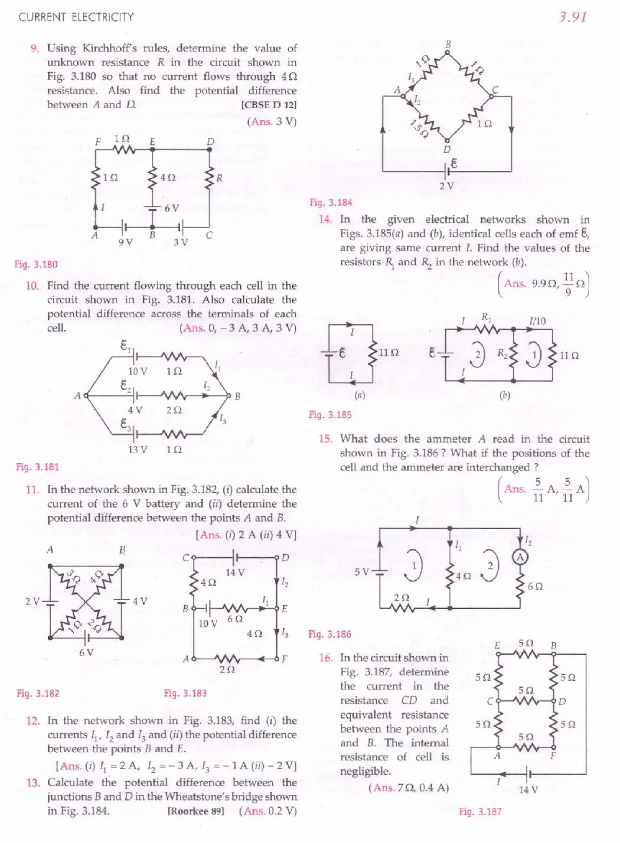 CURRENT ELECTRICITY
9. Using Kirchhoff's rules, determine the value of
unknown resistance R in the circuit shown in
Fig. 3.180 so that no current flows through 4Q
resistance. Also find the potential difference
between A and D. [CBSE D 12]
(Ans. 3 V)
F 1Q E o
R
1Q 4Q
r---I-:
B
9V 3V
A c
Fig.3.180
10. Find the current flowing through each cell in the
circuit shown in Fig. 3.181. Also calculate the
potential difference across the terminals of each
cell. (Ans. 0, - 3 A, 3 A, 3 V)
13V 1Q
Fig.3.181
11. In the network shown in Fig. 3.182,(i) calculate the
current of the 6 V battery and (ii) determine the
potential difference between the points A and B.
[Ans. (i) 2 A (ii) 4 Vj
A B
C 0
14V
4Q 12
4V II
B E
10V
6Q
4Q 13
6V
A F
2Q
Fig.3.183
2V
Fig.3.182
12. In the network shown in Fig. 3.183, find (i) the
currents II' 12 and 13 and (ii) the potential difference
between the points B and E.
[Ans. (i) II = 2 A, 12 = - 3 A, 13 = - 1A (ii) - 2 Vj
13. Calculate the potential difference between the
junctions Band D in the Wheatstone's bridge shown
in Fig. 3.184. [Roorkee 89] (Ans. 0.2 V)
3.91
B
o
e
2V
Fig.3.184
14. In the given electrical networks shown in
Figs. 3.185(a) and (b), identical cells each of emf t,
are giving same current 1. Find the values of the
resistors ~ and ~ in the network (b).
( Ans. 9.9Q, ~1Q)
Fig.3.185
15. What does the ammeter A read in the circuit
shown in Fig. 3.186? What if the positions of the
cell and the ammeter are interchanged ?
(Ans. ~A ~A)
11 '11
I
5V
40
2Q
Fig.3.186
E 50 B
16. In the circuit shown in
Fig. 3.187, determine 5Q 50
the current in the
resistance CD and C 0
equivalent resistance
between the points A 50 5Q
and B. The internal
resistance of cell is F
negligible.
(Ans. 7Q, 0.4 A) 14V
Fig.3.187
 