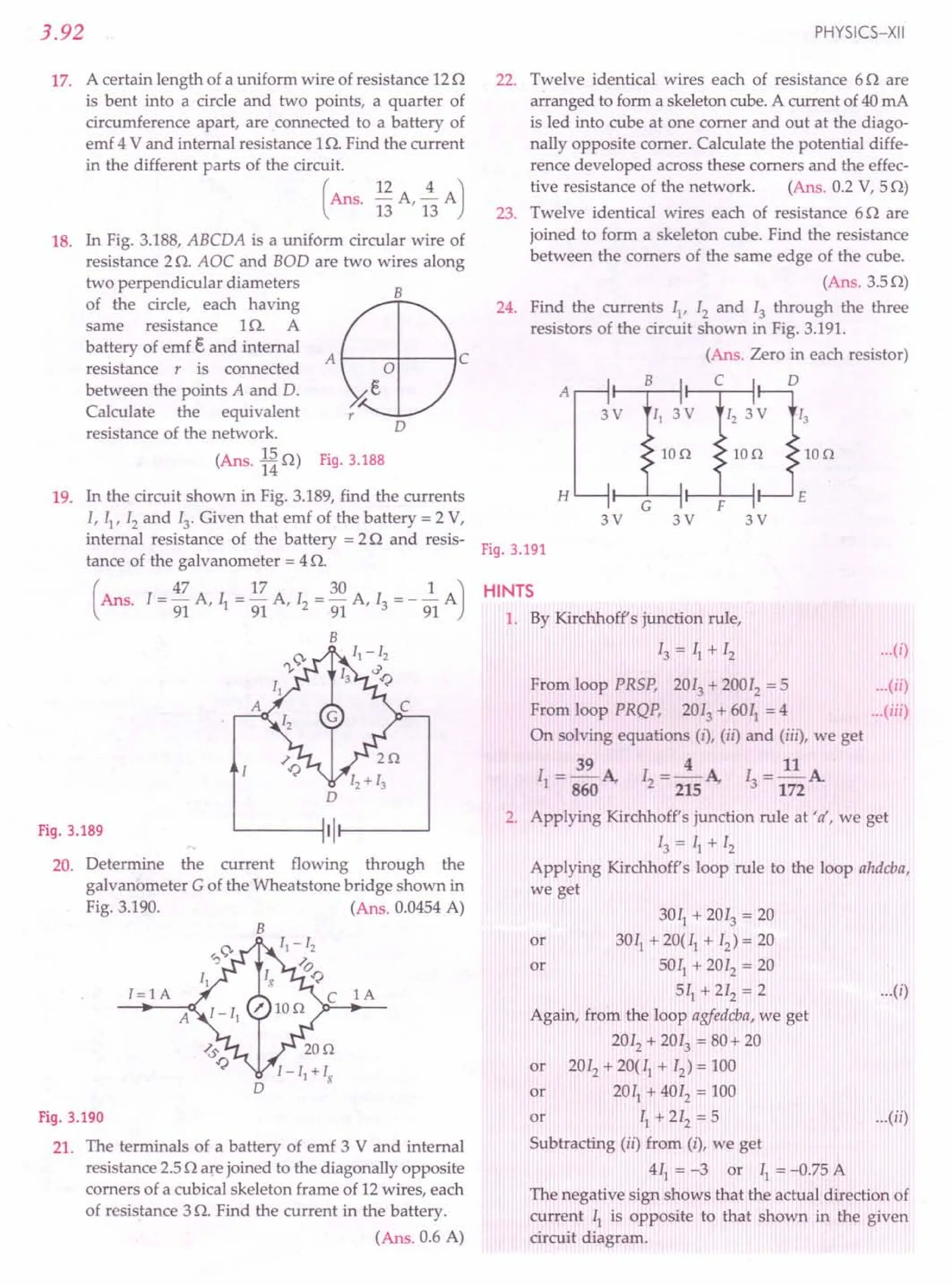 3.92
17. A certain length of a uniform wire of resistance 120
is bent into a circle and two points, a quarter of
circumference apart, are connected to a battery of
emf 4 V and internal resistance 10. Find the current
in the different parts of the circuit.
(Ans. 12 A ~ A)
13 '13
18. In Fig. 3.188, ABCDA is a uniform circular wire of
resistance 2O. AOC and BOD are two wires along
two perpendicular diameters
of the circle, each having
same resistance 10. A
battery of emf € and internal
resistance r is connected A 1----+---1 C
between the points A and D.
Calculate the equivalent
resistance of the network.
15
(Ans. 140) Fig.3.188
B
D
19. In the circuit shown in Fig. 3.189, find the currents
1, II' 12 and 13
. Given that emf of the battery = 2 V,
internal resistance of the battery = 2Q and resis-
tance of the galvanometer = 4O.
(
I = 47 A I = 17 A I = 30 A 1 = _ J.. A)
Ans. 91' 1 91 '2 91 '3 91
B
Fig.3.189
20. Determine the current flowing through the
galvanometer G of the Wheatstone bridge shown in
Fig. 3.190. (Ans. 0.0454A)
B
1= 1 A
A
lA
Fig.3.190
21. The terminals of a battery of emf 3 V and internal
resistance 2.50 are joined to the diagonally opposite
comers of a cubical skeleton frame of 12wires, each
of resistance 3o. Find the current in the battery.
(Ans. 0.6 A)
PHYSICS-XII
22. Twelve identical wires each of resistance 60 are
arranged to form a skeleton cube. A current of 40mA
is led into cube at one comer and out at the diago-
nally opposite comer. Calculate the potential diffe-
rence developed across these comers and the effec-
tive resistance of the network. (Ans. 0.2 V, 50)
23. Twelve identical wires each of resistance 60 are
joined to form a skeleton cube. Find the resistance
between the comers of the same edge of the cube.
(Ans.3.50)
24. Find the currents II' 12and 13 through the three
resistors of the circuit shown in Fig. 3.191.
(Ans. Zero in each resistor)
C D
Ion
A ,----H--.----jll--,.--H-----,
3V
Ion Ion
3V 3V 3V
Fig.3.191
HINTS
1. By Kirchhoff's junction rule,
13 = II + 12 ...(i)
From loop PRSP, 2013+ 20012
= 5 (ii)
From loop PRQP, 2013 + 6011= 4 (iii)
On solving equations (i), (ii) and (iii), we get
39 4 11
II = 860 A, 12= 215 A, 13= 172A
2. Applying Kirchhoff's junction rule at 'a', we get
13 = II + 12
Applying Kirchhoff's loop rule to the loop ahdcba,
we get
3011 + 2013 = 20
or 3011 + 20(11+ 12) = 20
or 5011
+ 2012
= 20
511 + 212= 2 ...(i)
Again, from the loop agfedcba, we get
2012 + 2013 = 80+ 20
or 2012 + 20(11+ 12) = 100
or 2011 + 4012 = 100
or II + 212 = 5 ...(ii)
Subtracting (ii) from (i), we get
411 = -3 or II = -0.75 A
The negative sign shows that the actual direction of
current II is opposite to that shown in the given
circuit diagram.
 