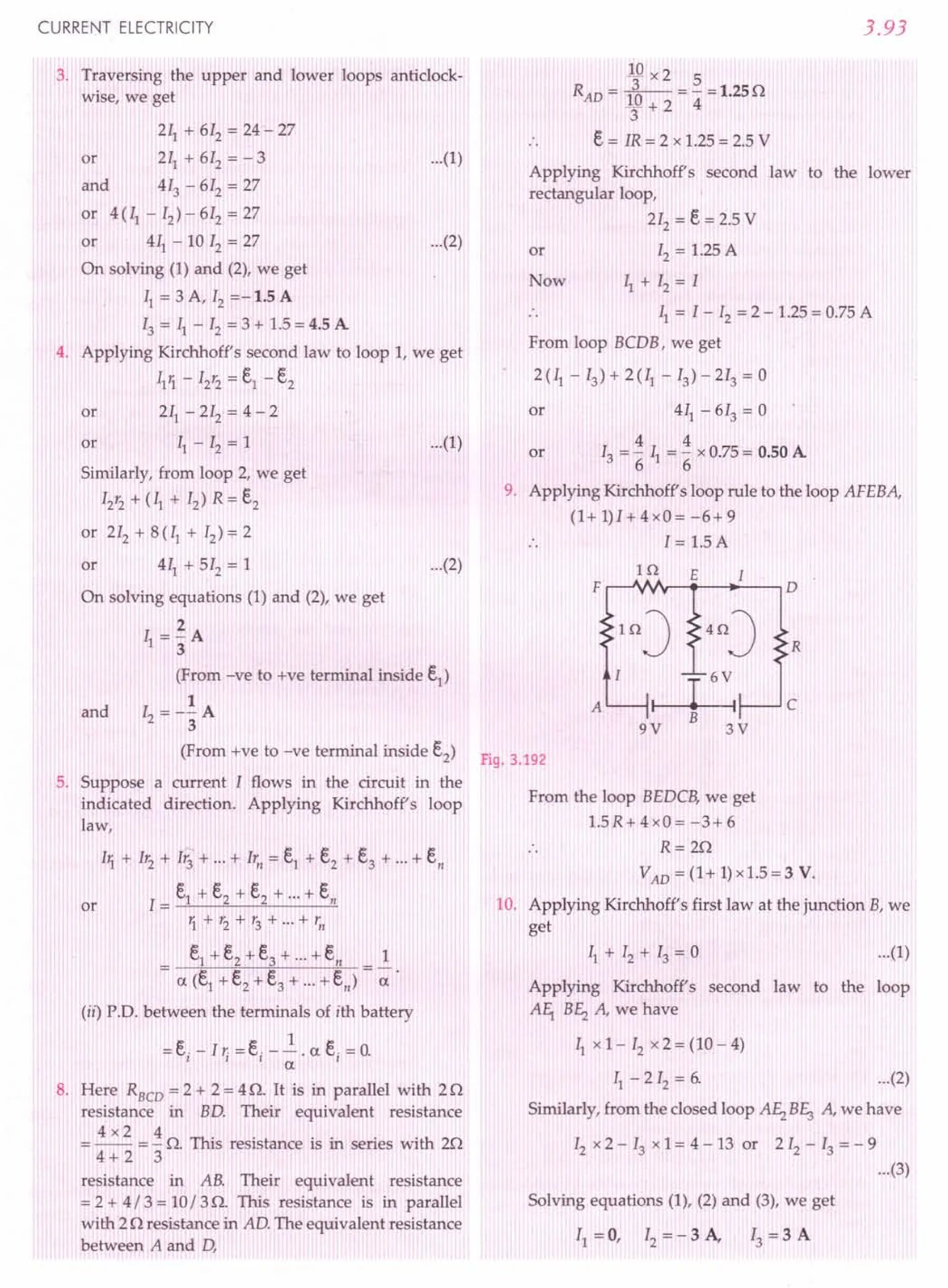 CURRENT ELECTRICITY
3, Traversing the upper and lower loops anticlock-
wise, we get
211+ 612 = 24 - 27
or 211+ 612= - 3 ...(1)
and 413 - 612= 27
or 4(Il - 12)- 612= 27
or 411- 10 12= 27 ...(2)
On solving (1) and (2), we get
11= 3 A, 12=-1.5 A
13= ~ - 12= 3 + 1.5 = 4.5 A
4. Applying Kirchhoff's second law to loop 1, we get
111- 12'2= el - e2
or 211- 212 = 4 - 2
or 11- 12= 1
Similarly, from loop 2, we get
12'2 + (II + 12) R = e2
or 212 + 8 (II + 12)~ 2
or 411+ 512 = 1
On solving equations (1) and (2), we get
2
II = 3A
(From -ve to +ve terminal inside e1)
1
12= -3A
(From +ve to -ve terminal inside e2)
5. Suppose a current I flows in the circuit in the
indicated direction. Applying Kirchhoff's loop
law,
...(1)
...(2)
and
11 + 1'2 + 1'3+ ... + lr., = e1 + e2 + e3 + ... + en
1= e1 + e2 + e2 + ... + en
1+'2+r3+"'+'n
_ e1+ e2 + e3 + + en _ 1
- a (e1+ e2 + e3
+ + en) - -;:.
(ii) P.D. between the terminals of ith battery
1
= ei
- I,; = ei
- -. a ei
= O.
a
8. Here RBCD = 2 + 2 = 4 n. It is in parallel with 2 n
resistance in BD. Their equivalent resistance
4 x 2 4 A This resi .. . ith 2A
= -- = - s z. s resistance IS ill senes WI ,.
4+2 3
or
resistance in AB. Their equivalent resistance
= 2 + 4/ 3 = 10/ 3 n. This resistance is in parallel
with 2 n resistance in AD. The equivalent resistance
between A and D,
3.93
10 x 2 5
RAD = fa--- = - = 1.25n
3+2 4
e = lR = 2 x 1.25 = 2.5 V
Applying Kirchhoff's second law to the lower
rectangular loop,
212 = e= 2.5 V
or 12= 1.25 A
Now II + 12= I
.. 11= I - 12= 2 - 1.25 = 0.75 A
From loop BCDB, we get
2 (II - 13) + 2 (II - 13) - 213 = 0
or 411- 613 = 0
4 4
or 13= "611="6 x 0.75 = 0.50 A
9. Applying Kirchhoff's loop rule to the loop AFEBA,
(1+1)1+4xO=-6+9
1= 1.5 A
H2 E I
F D
InJ 4nJ R
A £ c
B
9V 3V
Fig. 3.192
From the loop BEDCB, we get
1.5R+4xO=-3+6
R=2n
VAD
= (1+ 1)x1.5=3 V.
10. Applying Kirchhoff's first law at the junction B, we
get
...(1)
Applying Kirchhoff's second law to the loop
AEr B~ A, we have
11xl- 12x2=(10-4)
II - 2 12= 6. ...(2)
Similarly, from the closed loop A~ BE3 A, we have
12x 2 - 13x 1= 4 - 13 or 2 12- 13= - 9
...(3)
Solving equations (1), (2) and (3), we get
II = 0, 12= - 3 A, 13= 3 A
 