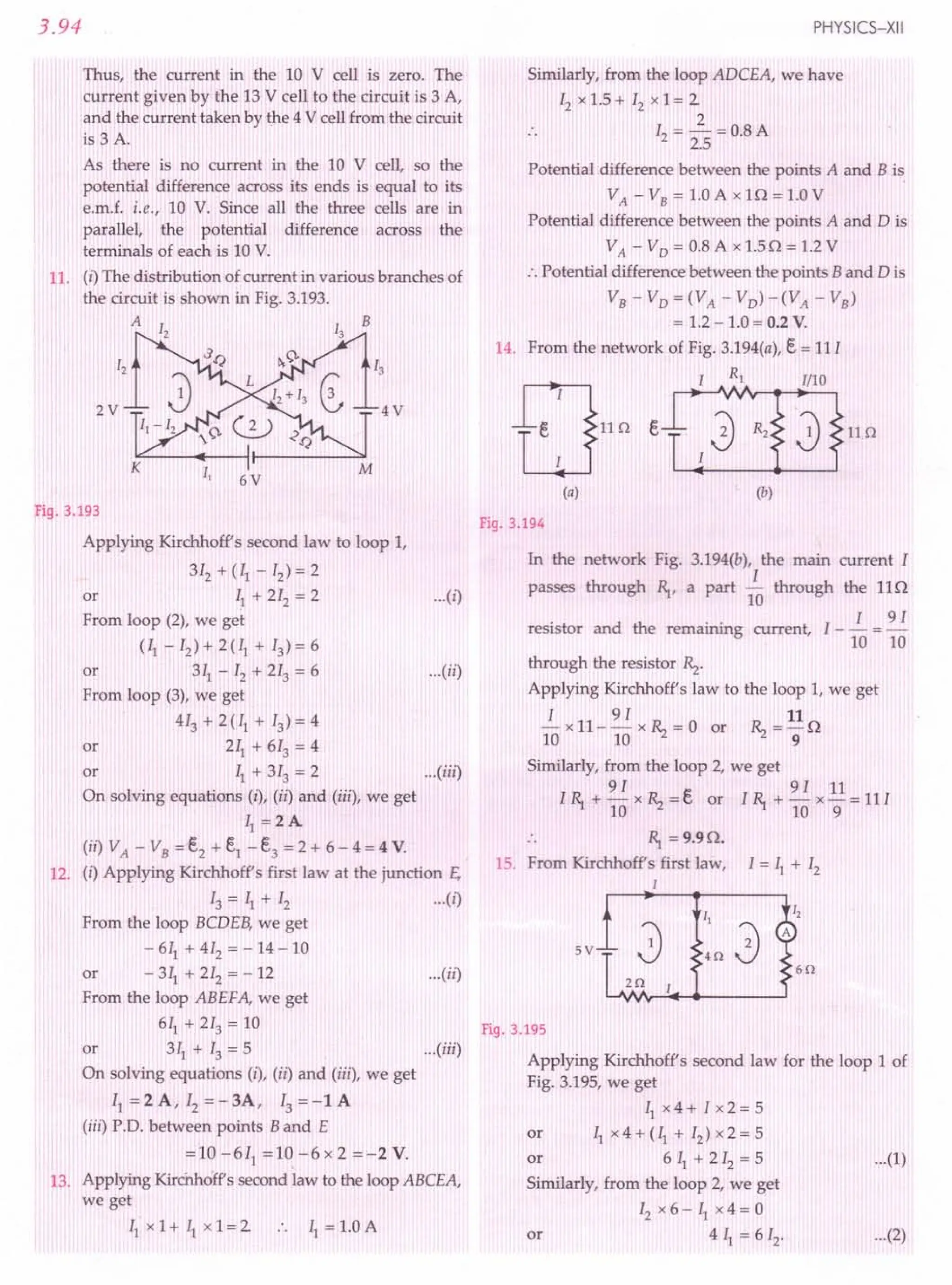 3.94
Thus, the current in the 10 V cell is zero. The
current given by the 13 V cell to the circuit is 3 A,
and the current taken by the 4 V cell from the circuit
is 3 A.
As there is no current in the 10 V cell, so the
potential difference across its ends is equal to its
e.m.f. i.e., 10 V. Since all the three cells are in
parallel, the potential difference across the
terminals of each is 10 V.
11. (i) The distribution of current in various branches of
the circuit is shown in Fig. 3.193.
A B
2V 4V
6V
Fig. 3.193
Applying Kirchhoff's second law to loop 1,
312 + (II - 12) = 2
or ~1 + 212 = 2 ...(i)
From loop (2), we get
(II - 12) + 2 (II + 13) = 6
or 311- 12 + 213 = 6 ...(ii)
From loop (3), we get
413 + 2 (II + 13)= 4
or 211 + 613 = 4
or II + 313 = 2 ...(iii)
On solving equations (i), (ii) and (iii), we get
II =2A
(ii) VA - VB = e,2 + e,1 - e,3 = 2 + 6 - 4 = 4 V.
12. (i) Applying Kirchhoff's first law at the junction E,
13 = II + 12 ... (i)
From the loop BCDEB, we get
- 611 + 412 = - 14 - 10
or - 311
+ 212 = - 12 ...(ii)
From the loop ABEFA, we get
611 + 213 = 10
or 311 + 13 = 5 ...(iii)
On solving equations (i), (iz) and (iii), we get
I1=2A,I2=-3A,I3=-lA
(iii) P.O. between points Band E
=10-611
=10-6x2=-2V.
13. Applying Kirchhoff's second law to the loop ABCEA,
we get
II x 1+ II x 1= 2 .. II = 1.0 A
PHYSICS-XII
Similarly, from the loop ADCEA, we have
12 x 1.5 + 12 x 1= 2
2
12 = -=0.8A
2.5
Potential difference between the points A and B is
VA - VB = 1.0 A x l 0 = 1.0 V
Potential difference between the points A and D is
VA - VD = 0.8 A x 1.50 = 1.2 V
:. Potential difference between the points Band 0 is
VB-VD=(VA -VD)-(VA -VB)
= 1.2 - 1.0 = 0.2 V.
14. From the network of Fig. 3.194(a), E. = 11I
Fig. 3.194
In the network Fig. 3.194(b), the main current I
I
passes through R,., a part 10 through the 110
. d th . . I I 91
resistor an e remmnmg current, - - = -
10 10
through the resistor Rz.
Applying Kirchhoff's law to the loop 1, we get
I 9 I 11
- x 11- - x Rz = 0 or Rz = - 0
10 10 9
Similarly, from the loop 2, we get
91 91 11
I R,. + - x Rz = e, or I R,. + - x - = 11I
10 10 9
.. R,. = 9.90.
15. From Kirchhoffs first law, I = II + 12
1
5V
60
I,
A
20
Fig. 3.195
Applying Kirchhoff's second law for the loop 1 of
Fig. 3.195, we get
Ilx4+Ix2=5
or II x 4 + (II + 12) x 2 = 5
or 611
+212
=5 ...(1)
Similarly, from the loop 2, we get
12 x 6 - II x 4 = 0
or 4 II = 612, •.. (2)
 