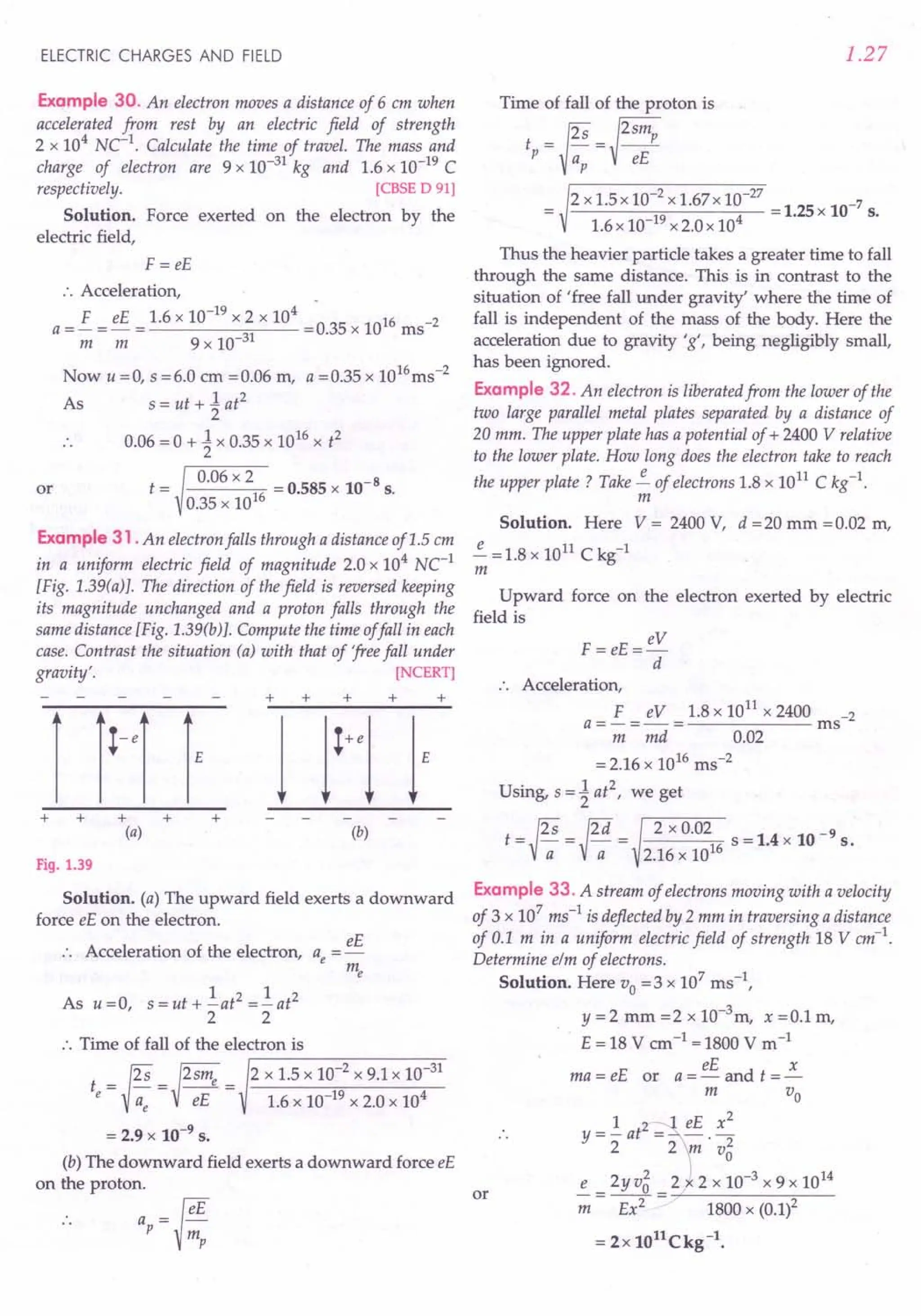 ELECTRIC CHARGES AND FIELD
Example 30. An electron moves a distance of 6 em when
accelerated from rest by an electric field of strength
2 x 104
NC-1. Calculate the time of travel. The mass and
charge of electron are 9 x 10-31 kg and 1.6 x 10-19 C
respectively. [CBSE D 91)
Solution. Force exerted on the electron by the
electric field,
F =eE
:. Acceleration, .
a =£ = eE = 1.6 x 10-
19
x 2 x 10
4
=0.35 x 1016 ms-2
m m 9 x 10-31
Now u =0, s =6.0 em =0.06 m, a =0.35 x 1016ms-2
As s = ut + ~ at
2
.. 0.06 = 0 + ~ x 0.35 x 1016
x t2
t = 0.06 x 2 = 0.585 x 10-8 s.
0.35 x 1016
or
Example 31 .An electron falls through a distance of 1.5 em
in a uniform electric field of magnitude 2.0 x 104
Ne1
[Fig. 1.39(a)}. The direction of the field is reversed keeping
its magnitude unchanged and a proton falls through the
same distance [Fig. 1.39(b)}. Compute the time offall in each
case. Contrast the situation (a) with that of 'freefall under
gravity'. [NCERT)
+ + +
+
+ + + +
(a) (b)
Fig. 1.39
Solution. (a) The upward field exerts a downward
force eE on the electron.
eE
:. Acceleration of the electron, a =-
e me
1 2 1 2
As u=O s=ut+-at =-at
, 2 2
:. Time of fall of the electron is
.-------~------~~
t = ~ =~2sme = 2 x 1.5 x 10-
2
x 9.1 x 10-
31
e Vae eE 1.6 x 10-19 x 2.0 x 104
= 2.9 x 10-9 s.
(b) The downward field exerts a downward force eE
on the proton.
.. ap= fi
1.27
Time of fall of the proton is
t =~s =~2smp
p a eE
p
2 x 1.5 x 10-
2
x 1.67x 10-
27
= 1.25 x 10-7 s.
1.6 x 10-19 x 2.0 x 104
Thus the heavier particle takes a greater time to fall
through the same distance. This is in contrast to the
situation of 'free fall under gravity' where the time of
fall is independent of the mass of the body. Here the
acceleration due to gravity 'g', being negligibly small,
has been ignored.
Example 32. An electron is liberatedfrom the lower of the
two large parallel metal plates separated by a distance of
20 mm. The upper plate has a potential of + 2400 V relative
to the lower plate. How long does the electron take to reach
the upper plate? Take ~ of electrons 1.8 x 1011 C kg-1.
m
Solution. Here V = 2400 V, d = 20 mm = 0.02 m,
~ =1.8 x 1011 C kg-1
m
Upward force on the electron exerted by electric
field is
eV
F = eE=--
d
+
.. Acceleration,
F eV 1.8 x 1011
x 2400 -2
a=-=-= ms
m md 0.02
=2.16 x 1016 ms-2
Using, s = ~ at2
, we get
t = {2S = {2d = 2 x 0.02 s = 1.4 x 10 -9 s.
V-; V-;; 2.16 x 1016
Example 33. A stream of electrons moving with a velocity
of 3 x 107
ms-1 is deflected by 2 mm in traversing a distance
of 0.1 m in a uniform electric field of strength 18 Vem-1.
Determine elm of electrons.
Solution. Here Vo =3 x 107
ms ",
y =2 mm =2 x 10-3
m, x =0.1 m,
E = 18 V cm-1 =1800 V m-1
eE x
ma = eE or a = - and t = -
m Vo
1 eE x2
y = - at2
2 2 -;;;. v2
o
e _ 2y v5 _ 2 2 x 10-3 x 9 x 1014
-;;; - Ex2 - 1800 x (0.1)2
= 2x 1011Ckg-l.
or
 