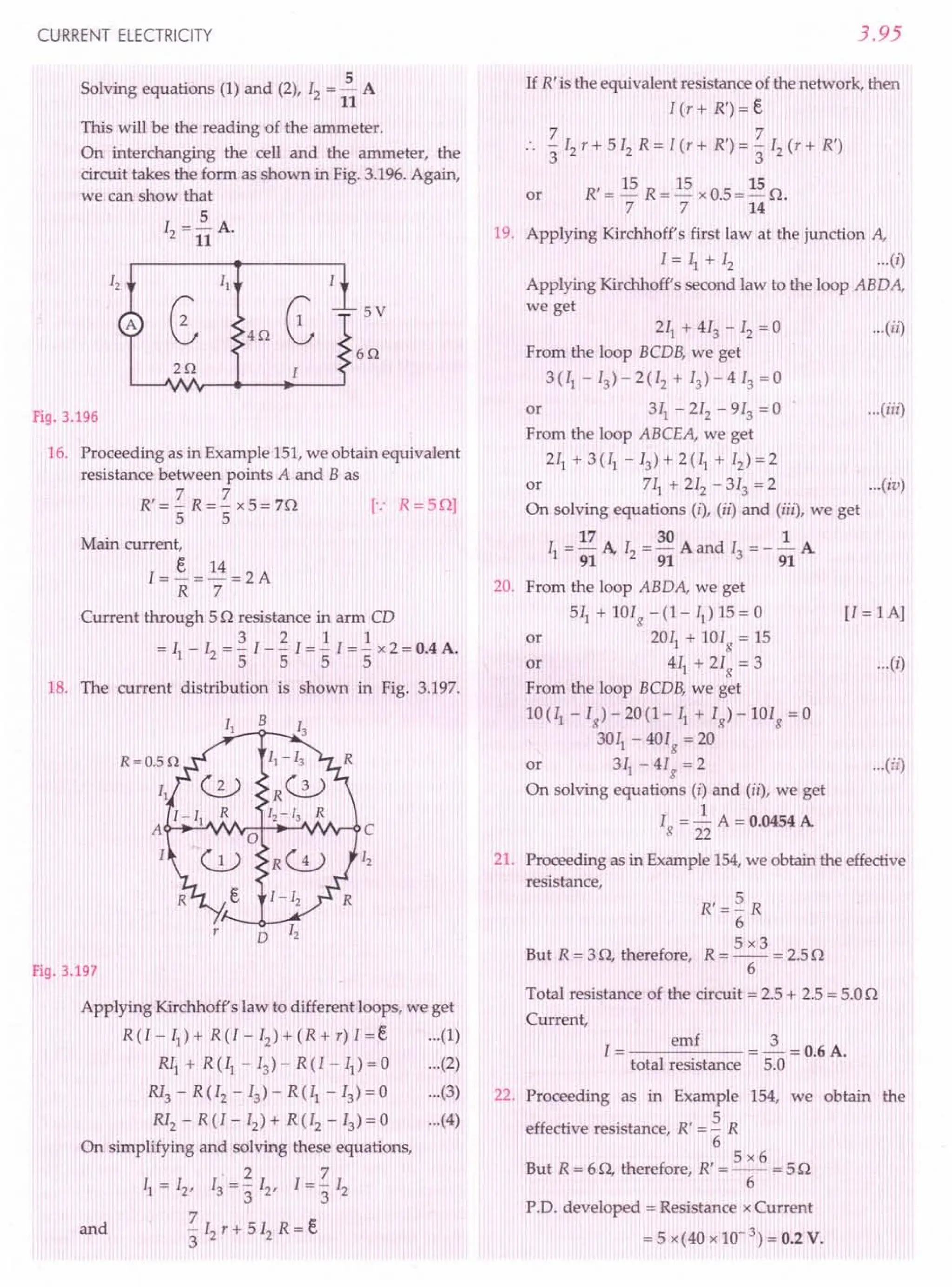 CURRENT ELECTRICITY
Solving equations (1) and (2), 12= ~ A
11
This will be the reading of the ammeter.
On interchanging the cell and the ammeter, the
circuit takes the form as shown in Fig. 3.196. Again,
we can show that
5
12= 11 A.
5V
4Q
6Q
2Q
Fig. 3.196
16. Proceeding as in Example 151,we obtain equivalent
resistance between points A and B as
R' = 'Z R = 'Z x 5 = 70 [.: R = 50]
5 5
Main current,
I = ~ = 14 = 2 A
R 7
Current through 50 resistance in arm CD
321 1
= II - 12= "51- "5I = "5I ="5 x 2 = 0.4 A.
18. The current distribution is shown in Fig. 3.197.
B
r
D
Fig. 3.197
Applying Kirchhoff's law to different loops, we get
R(I-II)+ R(I-I2)+(R+r)I=e (1)
RII + R (II - 13)- R (I - II) = 0 (2)
RI3 - R (I2 - 13) - R (II - 13)= 0 (3)
RI2 - R (I - 12) + R (I2 - 13)= 0 (4)
On simplifying and solving these equations,
·27
11= 12, 13= '3 12, 1='3 12
7
and - 12r + 5 12R = e
3
3.95
If R' is the equivalent resistance of the network, then
l(r+R')=e
7 7
:. -12r+512
R=I(r+R')=-I2
(r+R')
3 3
R' = 15 R = 15 x 0.5 = 15 o.
7 7 14
or
19. Applying Kirchhoff's first law at the junction A,
I = II + 12 ...(i)
Applying Kirchhoff's second law to the loop ABDA,
we get
211+ 413 - 12= 0 ...(ii)
From the loop BCDB, we get
3(II -13)-2(I2 + 13)-413 =0
or 311- 212 - 913 = 0 ...(iii)
From the loop ABCEA, we get
211+ 3 (II - 13) + 2 (II + 12)= 2
or 711+212-313=2 ...(iv)
On solving equations (i), (ii) and (iii), we get
17 30 1
II = 91 A, 12= 91 A and 13= - 91 A
20. From the loop ABDA, we get
5~+101g-(I-II)15=0 [l=IA]
or 201I+lOIg=15
or 411 + 21g = 3 ...(i)
From the loop BCDB, we get
1O(II-1g)-20(1-1I + Ig)-10Ig=0
3011
- 401g = 20
or 311
- 41g = 2 ...(ii)
On solving equations (i) and (ii), we get
Ig = ~ A = 0.0454 A
22
21. Proceeding as in Example 154,we obtain the effective
resistance,
But R = 30, therefore,
R'=~ R
6
5x3
R=--=2.50
6
Total resistance of the circuit = 2.5 + 2.5 = 5.00
Current,
I = emf = 2 = 0.6 A.
total resistance 5.0
22. Proceeding as in Example 154, we obtain the
effective resistance, R' = ~ R
6
5x6
But R = 60, therefore, R' = -- = 50
6
P.D. developed = Resistance x Current
= 5 x(40 x 10-3) = 0.2 V.
 