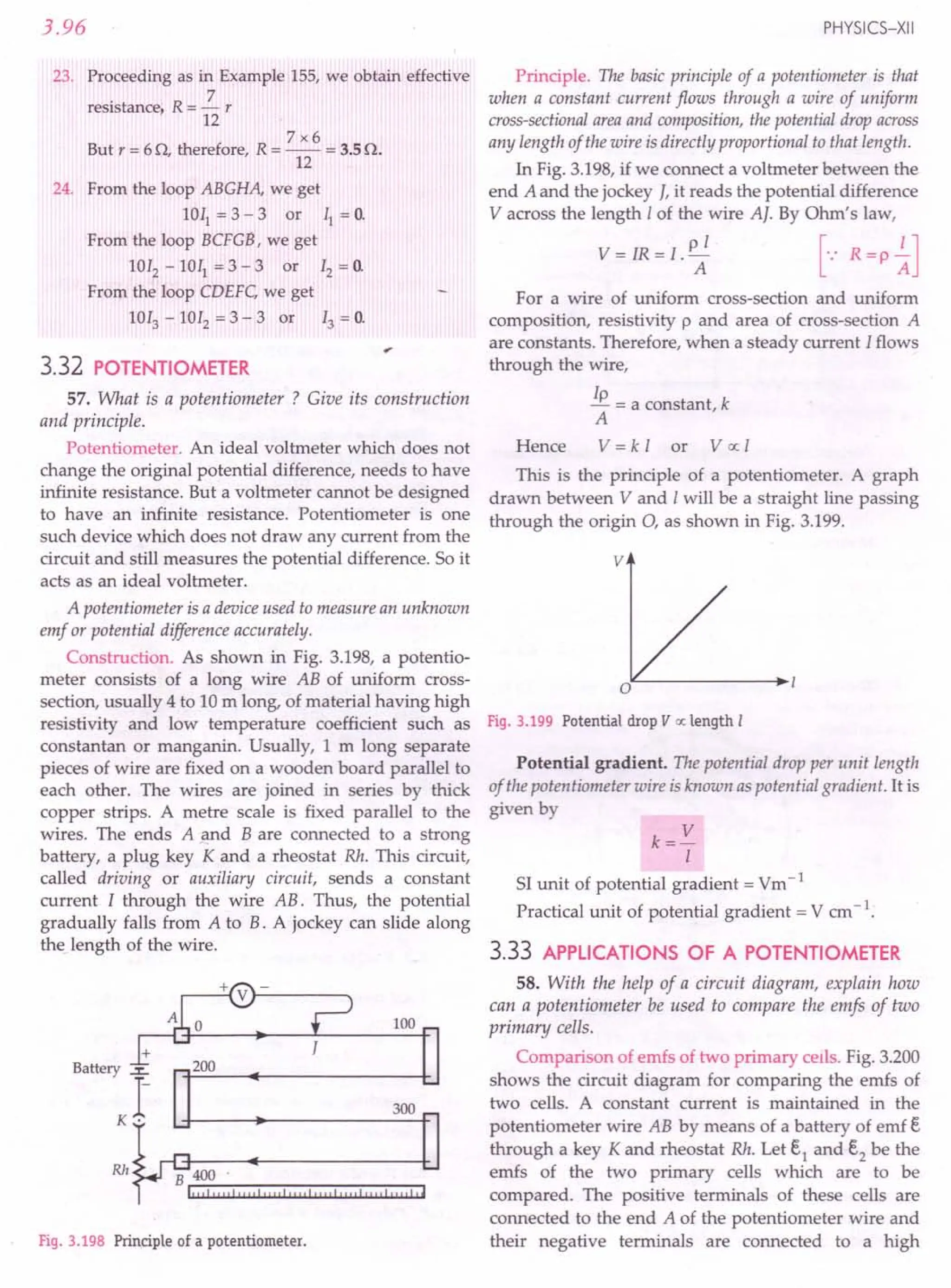 3.96
23. Proceeding as in Example 155, we obtain effective
. R 7
resistance, = - r
12
7x6
But r = 60, therefore, R = -- = 3.5o.
12
24. From the loop ABGHA, we get
lOll = 3 - 3 or II = o.
From the loop BCFG8, we get
1012
- lOll = 3 - 3 or 12 = O.
From the loop CDEFC, we get
1013 - 1012 = 3 - 3 or 13 = O.
3.32 POTENTIOMETER
57. What is a potentiometer ? Give its construction
and principle.
Potentiometer. An ideal voltmeter which does not
change the original potential difference, needs to have
infinite resistance. But a voltmeter cannot be designed
to have an infinite resistance. Potentiometer is one
such device which does not draw any current from the
circuit and still measures the potential difference. So it
acts as an ideal voltmeter.
A potentiometer is a device used to measure an unknown
emf or potential difference accurately.
Construction. As shown in Fig. 3.198, a potentio-
meter consists of a long wire AB of uniform cross-
section, usually 4 to 10 m long, of material having high
resistivity and low temperature coefficient such as
constantan or manganin. Usually, 1m long separate
pieces of wire are fixed on a wooden board parallel to
each other. The wires are joined in series by thick
copper strips. A metre scale is fixed parallel to the
wires. The ends A and B are connected to a strong
battery, a plug key K and a rheostat Rh. This circuit,
called driving or auxiliary circuit, sends a constant
current I through the wire AB. Thus, the potential
gradually falls from A to B. A jockey can slide along
the length of the wire.
100
+
Battery ~
r-
K·
200
300
Rh
B 400
1"'!!!!lI""I"III""llIrd""I""I",,lr,
Fig. 3.198 Principle of a potentiometer.
PHYSICS-XII
Principle. The basic principle of a potentiometer is that
when a constant current flows through a wire of uniform
cross-sectionalareaand composition, the potential drop across
any length of the wire is directly proportional to that length.
In Fig. 3.198, if we connect a voltmeter between the
end A and the jockey J, it reads the potential difference
V across the length Iof the wire AJ. By Ohm's law,
V = IR = l. p~ [-: R =p ~J
For a wire of uniform cross-section and uniform
composition, resistivity p and area of cross-section A
are constants. Therefore, when a steady current Iflows
through the wire,
Ip = a constant, k
A
Hence V = k I or V oc I
This is the principle of a potentiometer. A graph
drawn between V and Iwill be a straight line passing
through the origin 0, as shown in Fig. 3.199.
v
Fig. 3.199 Potential drop V oc length I
Potential gradient. The potential drop per unit length
of the potentiometer wire isknown as potential gradient. It is
given by
k= V
I
51unit of potential gradient = Vm-1
Practical unit of potential gradient = V em-1.
3.33 APPLICATIONS OF A POTENTIOMETER
58. With the help of a circuit diagram, explain how
can a potentiometer be used to compare the emfs of two
primary cells.
Comparison of ernfs of two primary cells. Fig. 3.200
shows the circuit diagram for comparing the ernfs of
two cells. A constant current is maintained in the
potentiometer wire AB by means of a battery of emf E
through a key K and rheostat Rh. Let E1 and E2 be the
ernfs of the two primary cells which are to be
compared. The positive terminals of these cells are
connected to the end A of the potentiometer wire and
their negative terminals are connected to a high
 