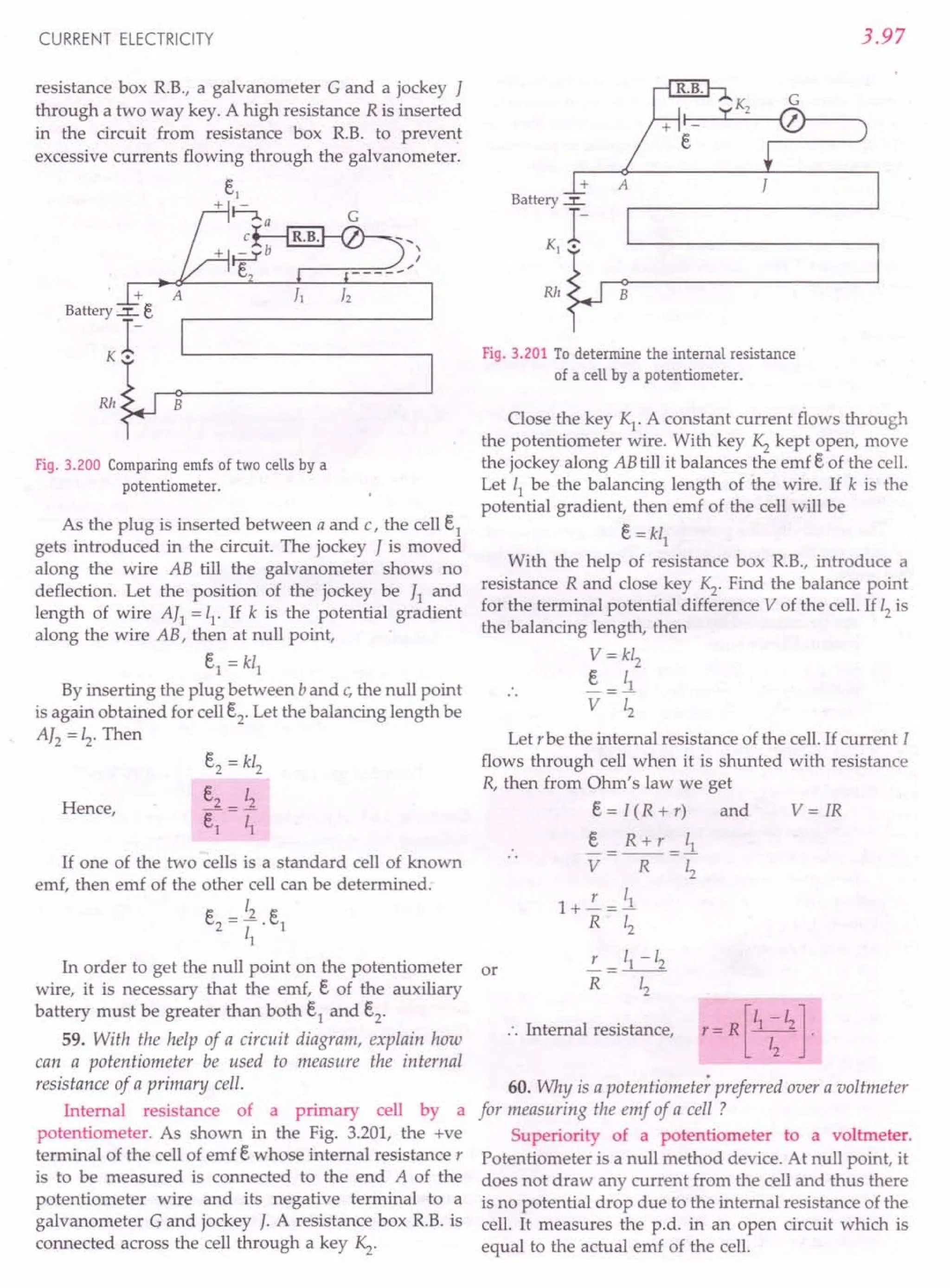 CURRENT ELECTRICITY
resistance box RB., a galvanometer G and a jockey I
through a two way key. A high resistance R is inserted
in the circuit from resistance box R.B. to prevent
excessive currents flowing through the galvanometer.
Fig. 3.200 Comparing emfs of two cells by a
potentiometer.
As the plug is inserted between a and c, the cell i
gets introduced in the circuit. The jockey I is moved
along the wire AB till the galvanometer shows no
deflection. Let the position of the jockey be I] and
length of wire AI1 = 11
,If k is the potential gradient
along the wire AB, then at null point,
E,1 = kl]
By inserting the plug between b and c,the null point
is again obtained for cell E,2' Let the balancing length be
AI2 = 12
, Then
Hence,
E,2 = kl2
E,2 12
E,] = T;
If one of the two cells is a standard cell of known
emf, then emf of the other cell can be determined.
~ _ 12 ~
c.
2
- -. c.
1
11
In order to get the null point on the potentiometer or
wire, it is necessary that the emf, E, of the auxiliary
battery must be greater than both E,1 and E,2'
59. With the help of a circuit diagram, explain how
can a potentiometer be used to measure the internal
resistance of a primary cell.
Internal resistance of a primary cell by a
potentiometer. As shown in the Fig. 3.201, the +ve
terminal of the cell of emf E, whose internal resistance r
is to be measured is connected to the end A of the
potentiometer wire and its negative terminal to a
galvanometer G and jockey J. A resistance box RB. is
connected across the cell through a key Kz.
3.97
+
Battery ~
1-
K1 •
Rh B
Fig. 3.201 To determine the internal resistance
of a cell by a potentiometer.
Close the key K1
. A constant current flows through
the potentiometer wire. With key Kz kept open, move
the jockey along ABtill it balances the emf E, of the cell.
Let 11 be the balancing length of the wire. If k is the
potential gradient, then emf of the cell will be
E, = kl1
With the help of resistance box RB., introduce a
resistance R and close key Kz. Find the balance point
for the terminal potential difference V of the cell. If 12is
the balancing length, then
V= kl2
E, _ 11
V Zz
Let r be the internal resistance of the cell. If current I
flows through cell when it is shunted with resistance
R, then from Ohm's law we get
E, = I (R + r) and V = IR
~= R+r =ll
V R 12
r I
1+-=~
R 12
L = 11-12
R 12
.'. Internal resistance,
[
1 -I ]
r e=R y .
60. Why is a potentiometer preferred over a voltmeter
for measuring the emf of a cell ?
Superiority of a potentiometer to a voltmeter.
Potentiometer is a null method device. At null point, it
does not draw any current from the cell and thus there
is no potential drop due to the internal resistance of the
cell. It measures the p.d. in an open circuit which is
equal to the actual emf of the cell.
 