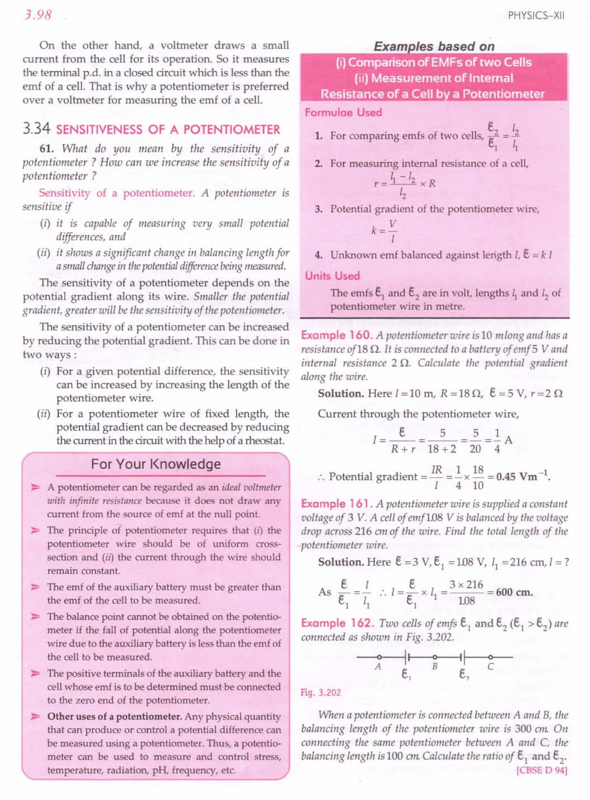 3.98
On the other hand, a voltmeter draws a small
current from the cell for its operation. So it measures
the terminal p.d. in a closed circuit which is less than the
emf of a cell. That is why a potentiometer is preferred
over a voltmeter for measuring the emf of a cell.
3.34 SENSITIVENESS OF A POTENTIOMETER
61. What do you mean by the sensitivity of a
potentiometer? How can we increase the sensitivity of a
potentiometer?
Sensitivity of a potentiometer. A potentiometer is
sensitive if
(i) it is capable of measuring very small potential
differences, and
(ii) it shows a significant change in balancing length for
asmallchangein thepotentialdifferencebeingmeasured.
The sensitivity of a potentiometer depends on the
potential gradient along its wire. Smaller the potential
gradient, greater will be the sensitivity of the potentiometer.
The sensitivity of a potentiometer can be increased
by reducing the potential gradient. This can be done in
two ways:
(i) For a given potential difference, the sensitivity
can be increased by increasing the length of the
potentiometer wire.
(ii) For a potentiometer wire of fixed length, the
potential gradient can be decreased by reducing
the current in the circuit with the help of a rheostat.
For Your Knowledge
~ A potentiometer can be regarded as an ideal voltmeter
with infinite resistance because it does not draw any
current from the source of emf at the null point.
~ The principle of potentiometer requires that (i) the
potentiometer wire should be of uniform cross-
section and (ii) the current through the wire should
remain constant.
~ The emf of the auxiliary battery must be greater than
the emf of the cell to be measured.
~ The balance point cannot be obtained on the potentio-
meter if the fall of potential along the potentiometer
wire due to the auxiliary battery is less than the emf of
the cell to be measured.
~ The positive terminals of the auxiliary battery and the
cell whose emf is to be determined must be connected
to the zero end of the potentiometer.
~ Other uses of a potentiometer. Any physical quantity
that can produce or control a potential difference can
be measured using a potentiometer. Thus, a potentio-
meter can be used to measure and control stress,
temperature, radiation, pH, frequency, etc.
PHYSICS-XII
Formulae Used
e I
1. For comparing emfs of two cells, e2 =..1.
1 ~
2. For measuring internal resistance of a cell,
r = ~ -12 x R
Lz
3. Potential gradient of the potentiometer wire,
k= V
I
4. Unknown emf balanced against length I, e = k I
Units Used
The emfs e1
and e2
are in volt, lengths ~ and 12 of
potentiometer wire in metre.
Example 160. A potentiometer wire is 10 mlong and has a
resistance of18 Q. It is connected to a battery of emf5 Vand
internal resistance 2 Q. Calculate the potential gradient
along the wire.
Solution. Here 1=10 m, R =18 Q, e = 5 V, r=2 Q
Current through the potentiometer wire,
1= _e_ =_5_ =2. =.!. A
R + r 18 +2 20 4
:. Potential gradient = IR =.!. x 18 = 0.45 Vrn -1.
1410
Example 161 . A potentiometer wire is supplied a constant
voltage of 3 V. A cell of emf108 V is balanced by the voltage
drop across 216 em of the wire. Find the total length of the
potentiometer wire.
Solution. Here e =3 v.s, =1.08 V, 11 =216 ern, I =?
e I e 3 x 216
As e
1
= z; .'.1= e
1
x 11= 108= 600 em.
Example 162. Two cells of emfs e1 and e2 (e1 > e2) are
connected as shown in Fig. 3.202.
~~~
e, e,
Fig. 3.202
When a potentiometer is connected between A and B, the
balancing length of the potentiometer wire is 300 em. On
connecting the same potentiometer between A and C, the
balancing length is 100 em.Calculate the ratio of e1 and e2.
[CBSE D94]
 