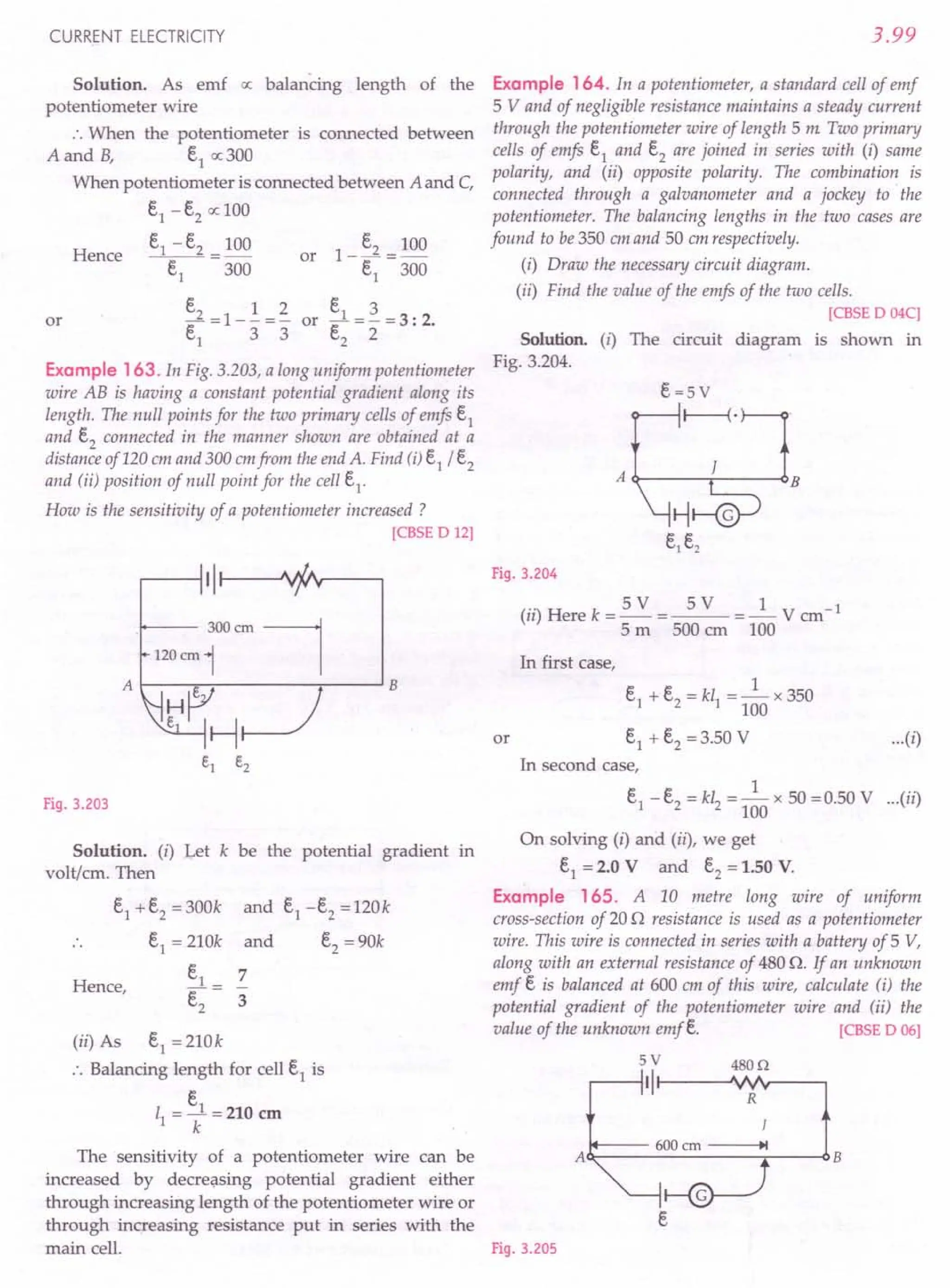 The sensitivity of a potentiometer wire can be AO-----------.-----O
increased by decreasing potential gradient either
through increasing length of the potentiometer wire or
through increasing resistance put in series with the
main cell. Fig. 3.205
CURRENT ELECTRICITY
Solution. As emf a: balancing length of the
potentiometer wire
.'. When the potentiometer is connected between
A and B, E.1o; 300
When potentiometer is connected between A and C,
E.1- E.2o: 100
E.1- E.2_ 100
Hence -E.-
1
-- 300
E.2 1 2
-=1--=-
E.1 3 3
or
E. 3
or ~---3' 2
E.2- 2 - ..
Example 163. In Fig. 3.203, a long uniform potentiometer
wire AB is having a constant potential gradient along its
length. The null points for the two primary cells of emfs E.1
and E.2connected in the manner shown are obtained at a
distance of 120 em and 300 cmfrom the end A. Find (i)e1 / e2
and (ii) position of null point for the cell E.1
.
How is the sensitivity of a potentiometer increased?
[CBSE D 12]
t---- 300ern
120 ern 1
A B
Fig. 3.203
Solution. (i) Let k be the potential gradient in
volt/ern. Then
E.1+E.2= 300k
e1
= 210k
e1
_ 7
e2
- 3
(ii) As E.1= 210k
.'. Balancing length for cell E.1is
E.
11 =~=210 em
k
and e1 -E.2 =120k
and E.2= 90k
Hence,
3.99
Example 164. In a potentiometer, a standard cell of emf
5 V and of negligible resistance maintains a steady current
through the potentiometer wire of length 5 m Two primary
cells of emfs E.1and E.2are joined in series with (i) same
polarity, and (ii) opposite polarity. The combination is
connected through a galvanometer and a jockey to the
potentiometer. The balancing lengths in the two cases are
found to be 350 em and 50 em respectively.
(i) Draw the necessary circuit diagram.
(ii) Find the value of the emjs of the two cells.
[CBSE D 04C)
Solution. (i) The circuit diagram is shown in
Fig. 3.204.
E.=5V
I----{.
A
Q----,---~B
Fig. 3.204
(ii) Here k = 5 V = 5 V = _1_ V cm-1
5 m 500 em 100
In first case,
1
E.1+ E.2= kl1 =- x 350
100
or E.1+ E.2= 3.50 V ...(i)
In second case,
1
E.1-E.2 = kI2 =- x 50 =0.50 V ...(ii)
100
On solving (i) and (ii), we get
E.1= 2.0 V and e2 = 1.50 V.
Example 165. A 10 metre long wire of uniform
cross-section of 200 resistance is used as a potentiometer
wire. This wire is connected in series with a battery of 5 V,
along with an external resistance of 480 o. If an unknown
emf E. is balanced at 600 em of this wire, calculate (i) the
potential gradient of the potentiometer wire and (ii) the
value of the unknown emfe. [CBSE D 06]
5V 480Q
II R
]
600 ern ~I
B
E.
 