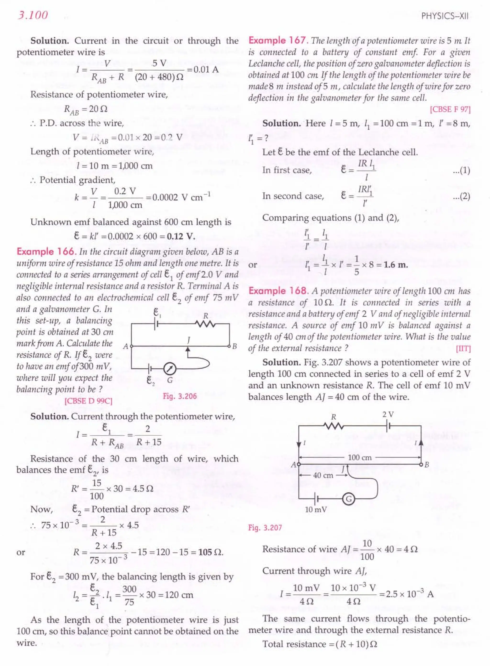 3.100
Solution. Current in
potentiometer wire is
1= V
RAB + R
the circuit or through the
5 V =0.01 A
(20 + 480)0
Resistance of potentiometer wire,
RAB =200
.'. PD. across the wire,
V = ll'AB =0.01 x 20 =O.~ V
Length of potentiometer wire,
1= 10 m =1,000 em
:. Potential gradient,
k = V = 0.2 V =0.0002 V cm-1
I 1,000 ern
Unknown emf balanced against 600 cm length is
E, = kl' = 0.0002 x 600 = 0.12 V.
Example 166. In the circuit diagram given below, AB is a
uniform wire of resistance 15 ohm and length one metre. It is or
connected to a series arrangement of cell E,1
of emf2.0 Vand
negligible internal resistance and a resistor R. Terminal A is
also connected to an electrochemical cell E,2of emf 75 m V
and a galvanometer G. In E,
this set-up, a balancing ..--~ rl --~'VIr----,
point is obtained at 30 em
mark from A. Calculate the A ~----r-----<l B
resistance of R. If E,2were
to have an emf of300 mV,
where will you expect the
balancing point to be ?
[CBSE D 99C]
Fig. 3.206
Solution. Current through the potentiometer wire,
1= E,1 _2_
R + RAB R + 15
Resistance of the 30 em length of wire, which
balances the emf E,2'is
R' = ~ x 30 = 4.5 0
100
Now, E,2= Potential drop across R'
75 x 10-3 = _2_ x 4.5
R +15
R = 2 x 4.5 _ 15 = 120 - 15 = 105 O.
75 x 10-3
or
For E,2= 300 m V, the balancing length is given by
E,2 300
12 = e .11 = - x 30 = 120 em
(;1 75
As the length of the potentiometer wire is just
100 em, so this balance point cannot be obtained on the
wire.
PHYSICS-XII
Example 167. The length of a potentiometer wire is 5 m It
is connected to a battery of constant emf For a given
Leclanche cell, the position of zero galvanometer deflection is
obtained at 100 em If the length of the potentiometer wire be
made 8 m instead of 5 m, calculate the length of wire for zero
deflection in the galvanometer for the same cell.
[CBSE F 97]
Solution. Here I = 5 m, 11 = 100 cm = 1 m, l' = 8 m,
I~=?
Let E, be the emf of the Leclanche cell.
In first case, E, = IR 11
I
E, = IR/~
l'
...(1)
In second case, ...(2)
Comparing equations (1) and (2),
!l=ll
l' I
, 11 , 1
11 = - x I = - x 8 = 1.6 m.
I 5
Example 168. A potentiometer wire of length 100 em has
a resistance of 10 O. It is connected in series with a
resistance and a battery of emf 2 V and of negligible internal
resistance. A source of emf 10 mV is balanced against a
length of 40 em of the potentiometer wire. What is the value
of the external resistance? [lIT]
Solution. Fig. 3.207 shows a potentiometer wire of
length 100 em connected in series to a cell of emf 2 V
and an unknown resistance R. The cell of emf 10 mV
balances length A] = 40 cm of the wire.
R 2V
A~---7r-------6B
lOmV
Fig. 3.207
Resistance of wire Al = ~ x 40 = 4 0
100
Current through wire AI,
1= 10 m V = 10 x 10-
3
V = 2.5 x 10-3 A
40 40
The same current flows through the potentio-
meter wire and through the external resistance R.
Total resistance = (R + 10) 0
 
