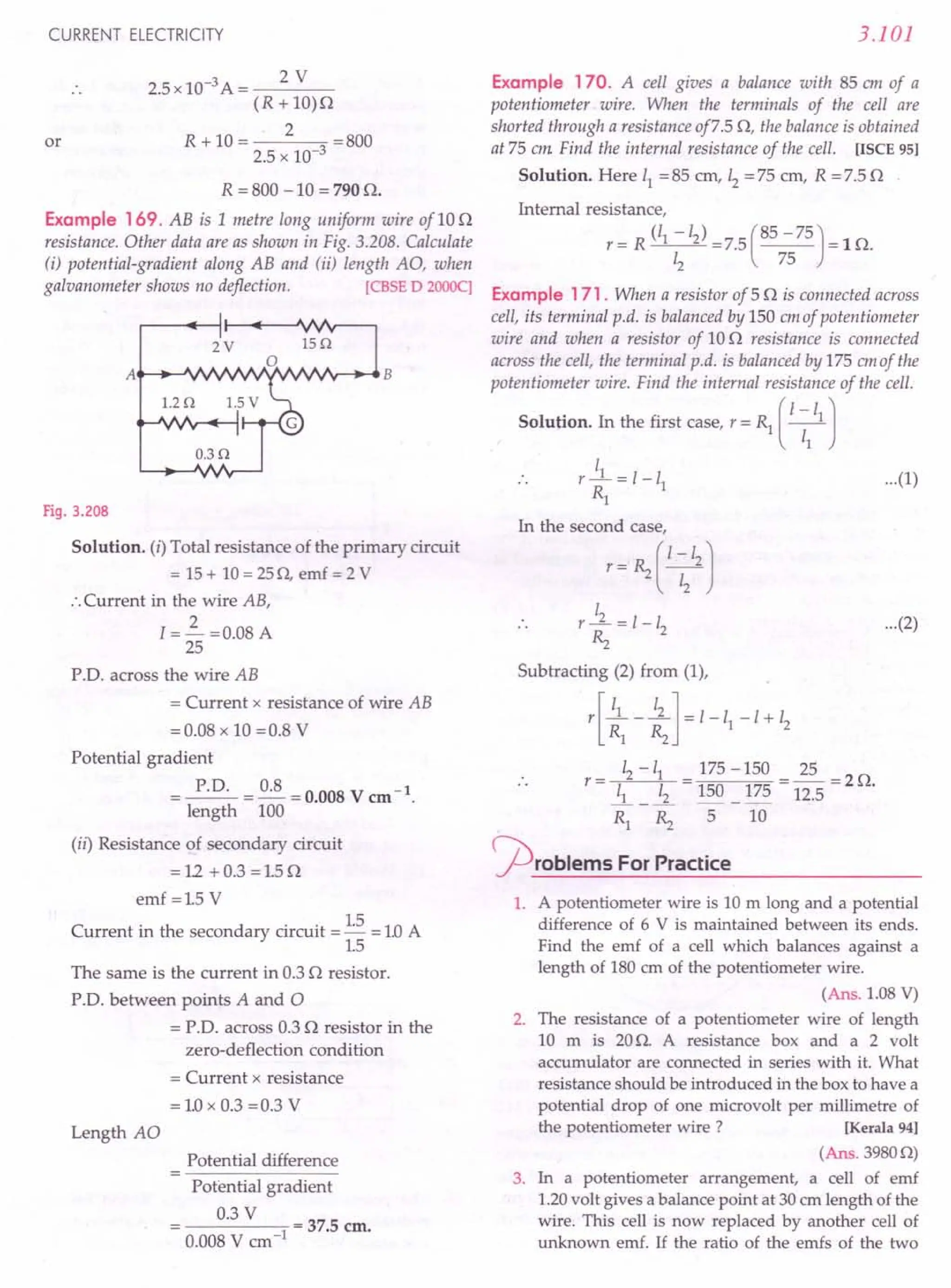 CURRENT ELECTRICITY
or
2.5 x 10-3 A = 2 V
(R + 10)0
2
R+I0= =BOO
2.5 x 10-3
R = BOO -10 = 790 O.
Example 169. AB is 1 metre long uniform wire of 100
resistance. Other data are as shown in Fig. 3.20B. Calculate
(i) potential-gradient along AB and (ii) length AO, when
galvanometer shows no deflection. [CBSE D 2000q
Fig. 3.208
Solution. (i) Total resistance of the primary circuit
= 15+ 10=250, emf = 2 V
:.Current in the wire AB,
I = 3..- =0.08 A
25
P.D. across the wire AB
= Current x resistance of wire AB
= 0.08 x 10 =O.B V
Potential gradient
= P.D. =~=0.008Vem-l.
length 100
(ii) Resistance of secondary circuit
=12 +0.3 =1.50
emf =1.5 V
Current in the secondary circuit = 1.5 = 1.0A
1.5
The same is the current in 0.3 0 resistor.
P'D. between points A and 0
= P.D. across 0.30 resistor in the
zero-deflection condition
= Current x resistance
= 1.0x 0.3 =0.3 V
Length AO
Potential difference
Potential gradient
0.3 V
-----0-1
= 37.5 em.
O.OOB V em"
3.101
Example 170. A cell gives a balance with 85 em of a
potentiometer wire. When the terminals of the cell are
shorted through a resistance of7.5 0, the balance is obtained
at 75 em Find the internal resistance of the cell. [ISCE 951
Solution. Here 11= 85 em, 12= 75 em, R = 7.5 0
Internal resistance,
r = R (/1 -12) =7.5 (85 -75) = 10.
12 75
Example 171. When a resistor of 50 is connected across
cell, its terminal p.d. is balanced by 150 em of potentiometer
wire and when a resistor of 100 resistance is connected
across the cell, the terminal p.d. is balanced by 175 em of the
potentiometer wire. Find the internal resistance of the cell.
Solution. In the first case, r = Rl ( I~
11
J
I
r _1 = 1-11 ...(1)
Rl
In the second case,
r= RzC ~212
J
I
r-.L=1-1
2
Rz
Subtracting (2) from (1),
r[ ~1 - ~]=I-II-I+12
r= 12-11 = 175 -150 = 25 =20
~ _.!L 150 _ 175 12.5 .
Rl Rz 5 10
~roblems For Practice
...(2)
1. A potentiometer wire is 10 m long and a potential
difference of 6 V is maintained between its ends.
Find the emf of a cell which balances against a
length of 180 em of the potentiometer wire.
(Ans. 1.08 V)
2. The resistance of a potentiometer wire of length
10 m is 20O. A resistance box and a 2 volt
accumulator are connected in series with it. What
resistance should be introduced in the box to have a
potential drop of one microvolt per millimetre of
the potentiometer wire? [Kerala 94)
(Ans. 39800)
3. In a potentiometer arrangement, a cell of emf
1.20volt gives a balance point at 30 cm length of the
wire. This cell is now replaced by another cell of
unknown emf. If the ratio of the emfs of the two
 