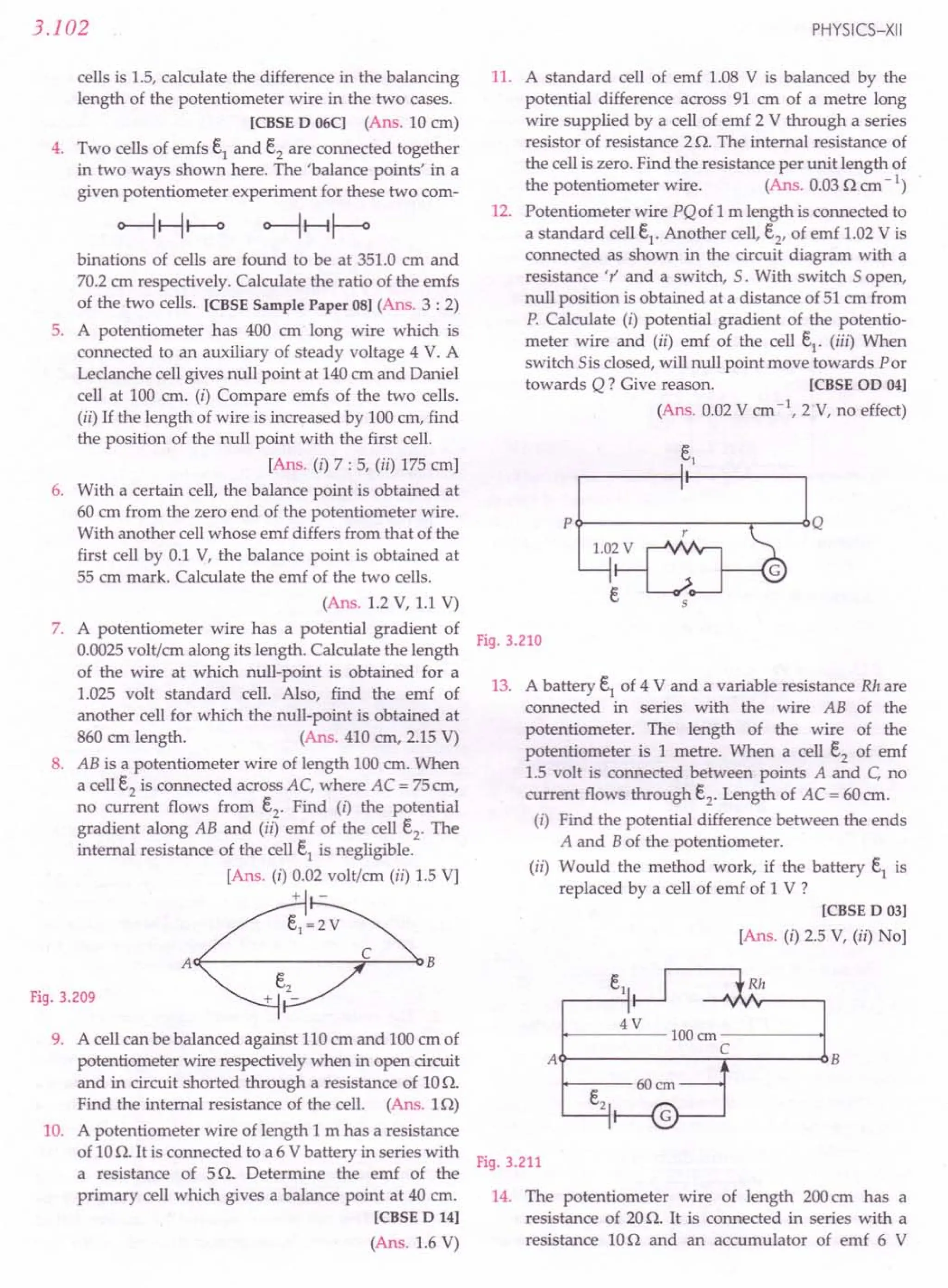 3.102
cells is 1.5, calculate the difference in the balancing
length of the potentiometer wire in the two cases.
[CBSE D 06C] (Ans. 10 em)
4. Two cells of emfs e1
and e2
are connected together
in two ways shown here. The 'balance points' in a
given potentiometer experiment for these two com-
binations of cells are found to be at 351.0 em and
70.2em respectively. Calculate the ratio of the emfs
of the two cells. [CBSE Sample Paper 08] (Ans. 3 : 2)
5. A potentiometer has 400 em long wire which is
connected to an auxiliary of steady voltage 4 V. A
Leclanche cell gives null point at 140em and Daniel
cell at 100 cm. (i) Compare emfs of the two cells.
(ii) If the length of wire is increased by 100ern, find
the position of the null point with the first cell.
[Ans. (i) 7 : 5, (ii) 175 em]
6. With a certain cell, the balance point is obtained at
60 cm from the zero end of the potentiometer wire.
With another cellwhose emf differs from that of the
first cell by 0.1 V, the balance point is obtained at
55 ern mark. Calculate the emf of the two cells.
(Ans. 1.2 V, 1.1 V)
7. A potentiometer wire has a potential gradient of
0.0025volt/em along its length. Calculate the length
of the wire at which null-point is obtained for a
1.025 volt standard cell. Also, find the emf of
another cell for which the null-point is obtained at
860 cm length. (Ans. 410 em, 2.15 V)
8. AB is a potentiometer wire of length 100 em. When
a cell e2
is connected across AC, where AC = 75em,
no current flows from e2
. Find (I) the potential
gradient along AB and (ii) emf of the cell e2
. The
internal resistance of the cell e1
is negligible.
[Ans. (i) 0.02 volt/ern (ii) 1.5 V]
+ -
ACf-------~:::..--4:l B
Fig. 3.209
9. A cell can be balanced against 110ern and 100em of
potentiometer wire respectively when in open circuit
and in circuit shorted through a resistance of 10O.
Find the internal resistance of the cell. (Ans. 10)
10. A potentiometer wire of length 1 m has a resistance
of 10O. It is connected to a 6 Vbattery in series with
a resistance of 5O. Determine the emf of the
primary cell which gives a balance point at 40 em.
[CBSE D 14]
(Ans. 1.6 V)
PHYSICS-XII
11. A standard cell of emf 1.08 V is balanced by the
potential difference across 91 cm of a metre long
wire supplied by a cell of emf 2 V through a series
resistor of resistance 2O. The internal resistance of
the cell is zero. Find the resistance per unit length of
the potentiometer wire. (Ans. 0.030 em-I)
12. Potentiometer wire PQof 1m length is connected to
a standard cell e1
. Another cell,e2
, of emf 1.02V is
connected as shown in the circuit diagram with a
resistance 'r' and a switch,S. With switch 5 open,
null position is obtained at a distance of 51 em from
P. Calculate (i) potential gradient of the potentio-
meter wire and (ii) emf of the cell e1
. (iii) When
switch 5is closed, will null point move towards Por
towards Q? Give reason. [CBSE OD 04]
(Ans. 0.02V em-  2 V, no effect)
P~------------.---~Q
Fig. 3.210
13. A battery e1
of 4 V and a variable resistance Rh are
connected in series with the wire AB of the
potentiometer. The length of the wire of the
potentiometer is 1 metre. When a cell e2
of emf
1.5 volt is connected between points A and C, no
current flows through e2
. Length of AC = 60em.
(i) Find the potential difference between the ends
A and Bof the potentiometer.
(ii) Would the method work, if the battery e1
is
replaced by a cell of emf of 1 V ?
[CBSE D 03]
[Ans. (i) 2.5 V, (ii) No]
Rh
4V
~-----100cm-----~
C
A~------------~------~B
Fig. 3.211
14. The potentiometer wire of length 200em has a
resistance of 20O. It is connected in series with a
resistance 100 and an accumulator of emf 6 V
 