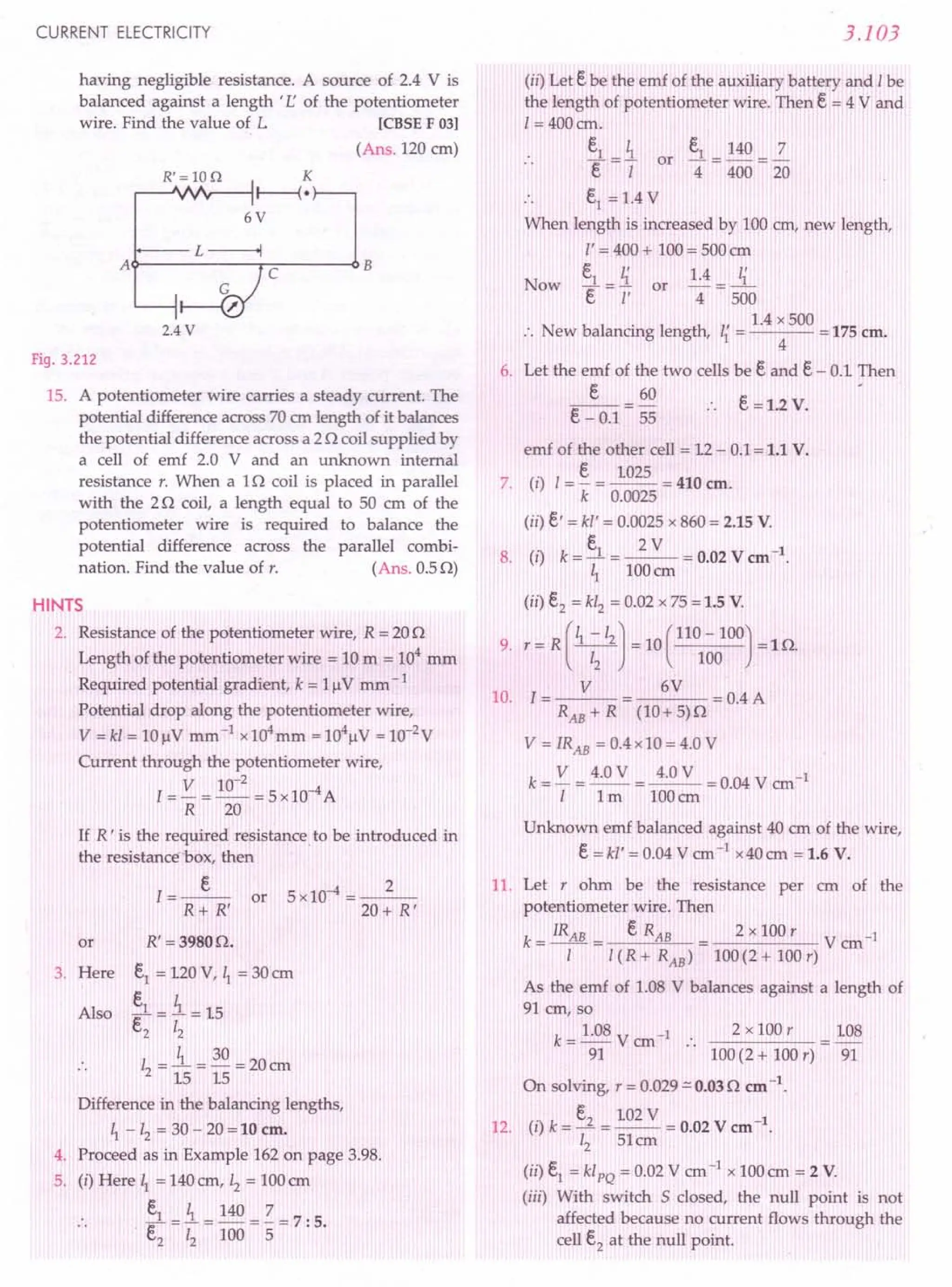 CURRENT ELECTRICITY
having negligible resistance. A source of 2.4 V is
balanced against a length t r; of the potentiometer
wire. Find the value of L [CBSE F 03)
(Ans. 120 cm)
R'=10Q K
~--J""fr---i r----{ •
6V
t.-----L~
A~----~rC~--~B
2.4 V
Fig. 3.212
15. A potentiometer wire carries a steady current. The
potential difference across 70 em length of it balances
the potential difference across a 2 0 coil supplied by
a cell of emf 2.0 V and an unknown internal
resistance r. When a 10 coil is placed in parallel
with the 20 coil, a length equal to 50 cm of the
potentiometer wire is required to balance the
potential difference across the parallel combi-
nation. Find the value of r. (Ans. 0.5 0)
HINTS
2. Resistance of the potentiometer wire, R = 200
Length of the potentiometer wire = 10 m = 104
mm
Required potential gradient, k = 1flV mm - 1
Potential drop along the potentiometer wire,
V = kl = 10 flV mm-I x104mm = 104flV = 1O-2
V
Current through the potentiometer wire,
I = V = 10-
2
= 5 x10-4A
R 20
If R' is the required resistance to be introduced in
the resistance box, then
.:»:
R+ R'
or 5xl0-4 = __ 2_
20+ R'
R' =39800.
ei = 120 V, ~ = 30 em
.s.= i = 15
e2 12
I = l.= 30 = 20 em
2 15 15
Difference in the balancing lengths,
~ - 12 = 30 - 20 = 10 em.
4. Proceed as in Example 162 on page 3.98.
5. (i) Here ~ = 140cm, 12 = 100em
.. ei = i = 140 = Z = 7: 5.
e, 12 100 5
or
3. Here
Also
3.103
(ii) Let ebe the emf of the auxiliary battery and Ibe
the length of potentiometer wire. Then e = 4 V and
[= 400 em.
e, ~
.. ""[=[ or
.. ei
= 1.4 V
When length is increased by 100 em, new length,
l' = 400 + 100 = 500 em
ei _ ~ 1.4 _ ~
Now ""[-i' or 4- 500
1.4 x 500
:. New balancing length, ~ = = 175 em.
4
6. Let the emf of the two cells be eand e- 0.1 Then
e 60
e - 0.1 = 55
ei = 140 =2
4 400 20
e =1.2 V.
emf of the other cell = 12 - 0.1= 1.1 V.
7. (i) I= ~ = 1025 = 410 em.
k 0.0025
(ii) e' = kl' = 0.0025 x 860 = 2.15 V.
. ~ 2V 4
8. (1) k=-=--=0.02Vem .
~ 100cm
(ii) e2 = kl2 = 0.02 x 75 = 1.5 V.
9. r = R(~-/2J = 10(110 -100) =10.
12 100
10. I = V 6 V = 0.4 A
RAE + R (10+ 5)0
V = IRAE = 0.4 x 10 = 4.0 V
k = V = 4.0 V = 4.0 V = 0.04 V em-I
I 1m 100cm
Unknown emf balanced against 40 em of the wire,
e=kl' = 0.04 V em-I x40em = 1.6 V.
11. Let r ohm be the resistance per ern of the
potentiometer wire. Then
k = IRAB = e RAB 2 x 100 r V cm-I
I 1(R + RAB) 100(2 + 100 r)
As the emf of 1.08 V balances against a length of
91 em, so
k = 1.08 V em-I:. 2 x 100 r 108
91 100(2 + 100 r) 91
On solving, r = 0.029::::'
0.03 0 em -1.
e 102 V 1
12. (i) k=J =-- = 0.02 V em- .
12 51em
(ii) ei
= klPQ = 0.02 V cm -1 x 100 em = 2 V.
(iii) With switch S closed, the null point is not
affected because no current flows through the
cell e2
at the null point.
 