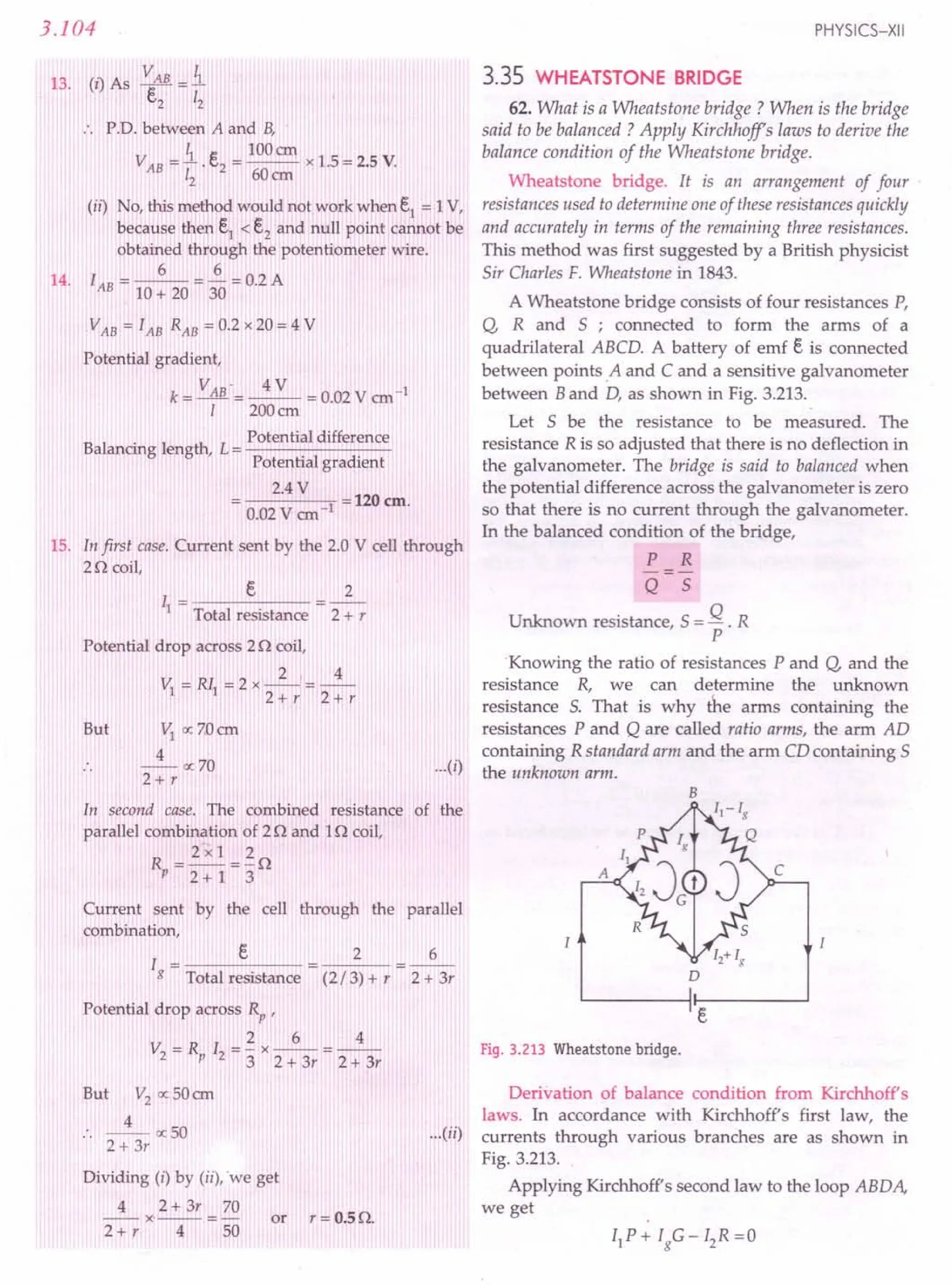 3.104
13. (I) As ~AB = i
c,,2 12
.. P.D. between A and B,
~ e 100CII
VAB = - . c.2
= --- x 1.5 = 2.5 V.
12 60cm
(ii) No, this method would not.work when e1
= 1V,
because then e1 < e2 and null point cannot be
obtained through the potentiometer wire.
6 6
14. lAB = 10 + 20 = 30 = 0.2 A
VAB = lAB RAB = 0.2 x 20 = 4 V
Potential gradient,
k= VAB'=~ = 0.02 V ern-I
1 200crn
B 1
. 1 h Potential difference
a ancmg engt , L = -------
Potential gradient
2.4 V
----'1 = 120 ern.
0.02 V ern
15. In first case. Current sent by the 2.0 V cell through
2n coil,
I = e 2
1 Total resistance 2 + r
Potential drop across 2 n coil,
2, 4
VI =Rll =2x--=--
2+r 2+r
But VI ocZOern
4
--oc70
2+r
In second case. The combined resistance of the
parallel combination of 2n and In coil,
2 x l 2
~=2+1=3n
Current sent by the cell through the parallel
combination,
I = e
g Total resistance
2 6
2 + 3r
(2/3) + r
Potential drop across Rp ,
2 6 4
V =R I =-x--=--
2 P 2 3 2 + 3r 2 + 3r
But V2
oc50 ern
4
:. -- oc50
2 + 3r
Dividing (i) by (ii), 'we get
4 2+ 3r 70
-- x -- = - or r = 0.5 n.
2+ r 4 50
PHYSICS-XII
3.35 WHEATSTONE BRIDGE
...(i)
62. What is a Wheatstone bridge? When is the bridge
said to be balanced? Apply Kirchhoff's laws to derive the
balance condition of the Wheatstone bridge.
Wheatstone bridge. It is an arrangement of four .
resistances used to determine one of these resistances quickly
and accurately in terms of the remaining three resistances.
This method was first suggested by a British physicist
Sir Charles F. Wheatstone in 1843.
A Wheatstone bridge consists of four resistances P,
Q, Rand S ; connected to form the arms of a
quadrilateral ABCD. A battery of emf e is connected
between points ,A and C and a sensitive galvanometer
between Band D, as shown in Fig. 3.213.
Let S be the resistance to be measured. The
resistance R is so adjusted that there is no deflection in
the galvanometer. The bridge is said to balanced when
the potential difference across the galvanometer is zero
so that there is no current through the galvanometer.
In the balanced condition of the bridge,
P R
-=-
Q S
Unknown resistance,S = Q . R
P
Knowing the ratio of resistances P and Q, and the
resistance R, we can determine the unknown
resistance S. That is why the arms containing the
resistances P and Q are called ratio arms, the arm AD
containing R standard arm and the arm CD containing 5
the unknown arm.
B
D
Fig. 3.213 Wheatstone bridge.
Derivation of balance condition from Kirchhoff's
laws. In accordance with Kirchhoff's first law, the
...(ii) currents through various branches are as shown in
Fig. 3.213.
Applying Kirchhoff's second law to the loop ABDA,
we get
 