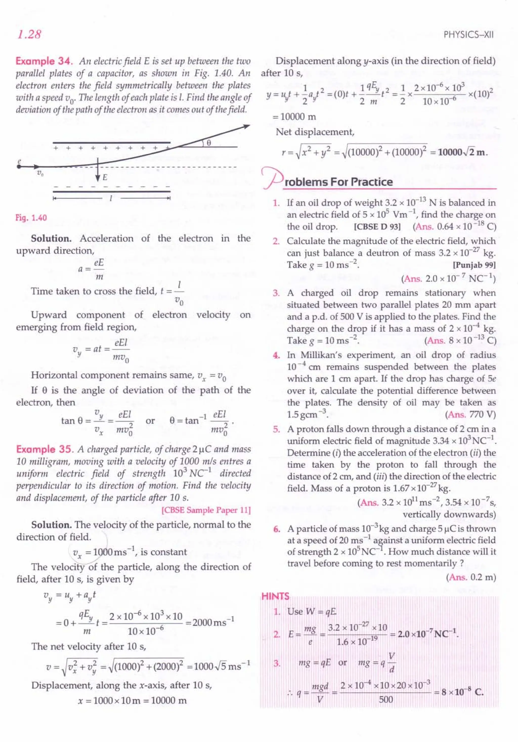 1.28
Example 34. An electricfield E is set up between the two
parallel plates of a capacitor, as shown in Fig. 1.40. An
electron enters the field symmetrically between the plates
with a speed vo' TIle length of eachplate is I. Find the angle of
deviation of the path of the electron as it comes out of thefield.
~
•
i~.~v-o--+--+----~~-~------------
'1
Fig. 1.40
Solution. Acceleration of the electron in the
upward direction,
eE
a=-
m
Time taken to cross the field, t = J.-
Vo
Upward component of electron velocity on
emerging from field region,
eEl
v =at=--
y mvo
Horizontal component remains same, Vx = Vo
If e is the angle of deviation of the path of the
electron, then
tan e = Vy = eE; or
Vx mvo
e -1 eEl
=tan --2'
mvo
Example 35. A charged particle, of charge 21lC and mass
10 milligram, moving with a velocity of 1000 mls entres a
uniform electric field of strength 103
Ne1
directed
perpendicular to its direction of motion. Find the velocity
and displacement, of the particle after 10 s.
[CBSE Sample Paper 11]
Solution. The velocity of the particle, normal to the
direction of field.
~O ms -I, is constant
The velocity of the particle, along the direction of
field, after 10 s, is given by
"v = "v + ayt
-0 qEy _2x10-6x103x10 -2000 -1
- +-t- 6 - ms
m lOx 10-
The net velocity after 10 s,
v=~v;+v: =~(1000l+(2000l =1000.J5ms-1
Displacement, along the x-axis, after 10 s,
x = 1000x 10m = 10000 m
PHYSICS-XII
Displacement along y-axis (in the direction of field)
after 10 s,
1 1qE 2 1 2 x10-6x 103 2
y=ut+-at2=(O)t+-_Yt =-x -6 x(lO)
!f 2!f 2 m 2 10x10
=10000 m
Net displacement,
r = ~ x2 + y2 = ~(10000)2 + (10000)2 = lOOOO.Jim.
~rOblems For Practice
1. If an oil drop of weight 3.2 x 10-13
N is balanced in
an electric field of 5 x 105 Vm -I, find the charge on
the oil drop. [eBSE D 93] (Ans. 0.64 x 10-18 C)
2. Calculate the magnitude of the electric field, which
can just balance a deutron of mass 3.2 x 10-27kg.
Take g = 10 ms-2. [Punjab 99]
(Ans. 2.0 x 10-7
Ne1
)
3. A charged oil drop remains stationary when
situated between two parallel plates 20 mm apart
and a p.d. of 500 V is applied to the plates. Find the
charge on the drop if it has a mass of 2 x 10-4 kg.
Take g = 10 ms-2. (Ans. 8 x 10-13
C)
4. In Millikan's experiment, an oil drop of radius
10-4 em remains suspended between the plates
which are 1 em apart. If the drop has charge of 5e
over it, calculate the potential difference between
the plates. The density of oil may be taken as
1.5gem -3. (Ans. 770 V)
5. A proton falls down through a distance of 2 cm in a
uniform electric field of magnitude 3.34 x 103NC-1.
Determine (i) the acceleration of the electron (ii) the
time taken by the proton to fall through the
distance of 2 cm, and (iii) the direction of the electric
field. Mass of a proton is 1.67x10-27
kg.
(Ans. 3.2 x 1011
ms-2, 3.54 x 1O-7s,
vertically downwards)
6. A particle of mass 10-3kg and charge 5 IlC is thrown
at a speed of 20 ms -1 a§ainst a uniform electric field
of strength 2 x lOS
NC- . How much distance will it
travel before coming to rest momentarily?
(Ans. 0.2 m)
HINTS
1. Use W = qE.
2. E= mg 3.2 x 10-
27
x10 = 2.0xlO-7 NCl.
e 1.6 x 10-19
3.
V
mg = qE or mg = q -
d
:. q = mgd = 2 x 10-4 x10x20x 10-
3
= 8 xlO-8 C.
V 500
 