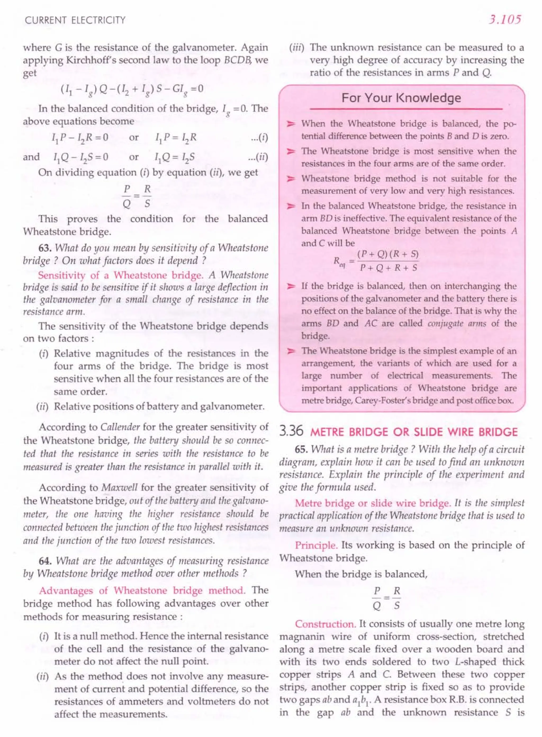 CURRENT ELECTRICITY
where G is the resistance of the galvanometer. Again
applying Kirchhoff's second law to the loop BCDB, we
get
(II - Ig) Q -(I2 + Ig) 5 - GIg =0
In the balanced condition of the bridge, Ig = O. The
above equations become
IIP-I2R=0 or IIP=I2R (i}
and IIQ - I2S = 0 or IIQ = 125 (il)
On dividing equation (i) by equation (ii), we get
P R
Q 5
This proves the condition for the balanced
Wheatstone bridge.
63. What do you mean by sensitivity of a Wheatstone
bridge? On what factors does it depend ?
Sensitivity of a Wheatstone bridge. A Wheatstone
bridge is said to be sensitive if it shows a large deflection in
the galvanometer for a small change of resistance in the
resistance arm.
The sensitivity of the Wheatstone bridge depends
on two factors :
(i) Relative magnitudes of the resistances in the
four arms of the bridge. The bridge is most
sensitive when all the four resistances are of the
same order.
(ii) Relative positions of battery and galvanometer.
According to Callender for the greater sensitivity of
the Wheatstone bridge, the battery should be so connec-
ted that the resistance in series with the resistance to be
measured is greater than the resistance in parallel with it.
According to Maxwell for the greater sensitivity of
the Wheatstone bridge, out of the battery and the galvano-
meter, the one having the higher resistance should be
connected between thejunction of the two highest resistances
and the junction of the two lowest resistances.
64. What are the advantages of measuring resistance
by Wheatstone bridge method over other methods ?
Advantages of Wheatstone bridge method. The
bridge method has following advantages over other
methods for measuring resistance :
(i) It is a null method. Hence the internal resistance
of the cell and the resistance of the galvano-
meter do not affect the null point.
(ii) As the method does not involve any measure-
ment of current and potential difference, so the
resistances of ammeters and voltmeters do not
affect the measurements.
3.105
(iii) The unknown resistance can be measured to a
very high degree of accuracy by increasing the
ratio of the resistances in arms P and Q.
For Your Knowledge
~ When the Wheatstone bridge is balanced, the po-
tential difference between the points Band D is zero.
~ The Wheatstone bridge is most sensitive when the
resistances in the four arms are of the same order.
~ Wheatstone bridge method is not suitable for the
measurement of very low and very high resistances.
~ In the balanced Wheatstone bridge, the resistance in
arm BD is ineffective. The equivalent resistance of the
balanced Wheatstone bridge between the points A
and C will be
R = (P + Q) (R + 5)
eq P+Q+R+S
~ If the bridge is balanced, then on interchanging the
positions of the galvanometer and the battery there is
no effect on the balance of the bridge. That is why the
arms BD and AC are called conjugate arms of the
bridge.
~ The Wheatstone bridge is the simplest example of an
arrangement, the variants of which are used for a
large number of electrical measurements. The
important applications of Wheatstone bridge are
metre bridge, Carey-Faster's bridge and post officebox.
3.36 METRE BRIDGE OR SLIDE WIRE BRIDGE
65. What is a metre bridge? With the help of a circuit
diagram, explain how it can be used tofind an unknown
resistance. Explain the principle of the experiment and
give the formula used.
Metre bridge or slide wire bridge. It is the simplest
practical application of the Wheatstone bridge that is used to
measure an unknown resistance.
Principle. Its working is based on the principle of
Wheatstone bridge.
When the bridge is balanced,
P R
-=-
Q 5
Construction. It consists of usually one metre long
magnanin wire of uniform cross-section, stretched
along a metre scale fixed over a wooden board and
with its two ends soldered to two L-shaped truck
copper strips A and C. Between these two copper
strips, another copper strip is fixed so as to provide
two gaps ab and aI
bI
. A resistance box R.B.is connected
in the gap ab and the unknown resistance 5 is
 