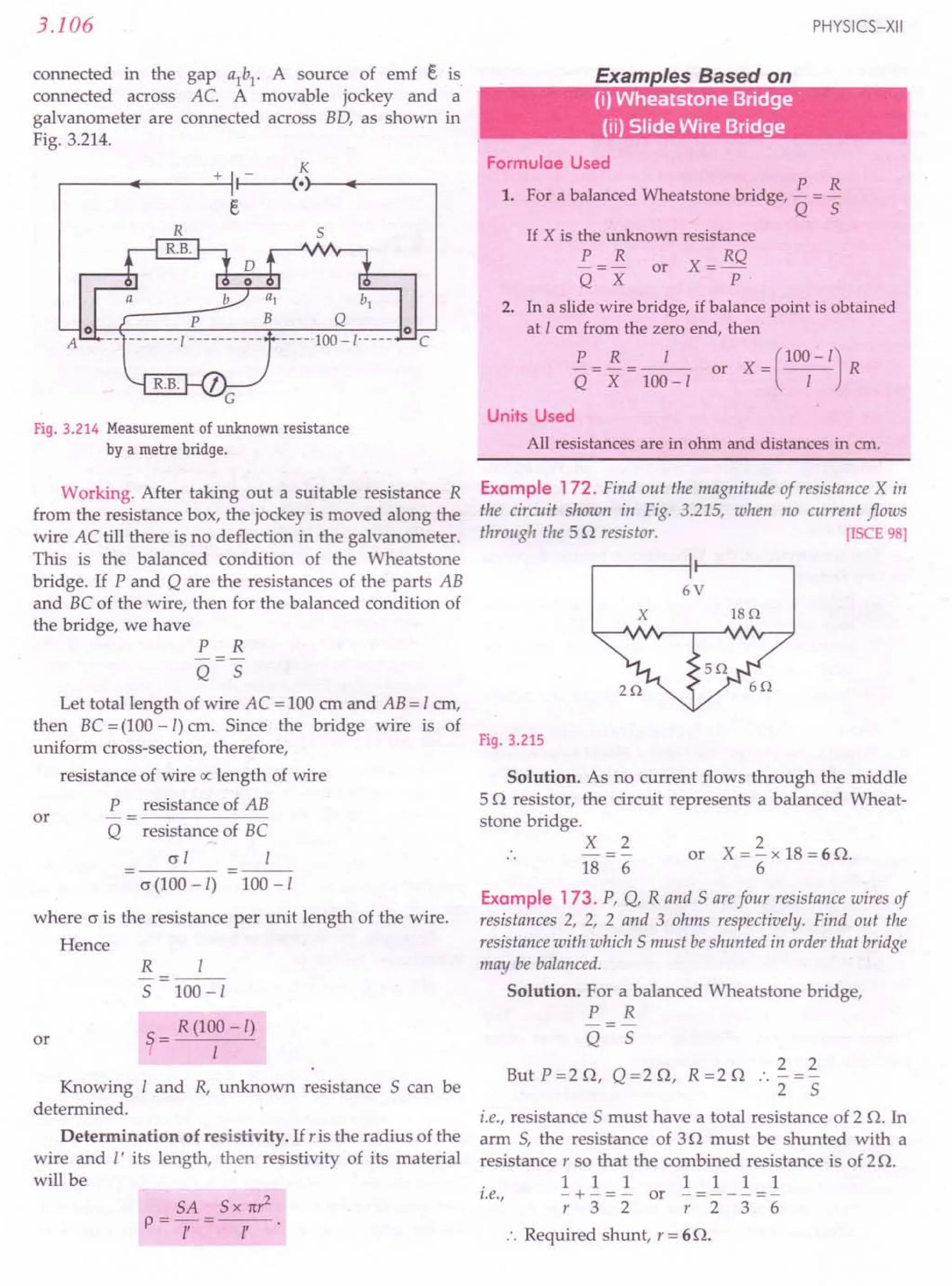 3.106
connected in the gap a1
b1
. A source of emf e is
connected across AC. A movable jockey and a
galvanometer are connected across BO, as shown in
Fig. 3.214.
K
.-----~------+~II~--~(·r-~r-----~
s
C
Fig. 3.214 Measurement of unknown resistance
by a metre bridge.
Working. After taking out a suitable resistance R
from the resistance box, the jockey is moved along the
wire AC till there is no deflection in the galvanometer.
This is the balanced condition of the Wheatstone
bridge. If P and Q are the resistances of the parts AB
and BC of the wire, then for the balanced condition of
the bridge, we have
P R
-=-
Q 5
Let total length of wire AC = 100 em and AB = I em,
then BC = (100-I) cm. Since the bridge wire is of
uniform cross-section, therefore,
resistance of wire ex length of wire
P resistance of AB
Q resistance of BC
or
cr I I
o (100-I) 100 -I
where o is the resistance per unit length of the wire.
Hence
or
R I
5 100-1
~ = R (1~0-I)
Knowing I and R, unknown resistance 5 can be
determined.
Determination of resistivity. If ris the radius of the
wire and I' its length, then resistivity of its material
will be .
SA 5x 1t?
P=-1-'=--1'-.
PHYSICS-XII
E I B d
•
(i) Wheatstone Bridge'
(ii) Slide Wire Bridge
Formulae Used
1. For a balanced Wheatstone bridge, !.. = 13.
Q 5
If X is the unknown resistance
!.. = B. or X = RQ
Q X p.
2. In a slide wire bridge, if balance point is obtained
at 1 em from the zero end, then
!.. = B. = _1_ or X = (100
1
- I) R
Q X 100-1
Units Used
All resistances are in ohm and distances in em.
Example 172. Find out the magnitude of resistance X in
the circuit shown in Fig. 3.215, when no current flows
through the 5 Q resistor. [ISCE 98]
6V
x 18n
Fig. 3.215
Solution. As no current flows through the middle
5 Q resistor, the circuit represents a balanced Wheat-
stone bridge.
X 2
18 6
2
or X = - x 18 = 6 Q.
6
Example 173. P, Q, Rand 5 arefour resistance wires of
resistances 2, 2, 2 and 3 ohms respectively. Find out the
resistance with which 5 must beshunted in order that bridge
may be balanced.
Solution. For a balanced Wheatstone bridge,
P R
-=-
Q 5
But P=2Q, Q=2Q, R=2Q .. ~=~
2 5
i.e., resistance 5 must have a total resistance of 2 Q. In
arm 5, the resistance of 3Q must be shunted with a
resistance r so that the combined resistance is of 2 Q.
1111111
i.e., - + - = - or - = - - - =-
r32 r236
:. Required shunt, r = 6Q.
 