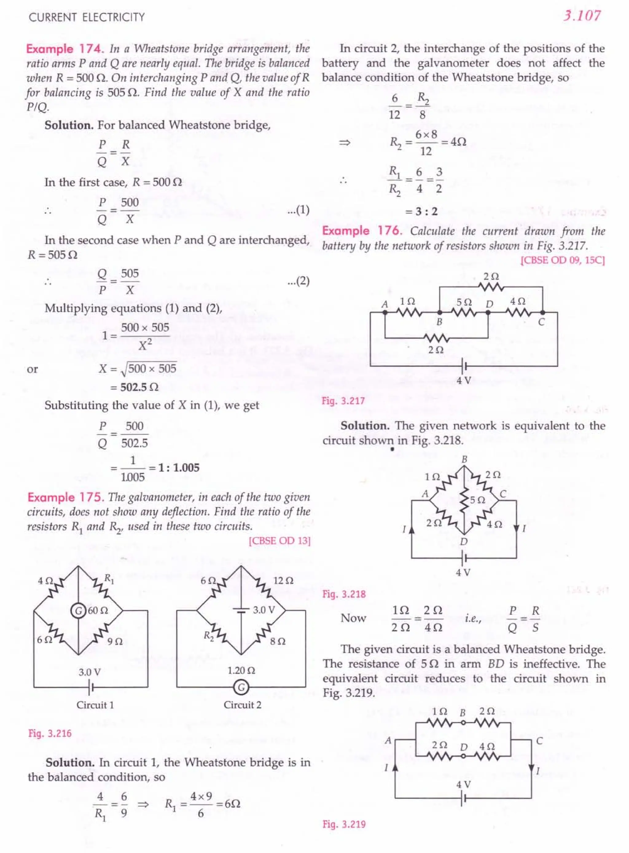 CURRENT ELECTRICITY
Example 174. In a Wheatstone bridge arrangement, the
ratio arms P and Q are nearly equal. The bridge is balanced
when R = 500 O. On interchanging P and Q, the value ofR
for balancing is 505 O. Find the value of X and the ratio
PIQ.
Solution. For balanced Wheatstone bridge,
P R
-=-
Q X
In the first case, R = 500 0
P 500
-=-
Q X
In the second case when P and Q are interchanged,
R =5050
Q = 505
P X
Multiplying equations (1) and (2),
1 = 500 x 505
X2
or X = ~500 x 505
= 502.50
Substituting the value of X in (1), we get
P 500
-=--
Q 502.5
=_1_=1: 1.005
1.005
Example 175. The galvanometer, in each of the two given
circuits, does not show any deflection. Find the ratio of the
resistors Rl and ~, used in these two circuits.
[CBSEOD 13]
3.0V 1.20n
~----~Gr-----~
Circuit 1 Circuit 2
Fig. 3.216
Solution. In circuit 1, the Wheatstone bridge is in
the balanced condition, so
4 6
-- = - :::>
Rl 9
3.107
In circuit 2, the interchange of the positions of the
battery and the galvanometer does not affect the
balance condition of the Wheatstone bridge, so
~=~
12 8
~ = 6x8 =40
12
...(1)
~=~=~
~ 4 2
= 3: 2
Example 176. Calculate the current drawn from the
battery by the network of resistors shown in Fig. 3.217.
rCBSE OD 09, ISC]
...(2) 2n
2n
4V
Fig. 3.217
Solution. The given network is equivalent to the
circuit shown in Fig. 3.218.
• B
D
4V
Fig. 3.218
Now
10 20
---
20 40
i.e.,
P R
-=-
Q 5
The given circuit is a balanced Wheatstone bridge.
The resistance of 50 in arm BD is ineffective. The
equivalent circuit reduces to the circuit shown in
Fig. 3.219.
In B zn
c
z o D 4n
4V
I
Fig. 3.219
 