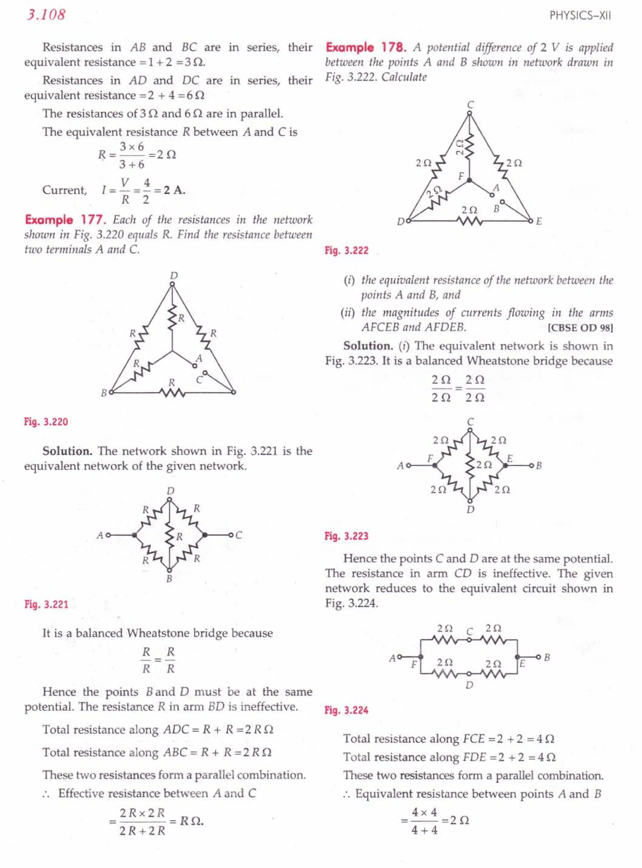 Resistances in AB and BC are in series, their
equivalent resistance = 1 + 2 =3 n.
Resistances in AO and OC are in series, their
equivalent resistance =2 + 4 =6 n
The resistances of 3 nand 6 n are in parallel.
The equivalent resistance R between A and C is
3x6
R=--=2n
. 3+6
V 4
Current, I = - = - = 2 A.
R 2
Example 177. Each of the resistances in the network
shown in Fig. 3.220 equals R. Find the resistance between
two terminals A and C. Fig. 3.222
3.108
D
Fig. 3.220
Solution. The network shown in Fig. 3.221 is the
equivalent network of the given network.
D
A c
B
Fig. 3.221
It is a balanced Wheatstone bridge because
R R
R R
PHYSICS-XII
Example 178. A potential difference of 2 V is applied
between the points A and B shown in network drawn in
Fig. 3.222. Calculate
c
D~----~~v-----~E
(i) the equivalent resistance of the network between the
points A and B, and
(ii) the magnitudes of currents flowing in the arms
AFCEB and AFOEB. [eBSE OD 981
Solution. (i) The equivalent network is shown in
Fig. 3.223. It is a balanced Wheatstone bridge because
2n 2n
-=-
2n 2n
c
A B
D
Fig. 3.223
Hence the points C and 0 are at the same potential.
The resistance in arm CO is ineffective. The given
network reduces to the equivalent circuit shown in
Fig. 3.224.
HI C 2Q
A B
2Q 2Q
D
Hence the points Band 0 must be at the same
potential. The resistance R in arm BO is ineffective. Fig. 3.224
Total resistance along AOC = R + R =2 R n
Total resistance along ABC = R + R =2 R n
These two resistances form a parallel combination.
Effective resistance between A and C
= 2Rx 2R =Rn.
2R+2R
Total resistance along FCE = 2 + 2 = 4 n
Total resistance along FOE =2 + 2 = 4 n
These two resistances form a parallel combination.
:. Equivalent resistance between points A and B
= 4x 4 =2 n
4+4
 