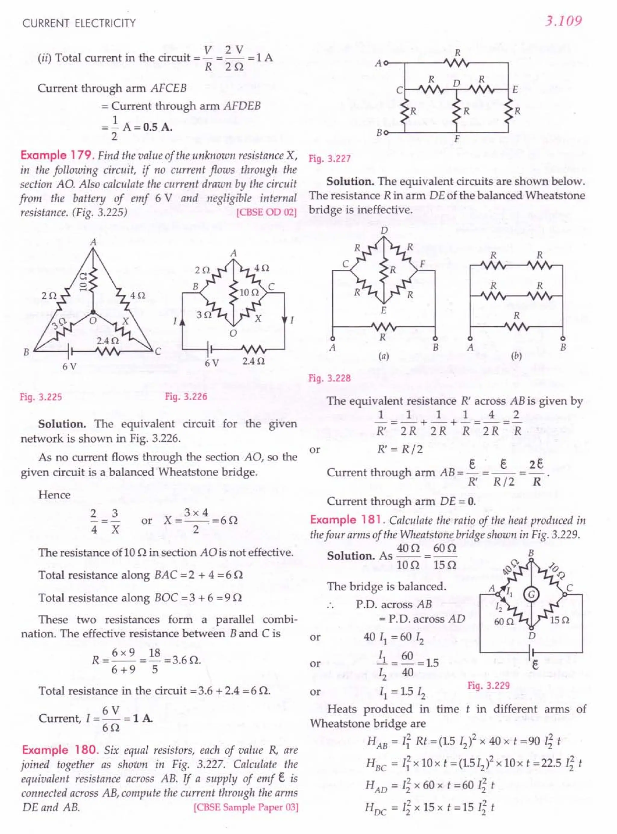CURRENT ELECTRICITY
(..) T I . h . . V 2 V 1 A
II ota current In t e CIrCUIt
= - = - =
R z n
Current through arm AFCEB
= Current through arm AFDEB
=..!. A=O.5 A.
2
Example 179. Find the value of the unknown resistance X,
in the following circuit, if no current flows through the
section AO. Also calculate the current drawn by the circuit
from the battery of emf 6 V and negligible internal
resistance. (Fig. 3.225) [CBSEOD 02]
A
A
o
B 1t<---U-...JfV.,.---"" C
6V 2.4Q
6V
Fig. 3.225 Fig. 3.226
Solution. The equivalent circuit for the given
network is shown in Fig. 3.226.
or
As no current flows through the section AO, so the
given circuit is a balanced Wheatstone bridge.
Hence
2 3
4 X
3 x 4
or X=--.=6n
2
The resistance oflO n in section AO is not effective.
Total resistance along BAC = 2 + 4 = 6 n
Total resistance along BOC = 3 + 6 = 9 n
These two resistances form a parallel combi-
nation. The effective resistance between Band Cis
R = 6 x 9 = 18 = 3.6 n.
6 +9 5
Total resistance in the circuit = 3.6 + 2.4 = 6 n.
6V
Current, 1=- = 1 A
6n
Example 180. Six equal resistors, each of value R, are
joined together as shown in Fig. 3.227. Calculate the
equivalent resistance across AB. If a supply of emf e is
connected across AB, compute the current through the arms
DE and AB. [CBSESample Paper 03]
3.109
R
R
R R
C ~J/I.A,--.:::;.D-J'I"~-l E
R R
Bo--L---~F----l
Fig. 3.227
Solution. The equivalent circuits are shown below.
The resistance R in arm DE of the balanced Wheatstone
bridge is ineffective.
o
R R
R R
E
R
R
(a) (b)
A B A B
Fig. 3.228
The equivalent resistance R' across AB is given by
1 1 1 1 4 2
-=-+-+-=-=-
R' 2R 2R R 2R R
R' = R/2
e . e 2e
Current through arm AB = - = -- = - .
R' R/2 R
Current through arm DE = o.
Example 181. Calculate the ratio of the heat produced in
thefour arms of the Wheatstone bridge shown in Fig. 3.229.
. 40n 60n
Solution. As -- = -- B
IOn 15n
The bridge is balanced.
.. p.o. across AB
= P.O. across AD
or o
40 II =60 12
l = 60 =1.5
12 40
II = 1.512
Heats produced in time t in different arms of
Wheatstone bridge are
HAB = I~ Rt =(1.512)2 x 40 x t =90 Ii t
HBC
= I~xlOx t =(1.5I2)2xl0x t =22.5 Ii t
HAD = Ii x 60 x t = 60 Ii t
HDC = Ii x 15x t = 15 Ii t
or
or
Fig. 3.229
 