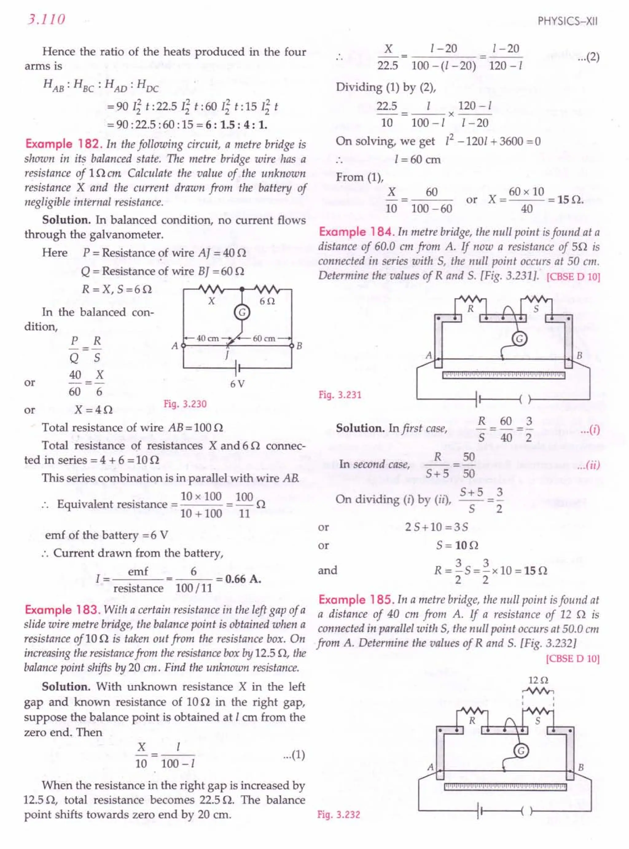 When the resistance in the right gap is increased by
12.50, total resistance becomes 22.5 O. The balance
point shifts towards zero end by 20 cm. Fig. 3.232
3.110
Hence the ratio of the heats produced in the four
arms is
HAB: HBC: HAD: HDC
= 90 Ii t :22.5 Ii t :60 Ii t: 15 Ii t
= 90 :22.5 :60 :15 = 6: 1.5 : 4 : 1.
Example 182. In the following circuit, a metre bridge is
shown in its balanced state. The metre bridge wire has a
resistance of 10 em Calculate the value of the unknown
resistance X and the current drawn from the battery of
negligible internal resistance.
Solution. In balanced condition, no current flows
through the galvanometer.
Here P = Resistance of wire AJ = 40 0
Q = Resistance of wire BJ = 60 0
R =X, 5=60
In the balanced con-
dition,
x
P R A B
---
Q 5 /
40 X
or -=- 6V
60 6
or X=40
Fig. 3.230
Total resistance of wire AB = 1000
Total resistance of resistances X and 6 0 connec-
ted in series = 4 + 6 = 100
This series combination is in parallel with wire AB.
10 x 100 100
Equivalent resistance = = - 0
10 + 100 11
emf of the battery =6 V
.'. Current drawn from the battery,
I= emf =_6_=O.66A.
resistance 100/11
Example 183. With a certain resistance in the left gap of a
slide wire metre bridge, the balance point is obtained when a
resistance of10 0 is taken out from the resistance box. On
increasing the resistancefrom the resistance box by 12.5 0, the
balancepoint shifts by 20 em. Find the unknown resistance.
Solution. With unknown resistance X in the left
gap and known resistance of 100 in the right gap,
suppose the balance point is obtained at 1 em from the
zero end. Then
X 1
-=--
10 100-1
PHYSICS-XII
X 1-20 1-20
22.5 100 - (l - 20) 120 -1
Dividing (1) by (2),
22.5 I 120-1
--=--x---
10 100 -1 I - 20
On solving, we get 12-1201 + 3600 =0
I =60 em
...(2)
From (1),
X
10
60 60 x 10
or X=---=150.
40
100 -60
Example 184.In metre bridge, the null point isfound at a
distance of 60.0 em from A. If now a resistance of 50 is
connected in series with 5, the null point occurs at 50 em.
Determine the values of Rand 5. [Fig. 3.231]. [CBSE D 10]
A·~~------+- -r~B
Fig. 3.231
jlj'l'i1j'j,j,jij,j'jijijiiijljijljIPi'lIlijijijijljijijij'I'il
R 60 3
Solution. In first case, - = - = - ...(i)
5 40 2
R 50
In second case, -- = - ...(ii)
5+5 50
On di 'din ("b (..) 5+5_3
IV! g IJ Y us, -5- - 2
or 25+10=35
m 5=WO
and R = ~ 5 = ~ x 10 = 15 0
2 2
Example 185. In a metre bridge, the null point isfound at
a distance of 40 cm from A. If a resistance of 12 0 is
connected in parallel with 5, the null point occurs at 50.0 em
from A. Determine the values of Rand 5. [Fig. 3.232]
[CBSE D 10]
1Hl
.JIV'y,
I
I
...(1)
A~~ 4- ~~B
jiiii"""""'!"""!"""j'I'I'I'j""""""'!'jilliljiil
 