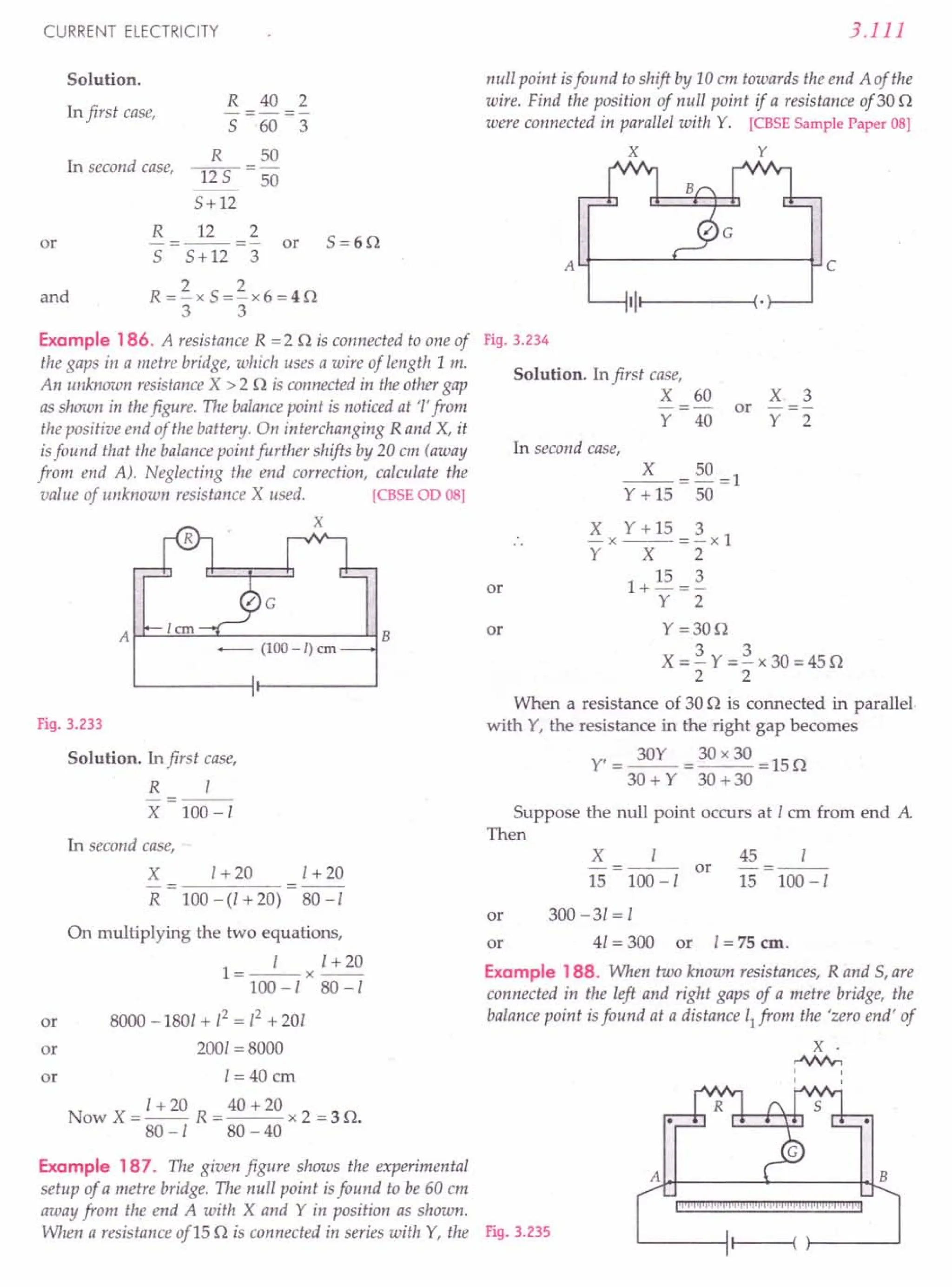 CURRENT ELECTRICITY
Solution.
In first case,
R 40 2
-----
5 60 3
R 50
lIS-50
5+12
In second case,
R 12 2
5=6n
or -=--=- or
5 5+12 3
and
2 2
R=-x5=-x6=4n
3 3
Example 186. A resistance R =2 n is connected to one of
the gaps in a metre bridge, which uses a wire of length 1m.
An unknown resistance X > 2 n is connected in the other gap
as shown in thefigure. The balancepoint is noticed at '1'from
the positive end of the battery. On interchanging R and X, it
isfound that the balance point further shifts by 20 em (away
from end A). Neglecting the end correction, calculate the
value of unknown resistance X used. [CBSE OD OS]
X
A~~~~~----------~B
-- (100 - /) em
Fig. 3.233
Solution. In first case,
R I
- --
X 100-1
In second case,
X
R
1+20 1+20
80 -I
100 -(I + 20)
or
On multiplying the two equations,
l=_I_x 1+20
100-180-/
8000 -1801 + 12= 12+ 201
2001 =8000
1= 40 em
Now X = I + 20 R = 40 + 20 x 2 = 3 n.
80-1 80-40
or
or
3.111
null point isfound to shift by 10 em towards the end A of the
wire. Find the position of null point if a resistance of30 n
were connected in parallel with Y. [CBSE Sample Paper 08]
X Y
AU-------~----------~ c
111--1 ---~(.
Fig. 3.234
Solution. In first case,
X 60
Y 40
X 3
or
Y 2
In second case,
_X_=50=1
Y + 15 50
X x Y + 15 = ~x 1
Y X 2
1+ 15 = ~
Y 2
Y=30n
X=~Y=~x30=45n
2 2
When a resistance of 30 n is connected in parallel
with Y, the resistance in the right gap becomes
Y' = 30Y = 30 x 30 = 15 n
30+Y 30+30
or
or
Suppose the null point occurs at I em from end A
Then
X
15
I
100 -I
or
45 I
-=--
15 100-1
or 300-31=1
or 41 = 300 or 1=75 em.
Example 188. When two known resistances, Rand 5, are
connected in the left and right gaps of a metre bridge, the
balance point isfound at a distance 11
from the 'zero end' of
x·
..JN'v,
,
,
Example 187. The given figure shows the experimental
setup of a metre bridge. The null point isfound to be 60 em
away from the end A with X and Y in position as shown.
When a resistance of 15 n is connected in series with Y, the Fig. 3.235
A B
IIj'jll'P,·I'lIl'lIl'lIiilijilijijljljljiltjljiiii'r'illliiiilj
 