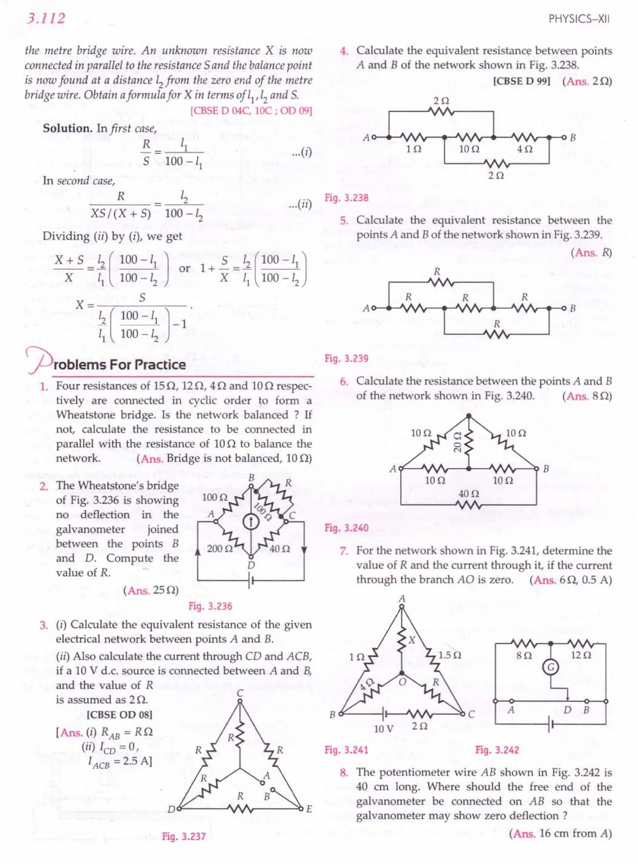3.112
the metre bridge wire. An unknown resistance X is now
connected in parallel to the resistance 5 and the balance point
is now found at a distance 12from the zero end of the metre
bridge wire. Obtain aformula for X in terms of 11,12and S.
[CBSE 0 04C, IOC ; 00 09]
Solution. In first case,
R
5
...(i)
In second case,
R 12
XS/(X+S) 100-12
Dividing (ii) by (i), we get
X + 5 = ~ ( 100 -11 J or
X 11 100 -12
X= 5
~ ( 100 -11 J-1
11 100 -12
problems ForPractice
1. Four resistances of 15Q, 12Q, 4 Q and 10Q respec-
tively are connected in cyclic order to form a
Wheatstone bridge. Is the network balanced ? If
not, calculate the resistance to be connected in
parallel with the resistance of 10Q to balance the
network. (Ans. Bridge is not balanced, 10Q)
B
PHYSICS-XII
4. Calculate the equivalent resistance between points
A and B of the network shown in Fig. 3.238.
[CBSE 0 99] (Ans. 2Q)
(
..) Fig.3.238
...II
2. The Wheatstone's bridge
of Fig. 3.236 is showing
no deflection in the
galvanometer joined
between the points B
and D. Compute the
value of R.
D
(Ans.25Q)
Fig. 3.236
3. (i) Calculate the equivalent resistance of the given
electrical network between points A and B.
(ii) Also calculate the current through CD and ACB,
if a 10 V d.c. source is connected between A and B,
and the value of R
is assumed as 2 Q.
[CBSE 00 08]
[Ans. (i) RAB = RQ
(ii) lCD = 0,
lACB = 2.5 A]
c
Dt:F------J'INr-----O()E
Fig. 3.237
5. Calculate the equivalent resistance between the
points A and B of the network shown in Fig.3.239.
(Ans. R)
Fig. 3.239
6. Calculate the resistance between the points A and B
of the network shown in Fig. 3.240. (Ans. 8Q)
Ion IOn
40n
Fig. 3.240
7. For the network shown in Fig. 3.241,determine the
value of R and the current through it, if the current
through the branch AO is zero. (Ans. 6Q, 0.5 A)
A
iz n
an
A D B
B O'---oi I-~"".Ir--.::o C
lOV 2n
Fig. 3.241 Fig. 3.242
8. The potentiometer wire AB shown in Fig. 3.242 is
40 ern long. Where should the free end of the
galvanometer be connected on AB so that the
galvanometer may show zero deflection ?
(Ans. 16 em from A)
 