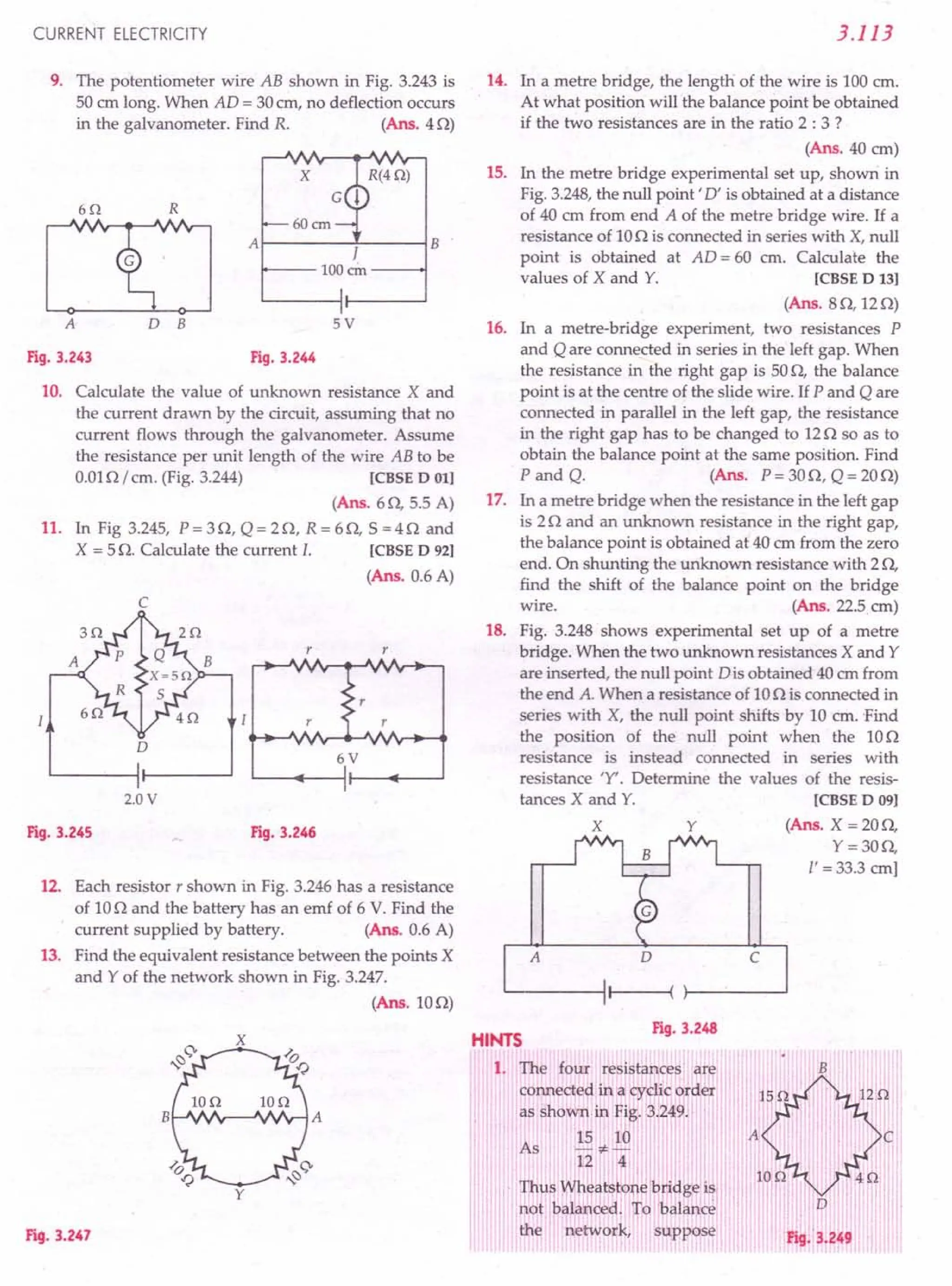 CURRENT ELECTRICITY
9. The potentiometer wire AB shown in Fig. 3.243 is
50 cm long. When AD = 30em, no deflection occurs
in the galvanometer. Find R. (Ans. 40)
x 15.
6Q R
B
J
100 em
A 0 B 5V 16.
Fig. 3.243 Fig. 3.244
10. Calculate the value of unknown resistance X and
the current drawn by the circuit, assuming that no
current flows through the galvanometer. Assume
the resistance per unit length of the wire AB to be
0.010/ cm. (Fig. 3.244) [CBSE D 01]
(Ans. 60, 5.5 A)
11. In Fig 3.245, P = 30, Q = 20, R = 60, S =40 and
X = 5 n Calculate the current l. [CBSE D 921
(Ans. 0.6 A)
c
I
r r
r
r r
o
6V
2.0 V
Fig. 3.245 Fig. 3.246
12. Each resistor r shown in Fig. 3.246 has a resistance
of 100 and the battery has an emf of 6 V. Find the
current supplied by battery. (Ans. 0.6 A)
13. Find the equivalent resistance between the points X
and Y of the network shown in Fig. 3.247.
(Ans.100)
F'19·3.247
3.113
14. In a metre bridge, the length of the wire is 100 em.
At what position will the balance point be obtained
if the two resistances are in the ratio 2 : 3 ?
(Ans. 40 em)
In the metre bridge experimental set up, shown in
Fig. 3.248, the null point' D' is obtained at a distance
of 40 cm from end A of the metre bridge wire. If a
resistance of 100 is connected in series with X, null
point is obtained at AD = 60 cm. Calculate the
values of X and Y. [CBSE D 13]
(Ans. 80,120)
In a metre-bridge experiment, two resistances P
and Q are connected in series in the left gap. When
the resistance in the right gap is 500, the balance
point is at the centre of the slide wire. If P and Q are
connected in parallel in the left gap, the resistance
in the right gap has to be changed to 120 so as to
obtain the balance point at the same position. Find
P and Q. (Ans. P= 300, Q = 200)
17. In a metre bridge when the resistance in the left gap
is 20 and an unknown resistance in the right gap,
the balance point is obtained at 40 cm from the zero
end. On shunting the unknown resistance with 20,
find the shift of the balance point on the bridge
wire. (Ans. 225 em)
18. Fig. 3.248 shows experimental set up of a metre
bridge. When the two unknown resistances X and Y
are inserted, the null point Dis obtained 40 cm from
the end A. When a resistance of 100 is connected in
series with X, the null point shifts by 10 cm. 'Find
the position of the null point when the 100
resistance is instead connected in series with
resistance 'Y'. Determine the values of the resis-
tances X and Y. [CBSE D 09]
X Y (Ans. X = 200,
Y=300,
I' = 33.3 em]
o c
Fig. 3.248
HINTS
1. The four resistances' are
connected in a cyclic order
, i I ! t ,i j
as shown in Fig. 3.2491 i
,
15 10
~*-
12 4
I" Thp~ ':Yh~atstQne~ridge i.~; I'
not. balanced. To: balance
the network, suppose
B
As
c
'0
Fig. 3.249
 