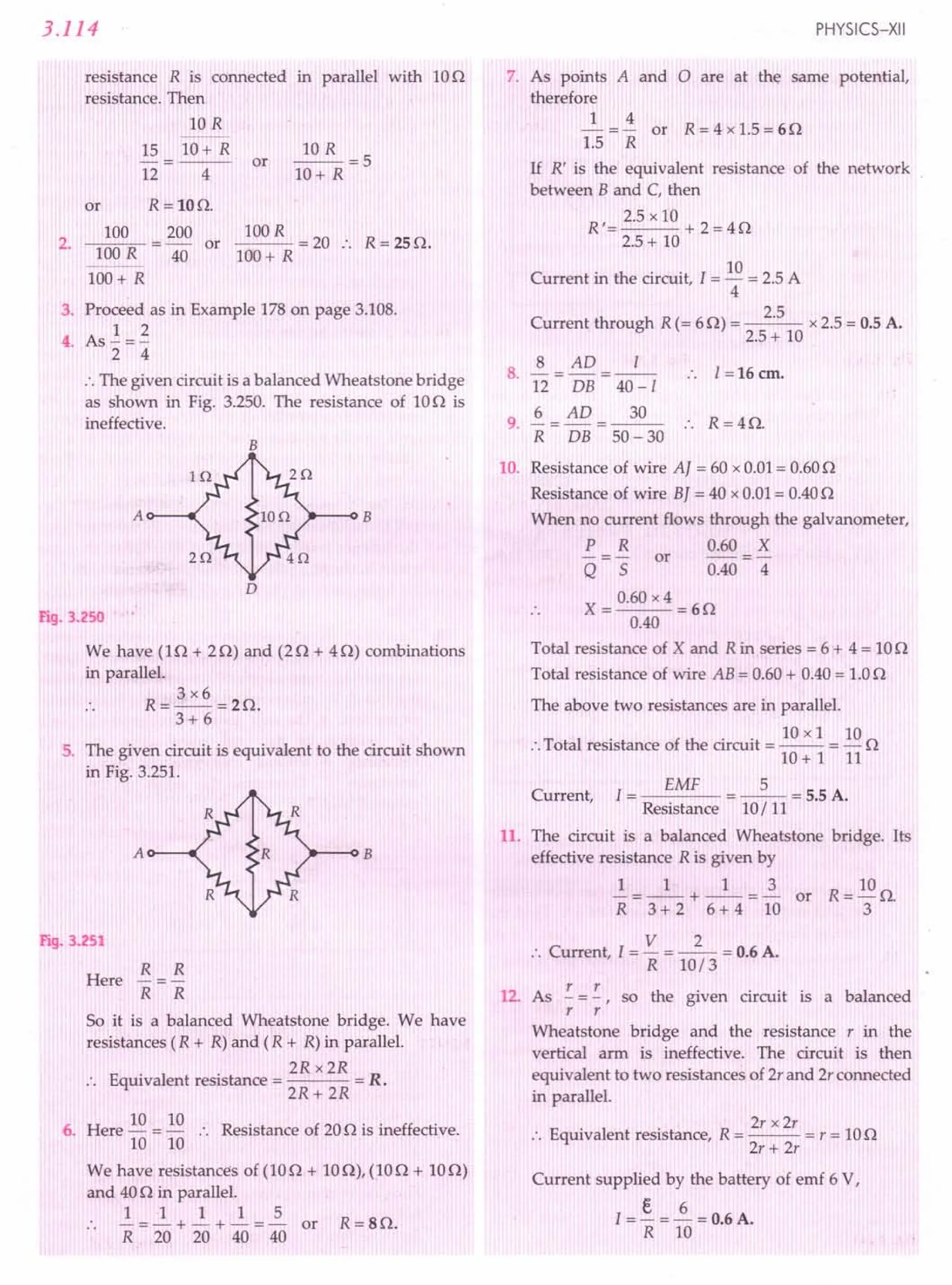 3.114
resistance R is connected in parallel with 10n
resistance. Then
10 R
15 10+ R
12 4
or
10 R
--=5
lO+R
or R=100.
200
40
R = 250.
100R = 20 ..
100+ R
2.
100
100R
100+ R
or
3. Proceed as in Example 178on page 3.108.
1 2
4. As -=-
2 4
:. The given circuit is a balanced Wheatstone bridge
as shown in Fig. 3.250. The resistance of 100 is
ineffective.
B
A B
Fig. 3.250 :
We have (In + 20) and (2n + 40) combinations
in parallel.
3x6
R=--=20.
3+6
5. The given circuit is equivalent to the circuit shown
in Fig. 3.251.
A B
Fig. 3.251
R R
-=-
R R
So it is a balanced Wheatstone bridge. We have
resistances (R + R)and (R + R)in parallel.
2R x2R
.. Equivalent resistance = = R.
2R+ 2R
Here
6. Here 10 = 10 :. Resistance of 200 is ineffective.
10 10
We have resistances of (IOn + 100), (IOn + 100)
and 40nin parallel.
1 1 1 1 5
.. -=-+-+-=- or R=SO.
R 20 20 40 40
PHYSICS-XII
7. As points A and 0 are at the same potential,
therefore
1 4
- = - or R = 4 x 1.5= 60
1.5 R
If R' is the equivalent resistance of the network
between B and C, then
2.5 x 10
R'= +2=40
2.5+ 10
Current in the circuit, I =10 =2.5A
4
Current through R(= 60) = 2.5 x2.5= 0.5A.
2.5+ 10
8 AD I
8. -=-=-- 1=16cm.
12 DB 40-/
9
6 _ AD _ 30 R 4 r.
. R - DB - 50 - 30 :. = s z.
10. Resistance of wire AJ = 60 x0.01= 0.600
Resistance of wire BJ = 40 x0.01= 0.400
When no current flows through the galvanometer,
P R 0.60 X
-=- or -=-
Q 5 0.40 4
0.60x4
X=--=60
0.40
Total resistance of X and Rin series = 6 + 4 = 100
Total resistance of wire AB = 0.60+ 0.40= 1.00
The above two resistances are in parallel.
. . . 10 x I 10
:. Total resistance of the circuit = -- = - 0
10+ 1 11
EMF 5
Current, I = = -- = 5.5A.
Resistance 10/ 11
11. The circuit is a balanced Wheatstone bridge. Its
effective resistance R is given by
1 1 1 3
-=--+ --=- or
R 3 + 2 6 + 4 10
V 2
:. Current, I = - = -- = 0.6A.
R 10/3
12. As !.=!., so the given circuit is a balanced
r r
Wheatstone bridge and the resistance r in the
vertical arm is ineffective. The circuit is then
equivalent to two resistances of 2r and 2r connected
in parallel.
E
. 1 . R 2r x 2r
.'. qUlva ent resistance, = --- = r = 100
2r + 2r
Current supplied by the battery of emf 6 V,
e 6
I = - = - = 0.6A.
R 10
 