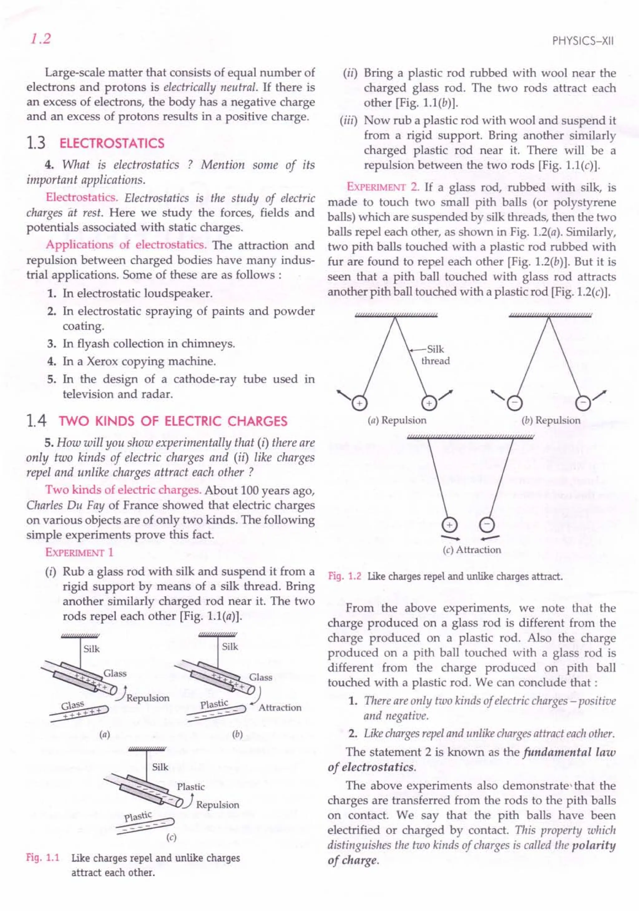 1.2
Large-scale matter that consists of equal number of
electrons and protons is electrically neutral. If there is
an excess of electrons, the body has a negative charge
and an excess of protons results in a positive charge.
1.3 ELECTROSTATICS
4. What is electrostatics ? Mention some of its
important applications.
Electrostatics. Electrostatics is the study of electric
charges at rest. Here we study the forces, fields and
potentials associated with static charges.
Applications of electrostatics. The attraction and
repulsion between charged bodies have many indus-
trial applications. Some of these are as follows:
1. In electrostatic loudspeaker.
2. In electrostatic spraying of paints and powder
coating.
3. In flyash collection in chimneys.
4. In a Xerox copying machine.
5. In the design of a cathode-ray tube used in
television and radar.
1.4 TWO KINDS OF ELECTRIC CHARGES
5. How will you show experimentally that (i) there are
only two kinds of electric charges and (ii) like charges
repel and unlike charges attract each other ?
Two kinds of electric charges. About 100 years ago,
Charles Du Fay of France showed that electric charges
on various objects are of only two kinds. The following
simple experiments prove this fact.
EXPERIMENT
1
(i) Rub a glass rod with silk and suspend it from a
rigid support by means of a silk thread. Bring
another similarly charged rod near it. The two
rods repel each other [Fig. l.1(a)].
Silk ~ilk
Glass + Glass
++ ) t ++ J I
'JRepulslOn 1 tic ./
~ ~_p_a_5___ Attraction
~ ~
(a) (b)
~
ilk
-_ Plastic
----JRepulsion
~ (c)
Fig. 1.1 Like charges repel and unlike charges
attract each other.
PHYSICS-XII
(ii) Bring a plastic rod rubbed with wool near the
charged glass rod. The two rods attract each
other [Fig. l.1(b)].
(iii) Now rub a plastic rod with wool and suspend it
from a rigid support. Bring another similarly
charged plastic rod near it. There will be a
repulsion between the two rods [Fig. 1.1(c)].
EXPERIMENT
2. If a glass rod, rubbed with silk, is
made to touch two small pith balls (or polystyrene
balls) which are suspended by silk threads, then the two
balls repel each other, as shown in Fig. 1.2(a). Similarly,
two pith balls touched with a plastic rod rubbed with
fur are found to repel each other [Fig. 1.2(b)]. But it is
seen that a pith ball touched with glass rod attracts
another pith ball touched with a plastic rod [Fig. 1.2(c)].
(a) Repulsion (b) Repulsion
+
- -
(c) Attraction
Fig. 1.2 Like charges repel and unlike charges attract.
From the above experiments, we note that the
charge produced on a glass rod is different from the
charge produced on a plastic rod. Also the charge
produced on a pith ball touched with a glass rod is
different from the charge produced on pith ball
touched with a plastic rod. We can conclude that:
1. There areonly two kinds of electric charges - positive
and negative.
2. Like chargesrepeland unlike chargesattract eachother.
The statement 2 is known as the fundamental law
of electrostatics.
The above experiments also demonstrate-that the
charges are transferred from the rods to the pith balls
on contact. We say that the pith balls have been
electrified or charged by contact. This property which
distinguishes the two kinds of charges is called the polarity
of charge.
 