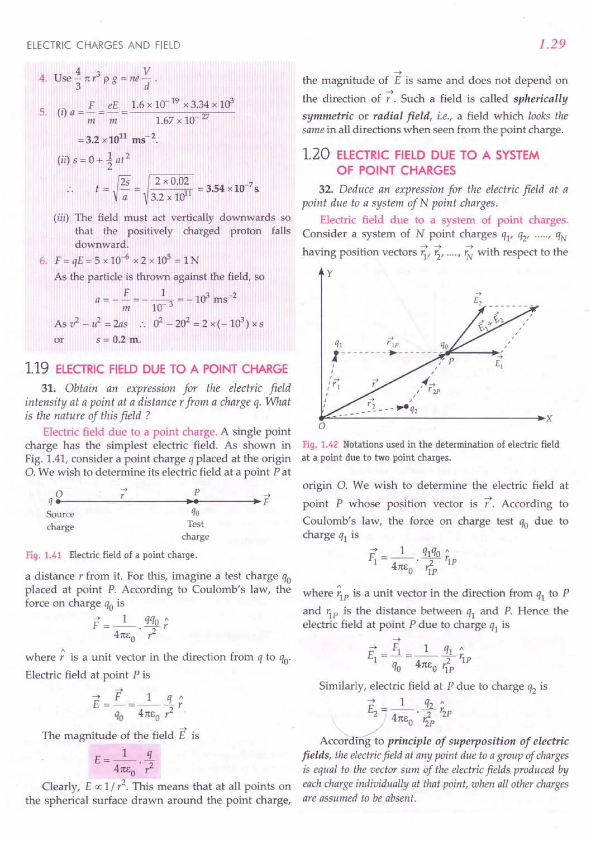 ELECTRIC CHARGES AND FIELD
4 3 V
4. Use"31tr pg=ne
d.
5. (i) a = £ = eE = 1.6x 10-
19
x 3.34 x 10
3
m m 1.67x 10 27
=3.2 x1011
ms-2
.
(ii) s = 0 + ~ at 2
.. t={¥=
2 x 0.02 -7
~11 = 3.54 x 10 s.
3.2 x lIT
(iii) The field must act vertically downwards so
that the positively charged proton falls
downward.
6. F = qE = 5 x 10-6 x 2 x 105
= 1N
As the particle is thrown against the field, so
F 1 3-2
a = - -;;;= - 10- 3 = - 10 ms
As v2
- if = 2as .. 02 - 202
= 2 x (- 103
) x s
or s = 0.2 m.
1.19 ELECTRIC FIELD DUE TO A POINT CHARGE
31. Obtain an expression for the electric field
intensity at a point at a distance rfrom a charge q. What
is the nature of this field ?
Electric field due to a point charge. A single point
charge has the simplest electric field. As shown in
Fig. 1.41, consider a point charge q placed at the origin
O. We wish to determine its electric field at a point Pat
o 7 p -->
q ••--------~---------..~.~------~.~F
Source qo
charge Test
charge
Fig. 1.41 Electric field of a point charge.
a distance r from it. For this, imagine a test charge qo
placed at point P. According to Coulomb's law, the
force on charge qo is
F =_1_. qqo;
41tEo ,1
where; is a unit vector in the direction from q to qo'
Electric field at point P is
~
~ F 1 « :
E =-=---r
qo 41tEo,1
~
The magnitude of the field E is
t: __ 1_ !L
- 41tEo . r2
Clearly, E a: 1/,1. This means that at all points on
the spherical surface drawn around the point charge,
1.29
~
the magnitude of E is same and does not depend on
~
the direction of r. Such a field is called spherically
symmetric or radial field, i.e., a field which looks the
same in all directions when seen from the point charge.
1.20 ELECTRIC FIELD DUE TO A SYSTEM
OF POINT CHARGES
32. Deduce an expression for the electric field at a
point due to a system of N point charges.
Electric field due to a system of point charges.
Consider a system of N point charges ql' q2' .....r qN
having position vectors r;,~,.....
r ~ with respect to the
y
-->
qj riP qo
1--------.- ------~-
rF-----I~
I ,,"/ P
I ,
,'y+ 4('-+
" 1 1/ r2P
I
I
~~------------------------------.x
o
Fig. 1.42 Notations used in the determination of electric field
at a point due to two point charges.
origin O. We wish to determine the electric field at
point P whose position vector is f. According to
Coulomb's law, the force on charge test qo due to
charge q1 is
~ _ 1 q1qO"
F1- -- . ---y- r1P
41tEo 'IP
where ;1Pis a unit vector in the direction from q1 to P
and r1P is the distance between q1 and P. Hence the
electric field at point P due to charge q1 is
~
~ _ Fl _ 1 q1"
El
-----Tr1P
qo 41tEo r1P
Similarly, electric field at P due to charge q2 is
~ _ 1 q2"
£2 ---'Tr2P
41tEo Izp
ACC~ principle of superposition of electric
fields, the electricfield at any point due to a group of charges
is equal to the vector sum of the electric fields produced by
each charge individually at that point, when all other charges
are assumed to be absent.
 