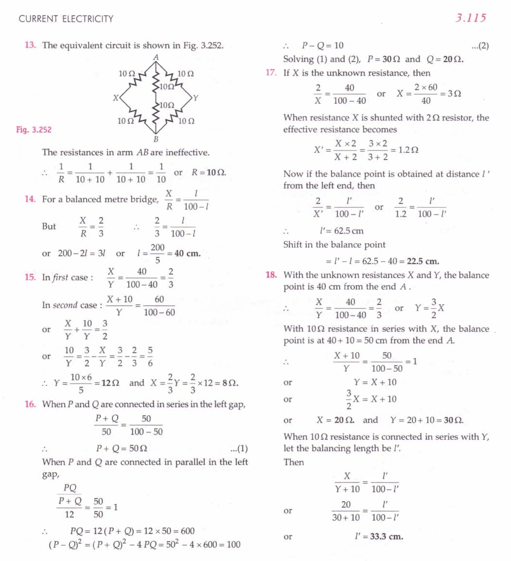 CURRENT ELECTRICITY
13. The equivalent circuit is shown in Fig. 3.252.
A
Fig. 3.252
B
The resistances in arm AB are ineffective.
1 1 1 1
:. -=---+---=- or R=lOQ.
R 10+ 10 10+ 10 10
14. For a balanced metre bridge, X = _/-
R 100-/
2 /
-=--
..
3 100-/
200
or 200- 2/ = 31 or / = - = 40 em.
5
But
X
R
2
3
X 40 2
15. In first case:
Y 100-40 3
X + 10 60
In second case: -- = ---
Y 100-60
X 10 3
or -+- =-
Y Y 2
10 3 X 3 2 5
or - = - - - = - - - = -
Y 2 Y 2 3 6
10x6 2 2
., Y=--=12Q and X=-Y=-x12=8Q.
533
16. When P and Q are connected in series in the leftgap,
P+ Q 50
50 100- 50
.. P+ Q= 50Q ...(1)
When P and Q are connected in parallel in the left
gap,
PQ
P+Q=50=1
12 50
PQ = 12(P + Q)= 12 x 50 = 600
(P - Q)2 = (P + Q)2 _ 4 PQ = 502
- 4 x 600= 100
3.115
.. P- Q= 10 ...(2)
Solving (1) and (2), P = 30Q and Q = 20Q.
17. If X is the unknown resistance, then
2
X
2 x 60
X=--=3Q
40
40
or
100- 40
When resistance X is shunted with 2Q resistor, the
effective resistance becomes
Xx2 3x2
X'=--=--=1.2Q
X+2 3+2
Now if the balance point is obtained at distance l '
from the left end, then
2 l' 2 I'
or -=---
X' 100-I' 1.2 100-I'
/'= 62.5cm
Shift in the balance point
= /' -/ = 62.5- 40 = 22.5em.
18. With the unknown resistances X and Y,the balance
point is 40 cm from the end A .
X
Y
40 2
100-40 3
or
With 10Q resistance in series with X, the balance .
point is at 40+ 10= 50em from the end A.
X+lO 50 =1
Y 100-50
Y=X+lO
~X=X+lO
2
X = 20Q. and Y = 20+ 10= 30Q.
or
or
or
When 10Q resistance is connected in series with Y,
let the balancing length be I'.
Then
X r
--
Y+ 10 100-/'
20 v
or ---
30+ 10 100-/'
or l' =33.3 em.
 
