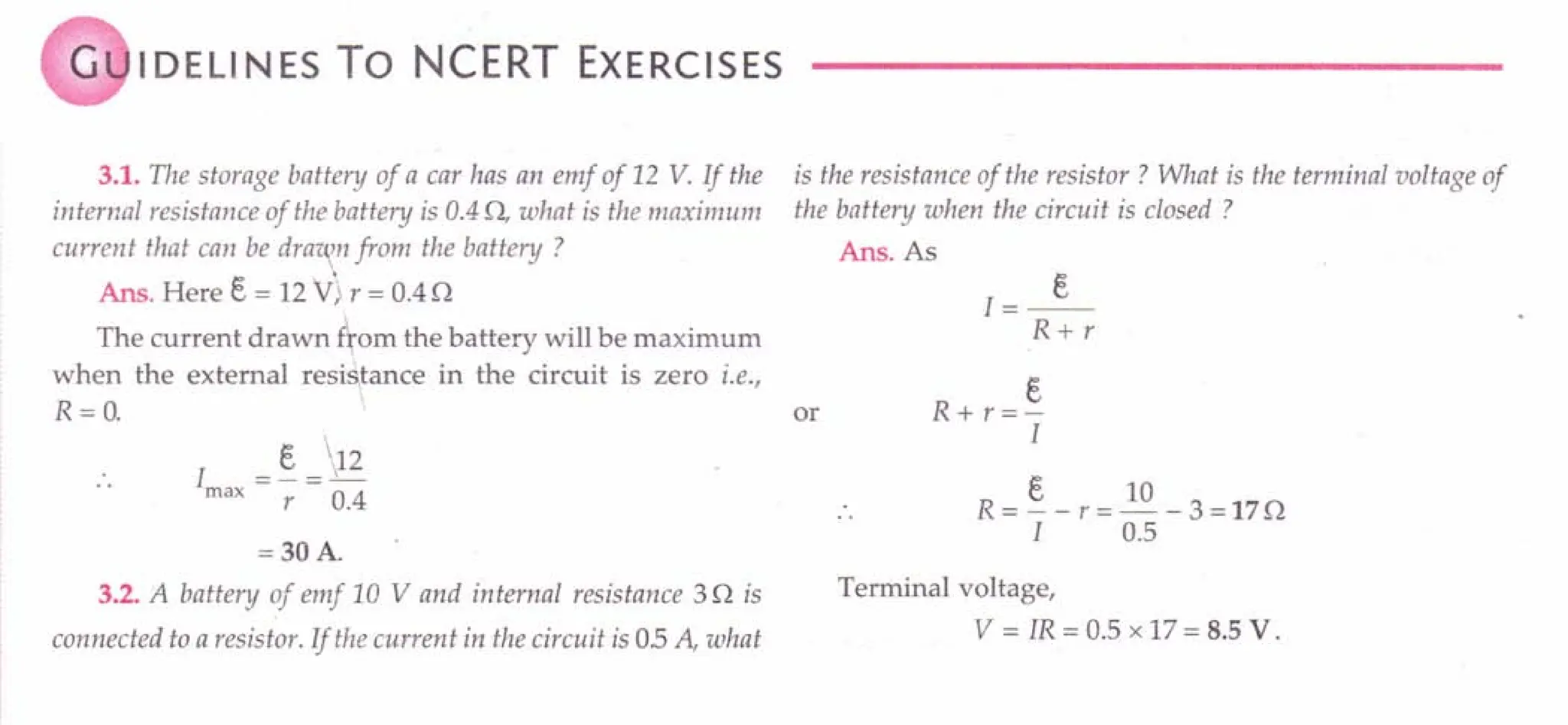 G IDELINES To NCERT EXERCISES
3.1. The storage battery of a car has an emf of 12 V. If the
internal resistance of the battery is 0.4 0, what is the maximum
current that can be dra'i/{,n
from the battery ?
Ans. Here e = 12V> r = 0.40
The current drawn £tom the battery will be maximum
when the external resistance in the circuit is zero i.e.,
R=O.
I = §. J12
max r 0.4
= 30 A.
3.2. A battery of emf 10 V and in ternal resistance 30 is
connected to a resistor. If the current in the circuit is 05 A, what
is the resistance of the resistor? What is the terminal voltage of
the battery when the circuit is closed ?
Ans.As
J=_e_
R+r
s
or R + r =-
I
e 10
R = - - r = - - 3 = 170
I 0.5
Terminal voltage,
V = IR = 0.5 x 17 = 8.5 V.
 