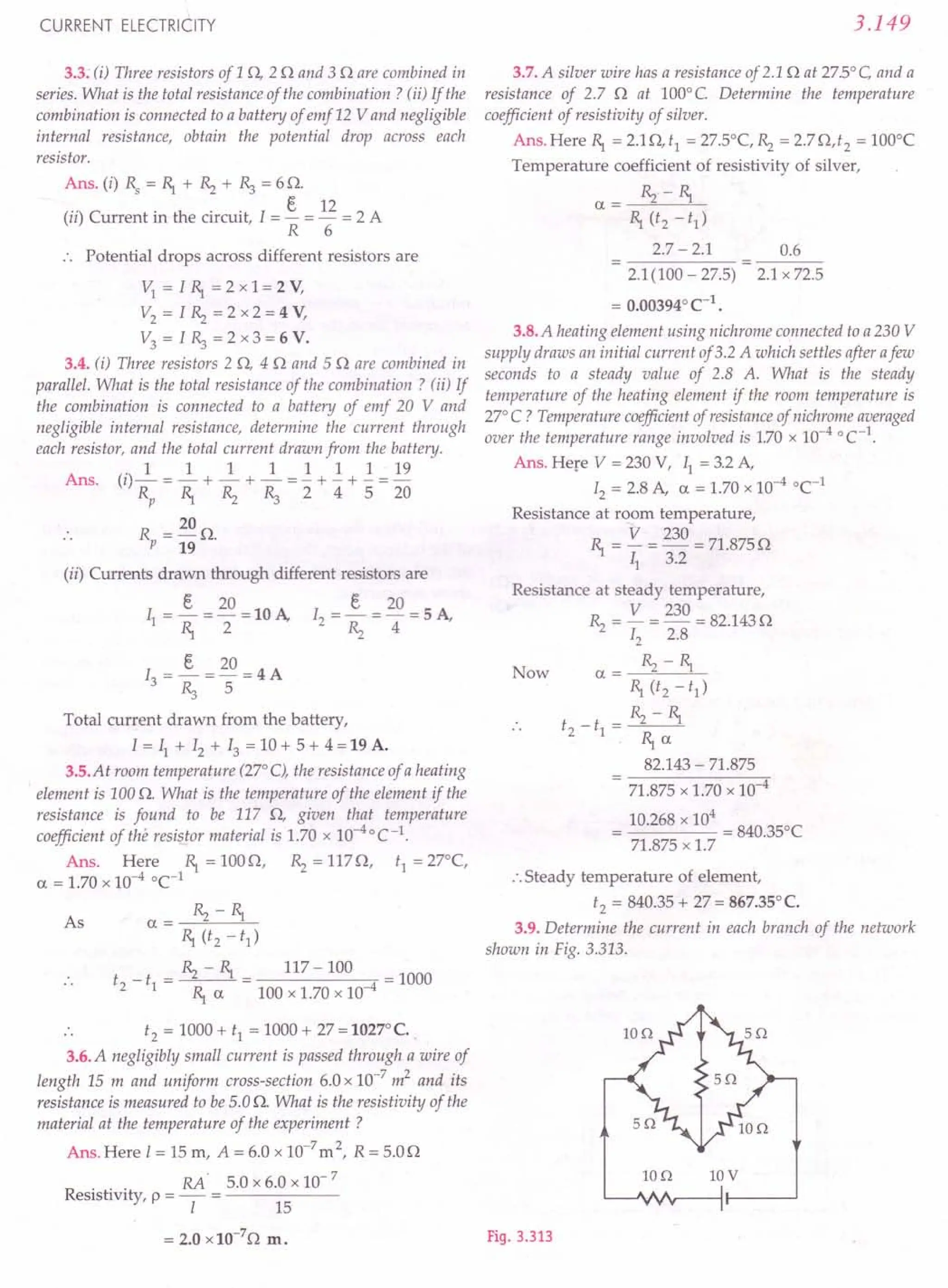 CURRENT ELECTRICITY
3.3: (i) Three resistors of 1 0, 20 and 3 0 are combined in
series. What is the total resistance of the combination? (ii) If the
combination is connected to a battery of emf 12 Vand negligible
internal resistance, obtain the potential drop across each
resistor.
Ans. (i) Rs = ~ + ~ + ~ = 6 O.
(") C . h . . I t 12 2 A
II urrent In t e circuit, = - = - =
R 6
Potential drops across different resistors are
v; = I ~ =2x1=2Y,
V2 = I ~ = 2 x 2 = 4 V,
V3 = I ~ = 2 x 3 = 6 V.
3.4. (i) Three resistors 2 0, 40 and 50 are combined in
parallel. What is the total resistance of the combination? (ii) If
the combination is connected to a battery of emf 20 V and
negligible internal resistance, determine the current through
each resistor, and the total current drawn from the battery.
. 1 1 1 1 1 1 1 19
Ans. (1)- = - + - + - = - + - + - =-
Rp ~ ~ ~ 2 4 5 20
R = 20 O.
p 19
(ii) Currents drawn through different resistors are
t 20 t 20
II = ~ = 2 = 10 A, 12 = ~ = 4 = 5 A,
t 20
13 = -=- =4A
~ 5
Total current drawn from the battery,
I = II + 12 + 13 = 10 + 5 + 4 = 19 A.
3.5.At room temperature (27° C), the resistance of a heating
element is 100 Q. What is the temperature of the element if the
resistance is found to be 117 0, given that temperature
coefficient of the resistor material is 1.70 x 10-40 C -1.
Ans. Here ~ = 1000, ~ = 1170, tl = 27°(,
a = 1.70 x 10-4 0(-1
a= ~ -~
~ «. -t1)
t _ t = ~ - ~ = 117 - 100 = 1000
2 1 ~ a 100 x 1.70 x 10-4
t2 = 1000 + tl = 1000 + 27 = 1027°C.
3.6. A negligibly small current is passed through a wire of
length 15 m and uniform cross-section 6.0 x 10-
7
m2
and its
resistance is measured to be 5.0 Q. What is the resistivity of the
material at the temperature of the experiment ?
Ans. Here I = 15 m, A = 6.0 x 10-7
m2
, R = 5.00
RA' 5.0 x 6.0 x 10- 7
Resistivity, p = - = ------
I 15
As
= 2.0 x 10-7
0 m.
3.149
3.7. A silver wire has a resistance of 2.10 at 27.5°C and a
resistance of 2.7 0 at 100° C Determine the temperature
coefficient of resistivity of silver.
Ans.Here ~ = 2.10,t1
= 27.5°(, R; = 2.70,t2
= 1000
(
Temperature coefficient of resistivity of silver,
a= ~ -~
~ (t2 -t1)
2.7 - 2.1 0.6
2.1(100 - 27.5) 2.1 x 72.5
= 0.003940
(-1.
3.8. A heating element using nichrome connected to a 230 V
supply draws an initial current of3.2 A which settles after afew
seconds to a steady value of 2.8 A. What is the steady
temperature of the heating element if the room temperature is
27° C ? Temperature coefficient of resistance of nichrome averaged
over the temperature range involved is 1.70 x 1O-4
°C-1.
Ans. Here V = 230 V, II = 3.2 A,
12 = 2.8 A, a = 1.70 x 10-4 0(-1
Resistance at room temperature,
~ = V = 230 = 71.8750
II 3.2
Resistance at steady temperature,
~ = V = 230 = 82.1430
12 2.8
Now a= ~ -~
~ (t2 -t1)
t2-tl=~-~
~a
82.143 - 71.875
- 71.875 x 1.70 x 10-4
10.268 x 10
4
= 840.350(
71.875 x 1.7
:.Steady temperature of element,
t2 = 840.35 + 27 = 867.35°(.
3.9. Determine the current in each branch of the network
shown in Fig. 3.313.
Ion IOV
Fig. 3.313
 