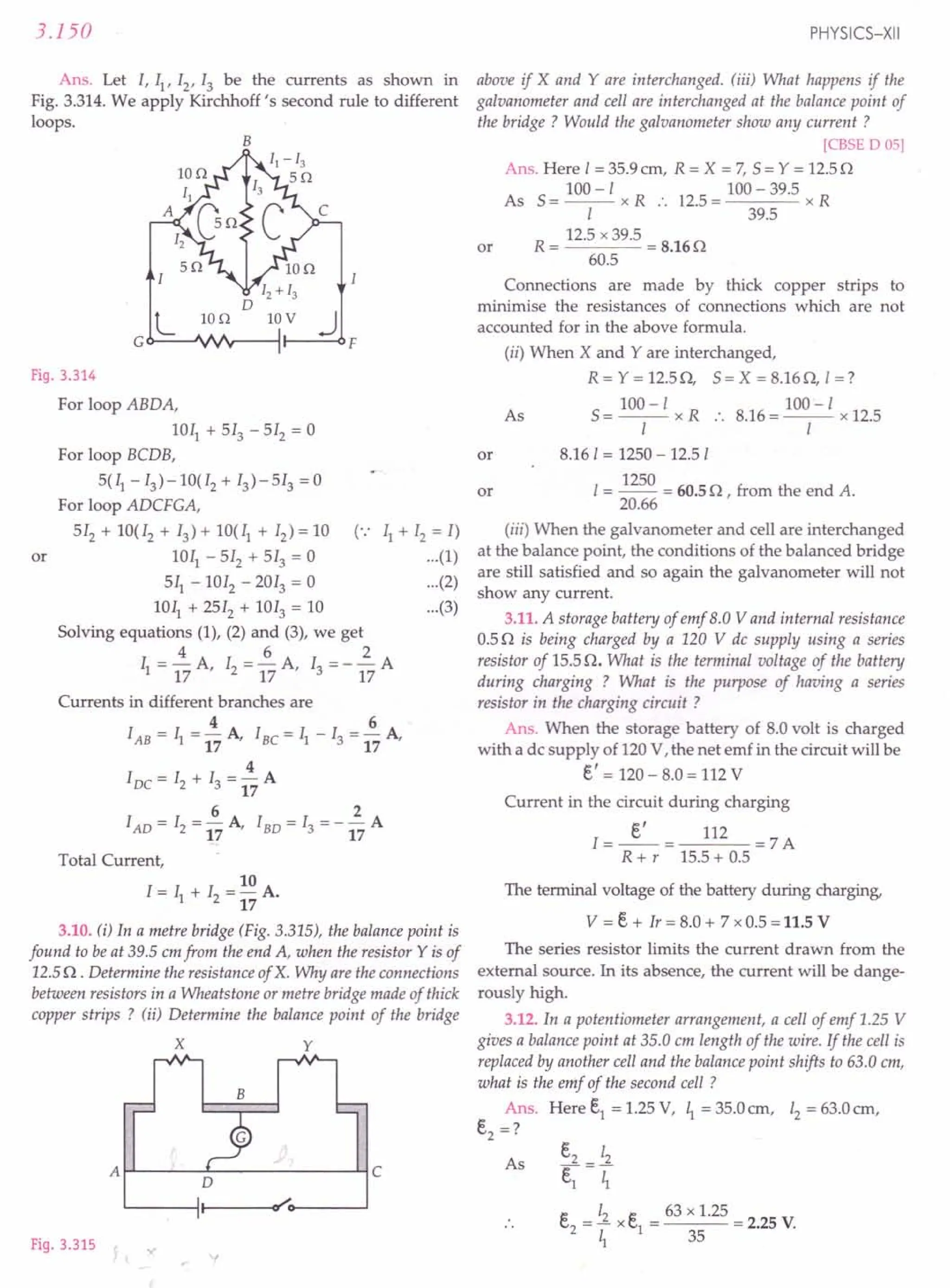 3.150
Ans. Let I, II' 12
, 13 be the currents as shown in
Fig. 3.314. We apply Kirchhoff's second rule to different
loops.
B
LIon
Fig. 3.314
For loop ABDA,
lOll + 513 - 512 = 0
For loop BCDB,
5(11 -13) -10(12 + 13) - 513 = 0
For loop ADCFGA,
512 + 10(12 + 13) + 10(11 + 12) = 10 (":
1011 - 512 + 513 = 0
511 - 1012 - 2013 = 0
1011 + 2512 + 1013 = 10
Solving equations (1), (2) and (3), we get
4 6 2
11= 17 A, 12 = 17 A, 13 = - 17 A
or
11+ 12 = I)
...(1)
...(2)
...(3)
Currents in different branches are
4 6
lAB = 11=17A, IBC=11-13=17A,
4
IDC = 12 + 13 = - A
17
6 2
IAD = 12 = - A, IBD = 13 = - - A
17 17
Total Current,
10
I = II + 12 = - A.
17
3.10. (i) In a metre bridge (Fig. 3.315), the balance point is
found to be at 39.5 em from the end A, when the resistor Y is of
12.5 n.Determine the resistance of X. Why are the connections
between resistors in a Wheatstone or metre bridge made of thick
copper strips ? (jj) Determine the balance point of the bridge
x y
A~--~~~----------~C
Fig. 3.315
PHYSICS-XII
above if X and Yare interchanged. (iii) What happens if the
galvanometer and cell are interchanged at the balance point of
the bridge? Would the galvanometer show any current?
[CBSE D 05]
Ans. Here I = 35.9 ern, R = X = 7, 5 = Y = 12.5 n
As 5
- 100 - I R . 2 _ 100 - 39.5 R
- -- x .. 1 .5- x
I 39.5
R = 12.5 x 39.5 = 8.16 n
60.5
or
Connections are made by thick copper strips to
minimise the resistances of connections which are not
accounted for in the above formula.
or
(ii) When X and Yare interchanged,
R = Y = 12.5n, 5= X = 8.16n, I =?
100 -I 100-1
5= -1- x R :. 8.16=-1- x 12.5
8.161 = 1250 - 12.51
1250
1= -- = 60.5 n , from the end A.
20.66
As
or
(iii) When the galvanometer and cell are interchanged
at the balance point, the conditions of the balanced bridge
are still satisfied and so again the galvanometer will not
show any current.
3.11. A storage battery of emf B.OVand internal resistance
0.5 n is being charged by a 120 V de supply using a series
resistor of 15.5 n. What is the terminal voltage of the battery
during charging ? What is the purpose of having a series
resistor in the charging circuit ?
Ans. When the storage battery of 8.0 volt is charged
with a de supply of 120 V, the net emf in the circuit will be
E.' = 120 - 8.0 = 112 V
Current in the circuit during charging
1=~= 112 =7 A
R + r 15.5 + 0.5
The terminal voltage of the battery during charging,
V = E.+ lr = 8.0 + 7 x 0.5 = 11.5 V
The series resistor limits the current drawn from the
external source. In its absence, the current will be dange-
rously high.
3.12. In a potentiometer arrangement, a cell of emf 1.25 V
gives a balance point at 35.0 em length of the wire. If the cell is
replaced by another cell and the balance point shifts to 63.0 em,
what is the emf of the second cell ?
Ans. Here E.1= 1.25 V, 4 = 35.0 em, 12= 63.0 em,
E.2 =?
As
E.2 12
E.1 = 1;
e 12 e 63 x 1.25
C,2= - x C,1= = 2.25 V.
4 35
 