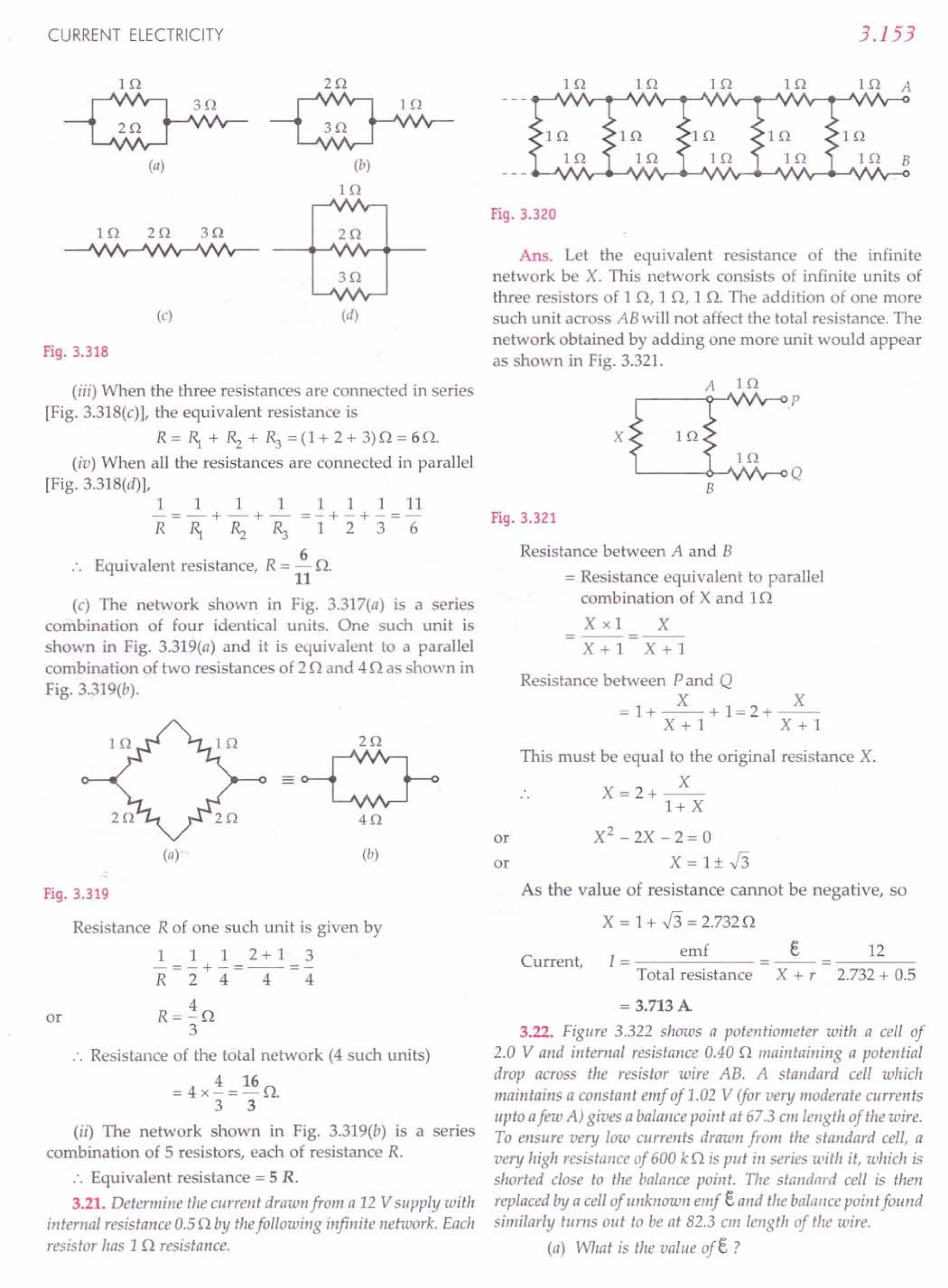 (iii) When the three resistances are connected in series
[Fig. 3.318(c)], the equivalent resistance is
R = ~ + ~ + R:J = (1 + 2 + 3) 0 = 6 o.
(iv) When all the resistances are connected in parallel
[Fig. 3.318(d)],
111111111
R = ~ + ~ + R:J = 1 + "2+ "3= 6 Fig. 3.321
CURRENT ELECTRICITY
lQ
~3AQA_
~vvv--
(a)
2Q
~AQA_
~vvv--
(b)
lQ
3Q
2Q
(c) (d)
Fig. 3.318
Equivalent resistance, R = ~ n.
11
(c) The network shown in Fig. 3.317(a) is a series
combination of four identical units. One such unit is
shown in Fig. 3.319(a) and it is equivalent to a parallel
combination of two resistances of 20 and 40 as shown in
Fig.3.319(b).
(a) (b)
Fig. 3.319
Resistance R of one such unit is given by
1 1 1 2+1 3
-=-+-=--=-
R 2 4 4 4
R=io
3
.. Resistance of the total network (4 such units)
= 4 xi = 16 o.
3 3
(ii) The network shown in Fig. 3.319(b) is a series
combination of 5 resistors, each of resistance R.
:. Equivalent resistance = 5 R.
3.21. Determine the current drawn from a 12 V supply with
internal resistance 0.50 by thefollowing infinite network. Each
resistor has 10 resistance.
or
3.153
lQ 10 10 10 10 A
10
10 B
Fig. 3.320
Ans. Let the equivalent resistance of the infinite
network be X. This network consists of infinite units of
three resistors of 1 0, 1 0, 1 O. The addition of one more
such unit across AB will not affect the total resistance. The
network obtained by adding one more unit would appear
as shown in Fig. 3.321.
x
10
10
B
Resistance between A and B
= Resistance equivalent to parallel
combination of X and 10
X xl X
--=--
x i t X+1
Resistance between P and Q
X X
=1+--+1=2+--
X+1 x r i
or
This must be equal to the original resistance X.
X
X=2+--
1+ X
X2 - 2X - 2 = 0
X=l±.J3
or
As the value of resistance cannot be negative, so
X = 1 + .J3 = 2.7320
Current, I = emf
Total resistance
E. 12
X + r 2.732 + 0.5
= 3.713 A
3.22. Figure 3.322 shows a potentiometer with a cell of
2.0 V and internal resistance 0.40 0 maintaining a potential
drop across the resistor wire AB. A standard cell which
maintains a constant emf of 1.02 V (jor very moderate currents
upto afew A) gives a balance point at 67.3 cm length of the wire.
To ensure very low currents drawn from the standard cell, a
very high resistance of 600 k 0 is put in series with it, which is
shorted close to the balance point. The standard ceil is then
replaced by a cell of unknown emf E. and the balallce point found
similarly turns out to be at 82.3 em length of the wire.
(a) What is the value ofE. ?
 