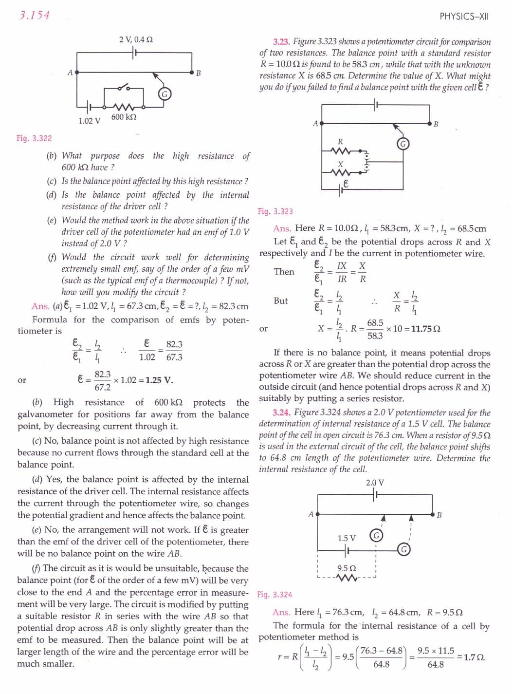 3.154
2 V,0.4 n
A..---------...::-------4B
1.02 V 600kn
Fig. 3.322
(b) What purpose does the high resistance of
600 kfl have?
(c) Is the balance point affected by this high resistance?
(d) Is the balance point affected by the internal
resistance of the driver cell ?
(e) Would the method work in the above situation if the
driver cell of the potentiometer had an emf of 1.0 V
instead of 2.0 V ?
if> Would the circuit work well for determining
extremely small emf, say of the order of a few m V
(such as the typical emf of a thermocouple) ? If not,
how will you modify the circuit ?
Ans. (a) e1
= 1.02 V, ~ = 67.3 em, e2 = e =?, 12= 82.3 cm
Formula for the comparison of emfs by poten-
tiometer is
e2 12 e 82.3
e1
= I; 1.02 = 67.3
e= 82.3 x 1.02 = 1.25 V.
67.2
(b) High resistance of 600 kn protects the
galvanometer for positions far away from the balance
point, by decreasing current through it.
(c) No, balance point is not affected by high resistance
because no current flows through the standard cell at the
balance point.
(d) Yes, the balance point is affected by the internal
resistance of the driver cell. The internal resistance affects
the current through the potentiometer wire, so changes
the potential gradient and hence affects the balance point.
(e) No, the arrangement will not work. If e is greater
than the emf of the driver cell of the potentiometer, there
will be no balance point on the wire AB.
if> The circuit as it is would be unsuitable, because the
balance point (for eof the order of a few m V) will be very
close to the end A and the percentage error in measure-
ment will be very large. The circuit is modified by putting
a suitable resistor R in series with the wire AB so that
potential drop across AB is only slightly greater than the
emf to be measured. Then the balance point will be at
larger length of the wire and the percentage error will be
much smaller.
or
PHYSICS-XII
3.23. Figure 3.323 shows a potentiometer circuit for comparison
of two resistances. The balance point with a standard resistor
R = 10.00 isfound to be 583 em, while that with the unknown
resistance X is 685 em Determine the value of X. What might
you do if you failed tofind a balance point with the given cell e?
At------~::---~B
R
x
Fig. 3.323
Ans. Here R = 10.00, ~ = 58.3 em, X =? ,12
= 68.5em
Let e1 and e2 be the potential drops across R and X
respectively and I be the current in potentiometer wire.
e2 IX X
e1
= IR =R
e2 12 X =~
~=I; .. R ~
X = ~ . R = 68.5 x 10 = 11.75 0
~ 58.3
Then
But
or
If there is no balance point, it means potential drops
across R or X are greater than the potential drop across the
potentiometer wire AB. We should reduce current in the
outside circuit (and hence potential drops across R and X)
suitably by putting a series resistor.
3.24. Figure 3.324 shows a 2.0 V potentiometer used for the
determination of internal resistance of a 1.5 V cell. The balance
point of the cell in open circuit is 76.3 em. When a resistor of 9.5 0
is used in the external circuit of the cell, the balance point shifts
to 64.8 em length of the potentiometer wire. Determine the
internal resistance of the cell.
2.0V
At------.,...--""""T""--4 B
,
@
,
,
,
,
Fig. 3.324
Ans. Here ~ = 76.3 em, Iz = 64.8 em, R = 9.50
The formula for the .internal resistance of a cell by
potentiometer method is
r = R(~-12) = 9.5(76.3 - 64.8) = 9.5 x 11.5 ~ 1.70.
12 64.8 64.8
 