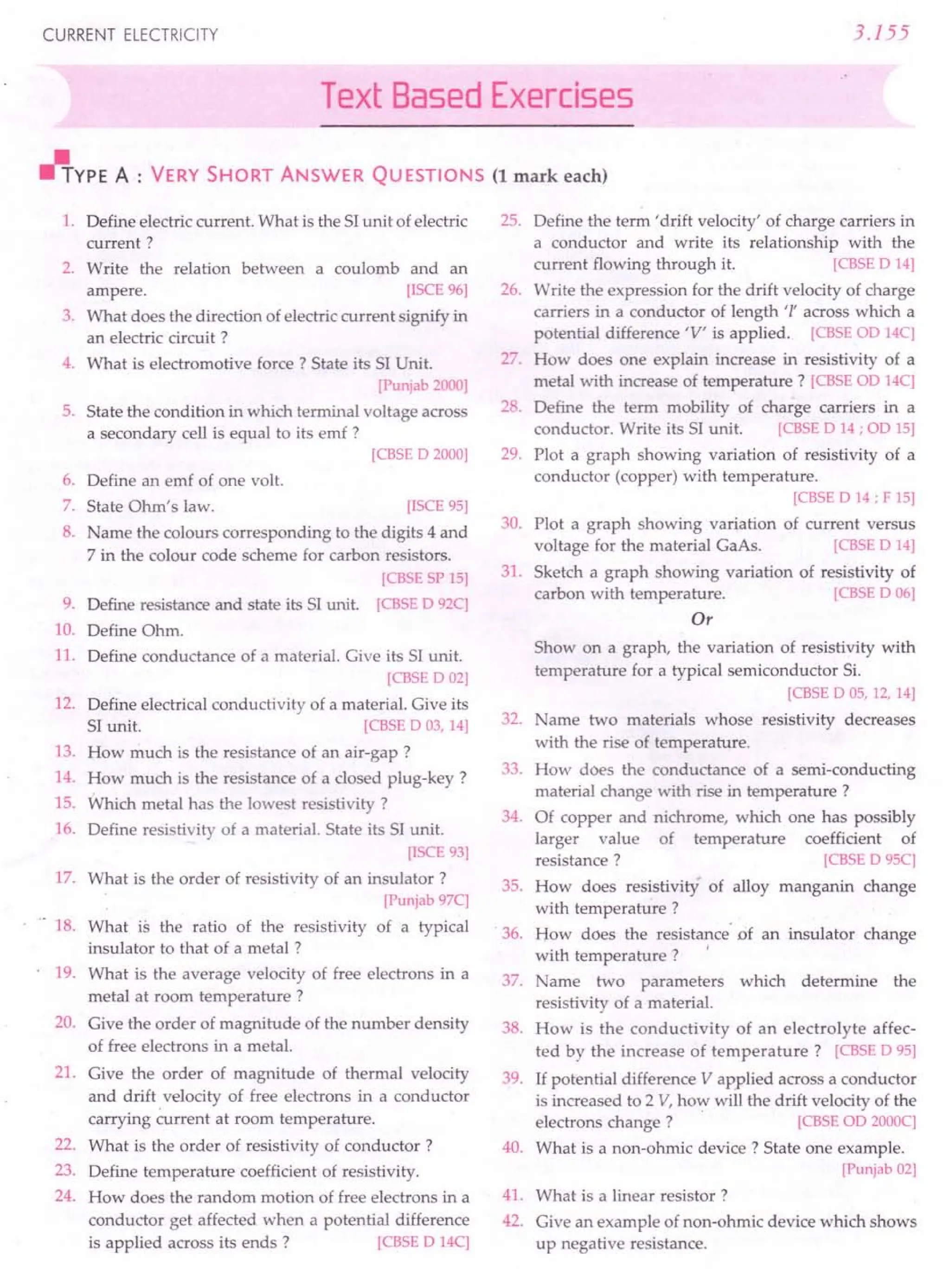 CURRENT ELECTRICITY 3.155
Text Based Exercises
"YPE A : VERY SHORT ANSWER QUESTIONS (1 mark each)
1. Define electric current. What is the 51unit of electric
current?
2. Write the relation between a coulomb and an
ampere. [ISCE 96]
3. What does the direction of electric current signify in
an electric circuit?
4. What is electromotive force? State its 51Unit.
[Punjab 2000]
5. State the condition in which terminal voltage across
a secondary cell is equal to its emf?
[CBSE D 2000]
6. Define an emf of one volt.
7. State Ohm's law. [ISCE 95]
8. Name the colours corresponding to the digits 4 and
7 in the colour code scheme for carbon resistors.
[CBSE SP 15]
9. Define resistance and state its 51unit. [CBSE D 92C]
10. Define Ohm.
11. Define conductance of a material. Give its 51unit.
[CBSE D 02]
12. Define electrical conductivity of a material. Give its
51unit. [CBSE D 03,14]
13. How much is the resistance of an air-gap?
14. How much is the resistance of a closed plug-key?
15. Which metal has the lowest resistivity ?
16. Define resistivity of a material. State its 51unit.
[ISCE 93]
17. What is the order of resistivity of an insulator?
[Punjab 97C]
18. What is the ratio of the resistivity of a typical
insulator to that of a metal?
19. What is the average velocity of free electrons in a
metal at room temperature?
20. Give the order of magnitude of the number density
of free electrons in a metal.
21. Give the order of magnitude of thermal velocity
and drift velocity of free electrons in a conductor
carrying current at room temperature.
22. What is the order of resistivity of conductor?
23. Define temperature coefficient of resistivity.
24. How does the random motion of free electrons in a
conductor get affected when a potential difference
is applied across its ends? [CBSE D 14C]
25. Define the term' drift velocity' of charge carriers in
a conductor and write its relationship with the
current flowing through it. [CBSE D 14]
26. Write the expression for the drift velocity of charge
carriers in a conductor of length 'I' across which a
potential difference 'V' is applied. [CBSE OD14C]
27. How does one explain increase in resistivity of a
metal with increase of temperature? [CBSE OD14C]
28. Define the term mobility of charge carriers in a
conductor. Write its 51unit. [CBSE D 14; OD15]
29. Plot a graph showing variation of resistivity of a
conductor (copper) with temperature.
[CBSE D 14; F 15]
30. Plot a graph showing variation of current versus
voltage for the material GaAs. [CBSE D 14]
31. Sketch a graph showing variation of resistivity of
carbon with temperature. [CBSE D 06]
Or
Show on a graph, the variation of resistivity with
temperature for a typical semiconductor Si.
[CBSE DOS, 12,14]
32. Name two materials whose resistivity decreases
with the rise of temperature.
33. How does the conductance of a semi-conducting
material change with rise in temperature?
34. Of copper and nichrome, which one has possibly
larger value of temperature coefficient of
resistance? [CBSE D 95C]
35. How does resistivity of alloy manganin change
with temperature?
. 36. Bow does the resistance"of an insulator change
with temperature? I
37. Name two parameters which determine the
resistivity of a material.
38. How is the conductivity of an electrolyte affec-
ted by the increase of temperature? [CBSE D 95]
39. If potential difference V applied across a conductor
is increased to 2 V, how will the drift velocity of the
electrons change? [CBSE OD2000C]
40. What is a non-ohmic device? State one example.
[Punjab 02]
41. What is a linear resistor?
42. Give an example of non-ohmic device which shows
up negative resistance.
 