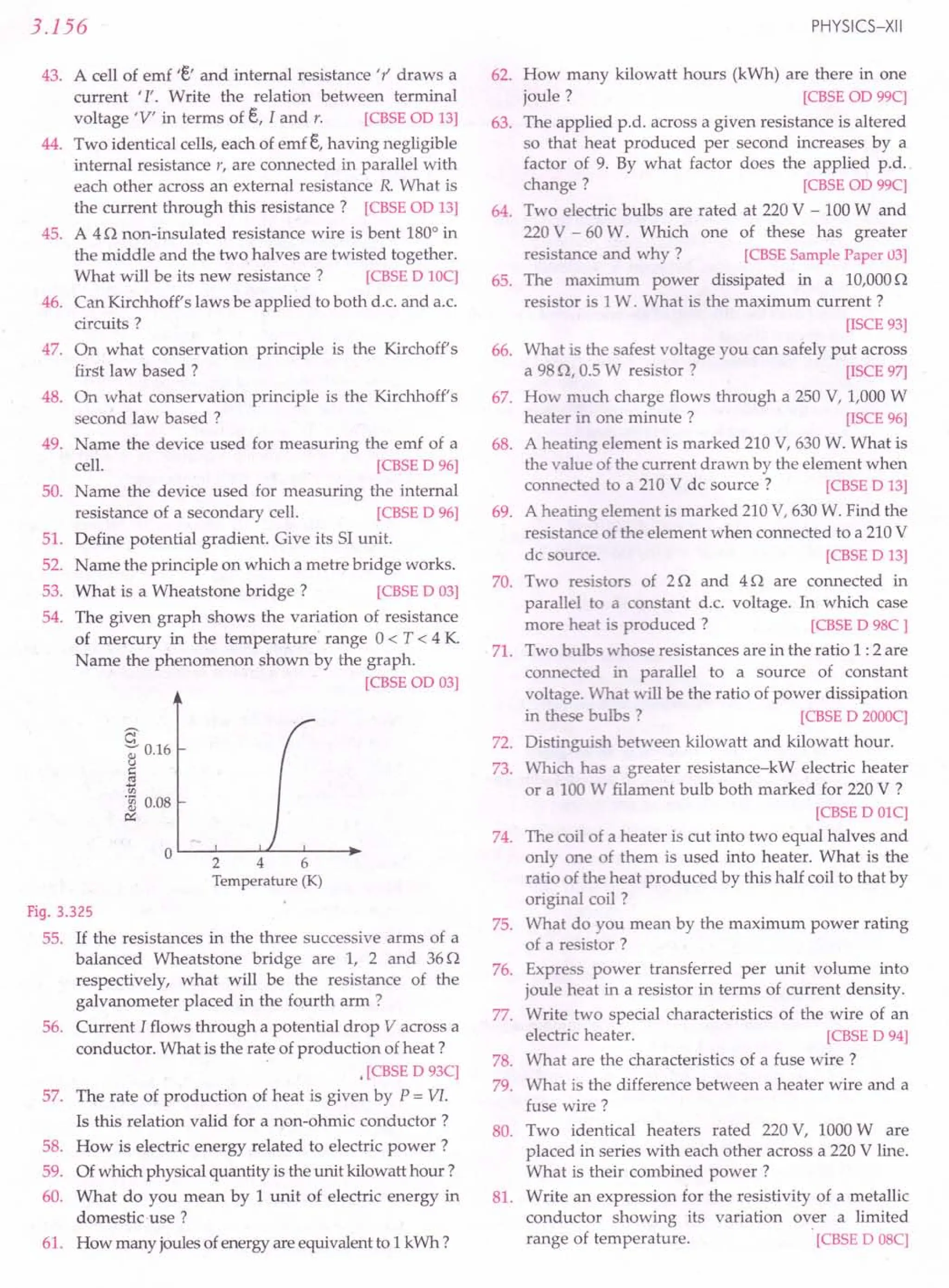 3.156
43. A cell of emf 'e' and internal resistance 't' draws a
current '1'. Write the relation between terminal
voltage 'V' in terms of e, I and r. [CBSE aD 13]
44. Two identical cells, each of emf e,having negligible
internal resistance r, are connected in parallel with
each other across an external resistance R. What is
the current through this resistance? [CBSE aD 13]
45. A 4 n non-insulated resistance wire is bent 1800
in
the middle and the two halves are twisted together.
What will be its new resistance? [CBSE D 10C]
46. Can Kirchhoff's laws be applied to both d.c. and a.c.
circuits?
47. On what conservation principle is the Kirchoff's
first law based ?
48. On what conservation principle is the Kirchhoff's
second law based ?
49. Name the device used for measuring the emf of a
cell. [CBSE D 96]
50. Name the device used for measuring the internal
resistance of a secondary cell. [CBSE D 96]
51. Define potential gradient. Give its 51 unit.
52. Name the principle on which a metre bridge works.
53. What is a Wheatstone bridge? [CBSE D 03]
54. The given graph shows the variation of resistance
of mercury in the temperature' range 0 < T < 4 K
Name the phenomenon shown by the graph.
[CBSEOD 03]
c
~ 0.16
u
§
'0 0.08
~
OL-~--~L-~--~~
246
Temperature (K)
Fig. 3.325
55. If the resistances in the three successive arms of a
balanced Wheatstone bridge are 1, 2 and 36n
respectively, what will be the resistance of the
galvanometer placed in the fourth arm ?
56. Current I flows through a potential drop V across a
conductor. What is the rate of production of heat?
•[CBSE D 93C]
57. The rate of production of heat is given by P = VI.
Is this relation valid for a non-ohmic conductor?
58. How is electric energy related to electric power?
59. Ofwhich physicalquantity is theunit kilowatt hour?
60. What do you mean by 1unit of electric energy in
domestic-use ?
61. How many joulesofenergyareequivalentto 1kWh?
PHYSICS-XII
62. How many kilowatt hours (kWh) are there in one
joule? [CBSE on 99C]
63. The applied p.d. across a given resistance is altered
so that heat produced per second increases by a
factor of 9. By what factor does the applied p.d..
change? [CBSE on 99C]
64. Two electric bulbs are rated at 220V - 100W and
220V - 60W. Which one of these has greater
resistance and why? [CBSE Sample Paper 03]
65. The maximum power dissipated in a 10,000n
resistor is 1W. What is the maximum current?
[ISCE 93]
66. What is the safest voltage you can safely put across
a 98n. 0.5W resistor? [ISCE 97]
67. How much charge flows through a 250 V, 1,000W
heater in one minute? [ISCE 96]
68. A heating element is marked 210V, 630W. What is
the value of the current drawn by the element when
connected to a 210V de source? [CBSE D 13]
69. A heating element is marked 210V, 630W. Find the
resistance of the element when connected to a 210V
dc source. [CBSE D 13]
70. Two resistors of 2 nand 4 n are connected in
parallel to a constant d.c. voltage. In which case
more heat is produced? [CBSE D 98C ]
71. Two bulbs whose resistances are in the ratio 1 :2 are
connected in parallel to a source of constant
voltage. What will be the ratio of power dissipation
in these bulbs? [CBSE D 2000C]
72. Distinguish between kilowatt and kilowatt hour.
73. Which has a greater resistance-kW electric heater
or a 100W filament bulb both marked for 220V ?
[CBSE D OlC]
74. The coil of a heater is cut into two equal halves and
only one of them is used into heater. What is the
ratio of the heat produced by this half coil to that by
original coil ?
75. What do you mean by the maximum power rating
of a resistor?
76. Express power transferred per unit volume into
joule heat in a resistor in terms of current density.
77. Write two special characteristics of the wire of an
electric heater. [CBSE D 94]
78. What are the characteristics of a fuse wire?
79. What is the difference between a heater wire and a
fuse wire?
80. Two identical heaters rated 220V, 1000Ware
placed in series with each other across a 220V line.
What is their combined power?
81. Write an expression for the resistivity of a metallic
conductor showing its variation over a limited
range of temperature. [CBSE D 08C]
 