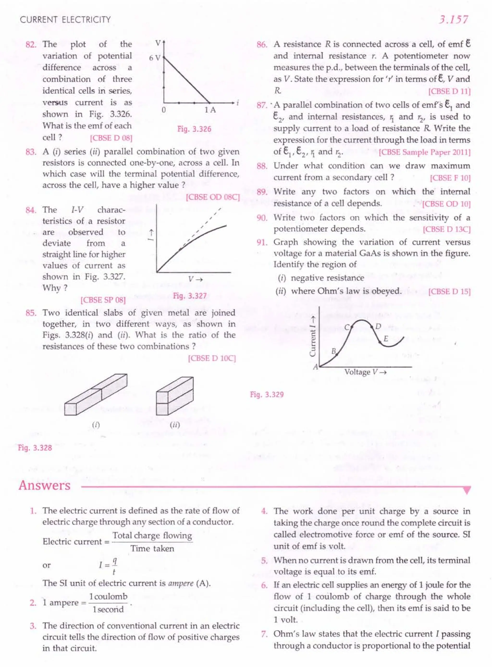 CURRENT ELECTRICITY
82. v
83.
The plot of the
variation of potential
difference across a
combination of three
identical cells iri series,
versus current is as
shown in Fig. 3.326.
What is the emf of each
cell ? [CBSE
0 08]
A (i) series (ii) parallel combination of two given
resistors is connected one-by-one, across a cell. In
which case will the terminal potential difference,
across the cell, have a higher value?
[CBSE
00 08C]
6V
o 1A
Fig. 3.326
84. The I-V charac-
teristics of a resistor
are observed to
deviate from a
straight line for higher
values of current as
shown in Fig. 3.327.
Why?
V~
Fig. 3.327
85.
[CBSE
SP08]
Two identical slabs of given metal are joined
together, in two different ways, as shown in
Figs. 3.328(i) and (ii). What is the ratio of the
resistances of these two combinations?
[CBSE
0 10C]
(i) (ii)
Fig. 3.328
Answers
3.157
86. A resistance R is connected across a cell, of emf e
and internal resistance r. A potentiometer now
measures the p.d., between the terminals of the cell,
as V. State the expression for 'r' in terms ofe, V and
R [CBSE
011]
87.: A parallel combination of two cells of emf's el
and
e2
, and internal resistances, 1. and r2
, is used to
supply current to a load of resistance R Write the
expression for the current through the load in terms
of el, e2, 1. and r2· [CBSE
SamplePaper2011]
88. Under what condition can we draw maximum
current from a secondary cell? [CBSE
F 10]
89. Write any two factors on which the' internal
resistance of a cell depends. [CBSE
00 10]
90. Write two factors on which the sensitivity of a
potentiometer depends. [CBSE
0 13C]
91. Graph showing the variation of current versus
voltage for a material GaAs is shown in the figure.
Identify the region of
(i) negative resistance
(ii) where Ohm's law is obeyed. [CBSE
0 15]
t
c
~
::l
U
A~--~~--~------
VoltageV ~
Fig. 3.329
•
1. The electric current is defined as the rate of flow of
electric charge through any section of a conductor.
Total charge flowing
Electric current = -----'~---=
Time taken
I=i
t
The SI unit of electric current is ampere (A).
1coulomb
2. 1 ampere = ------
I second
or
3. The direction of conventional current in an electric
circuit tells the direction of flow of positive charges
in that circuit.
4. The work done per unit charge by a source in
taking the charge once round the complete circuit is
called electromotive force or emf of the source. SI
unit of emf is volt.
5. When no current is drawn from the cell, its terminal
voltage is equal to its emf.
6. If an electric cellsupplies an energy of 1 joule for the
flow of 1 coulomb of charge through the whole
circuit (including the cell), then its emf is said to be
1volt.
7. Ohm's law states that the electric current I passing
through a conductor is proportional to the potential
 