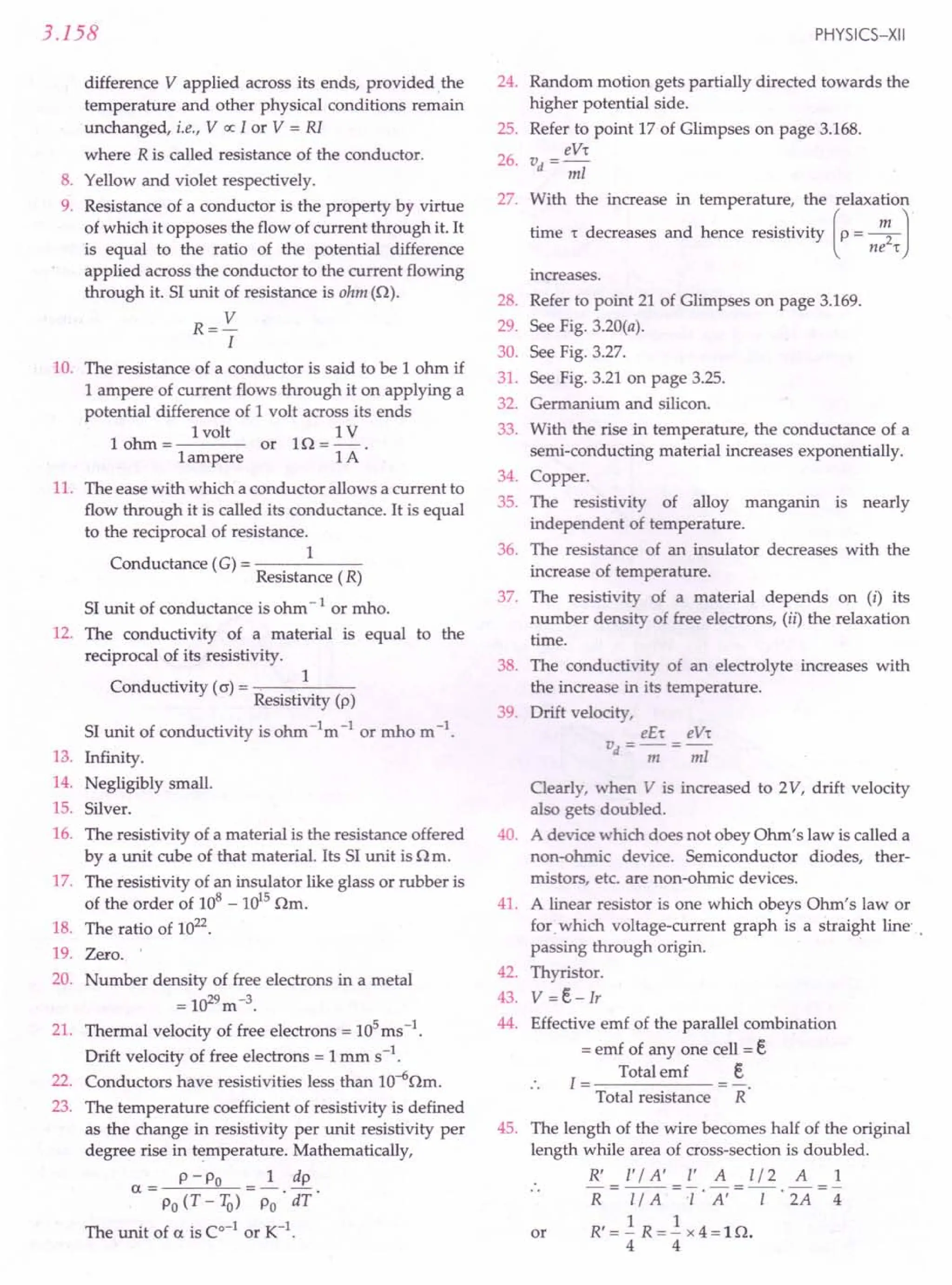 3.158
difference V applied across its ends, provided, the
temperature and other physical conditions remain
unchanged, i.e., V oc I or V = RI
where R is called resistance of the conductor.
8. Yellow and violet respectively.
9. Resistance of a conductor is the property by virtue
of which it opposes the flow of current through it. It
is equal to the ratio of the potential difference
applied across the conductor to the current flowing
through it. SI unit of resistance is ohm (n).
R=V
I
10. The resistance of a conductor is said to be 1 ohm if
1 ampere of current flows through it on applying a
potential difference of 1 volt across its ends
1volt 1V
1 ohm = or 1n = - .
1ampere 1A
11. The ease with which a conductor allows a current to
flow through it is called its conductance. It is equal
to the reciprocal of resistance.
1
Conductance (G) = -----
Resistance (R)
SI unit of conductance is ohm -lor mho.
12. The conductivity of a material is equal to the
reciprocal of its resistivity.
Conductivity (0') =, 1
Resistivity (p)
SI unit of conductivity is ohm -1m -lor mho m -1.
13. Infinity.
14. Negligibly small.
15. Silver.
16. The resistivity of a material is the resistance offered
by a unit cube of that material. Its SI unit is n m.
17. The resistivity of an insulator like glass or rubber is
of the order of 108
- 1015
nm.
18. The ratio of 1022.
19. Zero. '
20. Number density of free electrons in a metal
= 1029m-3.
21. Thermal velocity of free electrons = lOS
ms-l.
Drift velocity of free electrons = 1mm s-1,
22. Conductors have resistivities less than lO-6nm.
23. The temperature coefficient of resistivity is defined
as the change in resistivity per unit resistivity per
degree rise in temperature. Mathematically,
P - Po 1 dp
a= -.-
Po (T-IQ) Po dT
The unit of a is Co-lor K-l.
PHYSICS-XII
24. Random motion gets partially directed towards the
higher potential side.
Refer to point 17 of Glimpses on page 3.168.
eV,
vd =-;;;z
25.
26.
27. With the increase in temperature, the relaxation
time r decreases and hence resistivity (p= ~ J
ne,
increases.
28.
29.
30.
31.
32.
33.
Refer to point 21 of Glimpses on page 3.169.
See Fig. 3.20(a).
See Fig. 3.27.
See Fig. 3.21 on page 3.25.
Germanium and silicon.
With the rise in temperature, the conductance of a
semi-conducting material increases exponentially.
Copper.
The resistivity of alloy manganin is nearly
independent of temperature.
The resistance of an insulator decreases with the
increase of temperature.
The resistivity of a material depends on (i) its
number density of free electrons, (ii) the relaxation
time.
The conductivity of an electrolyte increases with
the increase in its temperature.
Drift velocity,
eE, eV,
vd = ----;;;= -;;;z
34.
35.
36.
37.
38.
39.
40.
Clearly, when V is increased to 2V, drift velocity
also gets doubled.
A device which does not obey Ohm's law is called a
non-ohmic device. Semiconductor diodes, ther-
mistors, etc. are non-ohmic devices.
A linear resistor is one which obeys Ohm's law or
for which voltage-current graph is a straight line'
passing through origin. .
Thyristor.
V =e- IT
Effective emf of the parallel combination
= emf of anyone cell = e
Total emf e
1=-----
Total resistance R
41.
42.
43.
44.
45. The length of the wire becomes half of the original
length while area of cross-section is doubled.
R' r / A' r A [/2 A 1
R I7A = T' A' = -[- . 2A = 4
R' = -.! R = -.! x 4 = 1 n.
4 4
or
 