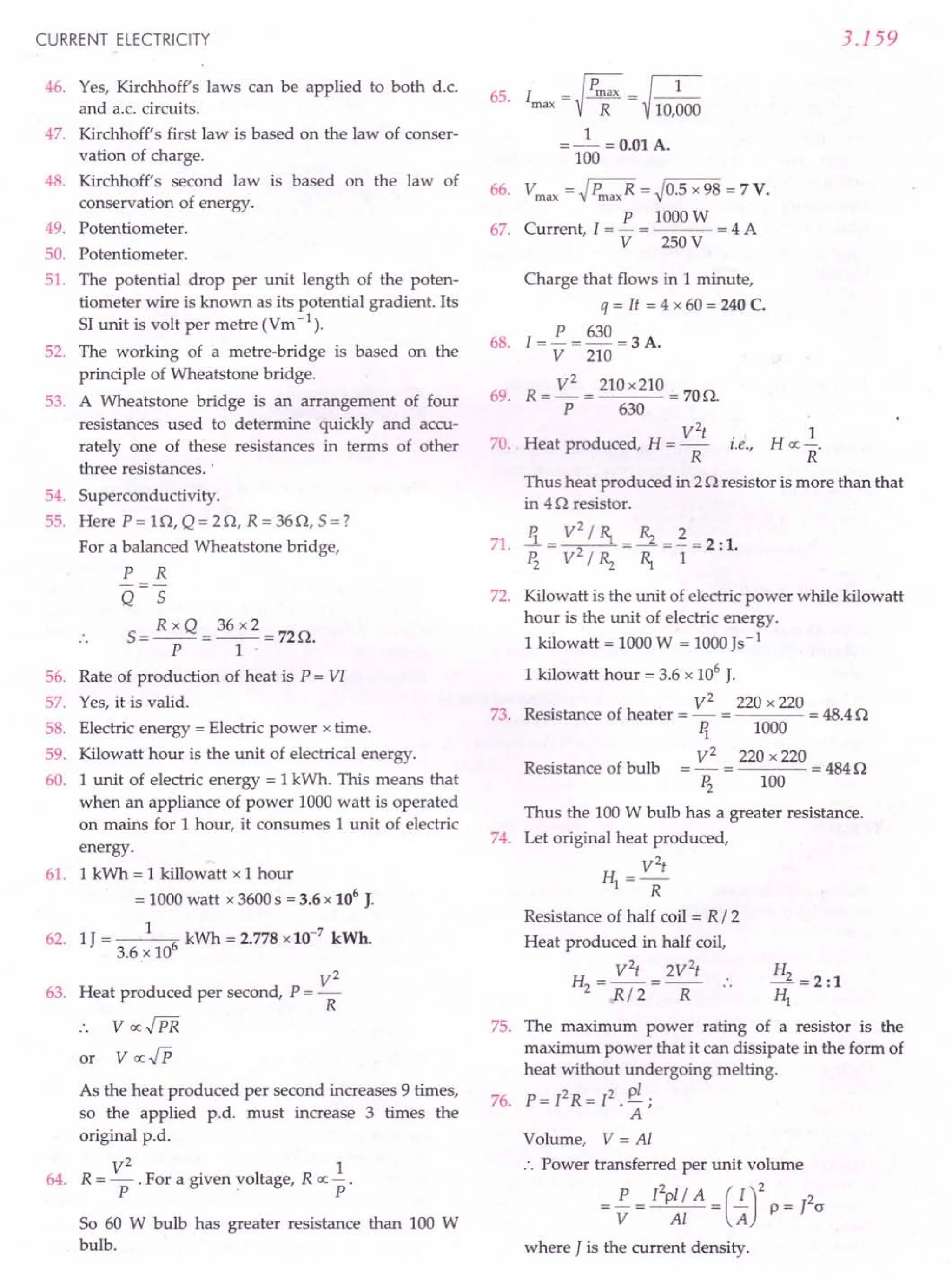 CURRENT ELECTRICITY
46. Yes, Kirchhoff's laws can be applied to both d.c.
and a.c. circuits.
47. Kirchhoff's first law is based on the law of conser-
vation of charge.
48. Kirchhoff's second law is based on the law of
conservation of energy.
49. Potentiometer.
50. Potentiometer.
51. The potential drop per unit length of the poten-
tiometer wire is known as its potential gradient. Its
SI unit is volt per metre (Vm -1).
52. The working of a metre-bridge is based on the
principle of Wheatstone bridge.
53. A Wheatstone bridge is an arrangement of four
resistances used to determine quickly and accu-
rately one of these resistances in terms of other
three resistances. '
54. Superconductivity.
55. Here P = H1, Q = 20, R = 360, 5 = ?
For a balanced Wheatstone bridge,
P R
Q 5
5 = R x Q = 36 x 2 = 720.
P 1 -
56. Rate of production of heat is P = VI
57. Yes, it is valid.
58. Electric energy = Electric power x time.
59. Kilowatt hour is the unit of electrical energy.
60. 1 unit of electric energy = 1kWh. This means that
when an appliance of power 1000 watt is operated
on mains for 1hour, it consumes 1unit of electric
energy.
61. 1 kWh = 1 killowatt x 1 hour
= 1000 watt x 3600 s = 3.6 x 106
J.
62. 1J = 1 6 kWh = 2.778 x10-7
kWh.
3.6 x 10
V2
63. Heat produced per second, P = -
R
or
64.
As the heat produced per second increases 9 times,
so the applied p.d. must increase 3 times the
original p.d.
V
2
1
R = - . For a given voltage, R ex: - .
P . P
So 60 W bulb has greater resistance than 100 W
bulb.
3.159
65. I = ~ Pmax= ~ 1
max R 10,000
1
=- =0.01 A.
100
66. Vmax= ~ PmaxR= ~0.5 x 98 = 7V.
P 1000W
67. Current, l = - = = 4 A
V 250 V
Charge that flows in 1minute,
q = It = 4 x 60 = 240 C.
68. [=!.. = 630 = 3 A.
V 210
69. R = V
2
= 210 x210 = 700.
P 630
V
2
t
70. Heat produced, H = - i.e.,
R
1
n «-;
R
Thus heat produced in 2 0 resistor is more than that
in 40 resistor.
71. Ii = V~ / R, = Rz = ~ = 2 :1.
Pz V/Rz R, 1
72. Kilowatt is the unit of electric power while kilowatt
hour is the unit of electric energy.
1 kilowatt = 1000 W = 1000 Js-1
1 kilowatt hour = 3.6 x 106
J.
V2
220 x 220
73. Resistance of heater = - = = 48.40
Ii 1000
V2
220 x 220
---=4840
Pz 100
Thus the 100 W bulb has a greater resistance.
74. Let original heat produced,
V
2
t
H1=R
Resistance of half coil = R / 2
Heat produced in half coil,
V2
t 2V2
t
H2 =R/2 =R ..
Resistance of bulb
H
_2 =2:1
HI
75. The maximum power rating of a resistor is the
maximum power that it can dissipate in the form of
heat without undergoing melting.
76. P= [2R= [2. pi ;
A
Volume, V = Al
:. Power transferred per unit volume
= !.. = rZpl/ A = (.!..)2 P = J2(J
V Al A
where J is the current density.
 