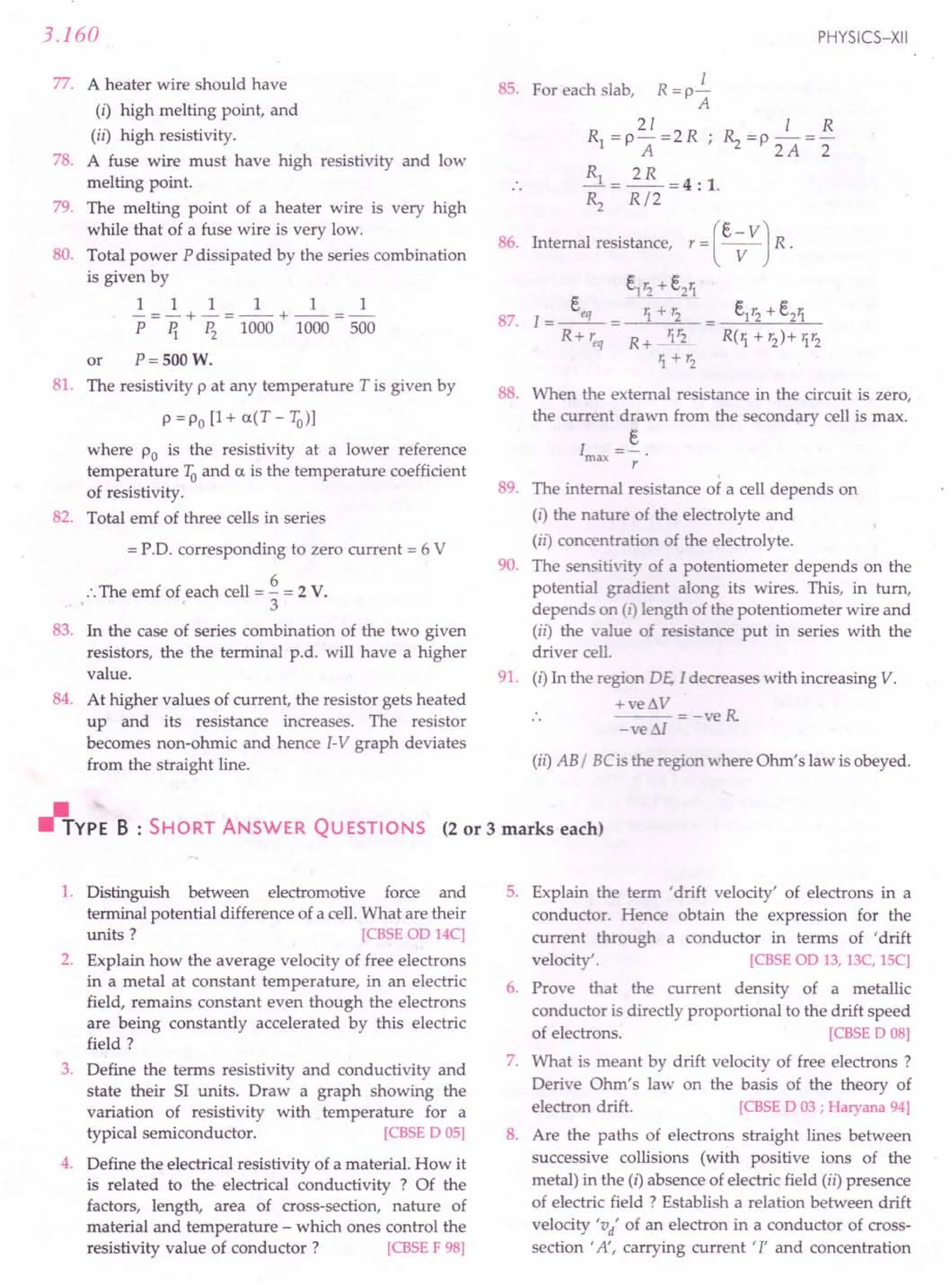 3.160
77. A heater wire should have
(i) high melting point, and
(ii) high resistivity.
78. A fuse wire must have high resistivity and low
melting point.
79. The melting point of a heater wire is very high
while that of a fuse wire is very low.
80. Total power P dissipated by the series combination
is given by
1 1 1 1 1 1
-=-+-=--+--=-
P ~ ~ 1000 1000 500
or P= SOOW.
81. The resistivity p at any temperature T is given by
p =Po [1+ a(T -1Q))
where Po is the resistivity at a lower reference
temperature 1Qand a is the temperature coefficient
of resistivity.
82. Total emf of three cells in series
= P.D. corresponding to zero current = 6 V
•.The emf of each cell = ~ = 2 V.
3
83. In the case of series combination of the two given
resistors, the the terminal p.d. will have a higher
value.
84. At higher values of current, the resistor gets heated
up and its resistance increases. The resistor
becomes non-ohmic and hence I-V graph deviates
from the straight line.
PHYSICS-XII
I
85. For each slab, R =p-
A
21 1 R
Rl =PA=2R ~ =p 2A =2
Rl = 2R =4: 1.
». R/2
r -_(t-VV] R.
86. Internal resistance,
t1'2 + t21
R('t + '2)+ 1'2
88. When the external resistance in the circuit is zero,
the current drawn from the secondary cell is max.
t
lmax =-
r
89. The internal resistance of a cell depends on
(i) the nature of the electrolyte and
(il) concentration of the electrolyte.
90. The sensitivity of a potentiometer depends on the
potential gradient along its wires. This, in turn,
depends on (I) length of the potentiometer wire and
(ii) the value of resistance put in series with the
driver cell.
91. (i) In the region DE. I decreases with increasing V.
+ve~V
---= -veR
=ve Sl
(i!) AB/ BCis the region where Ohm's law is obeyed.
~YPE B : SHORT ANSWER QUESTIONS (2 or 3 marks each)
1. Distinguish between electromotive force and
terminal potential difference of a cell. What are their
units? [CBSE 00 14C]
2. Explain how the average velocity of free electrons
in a metal at constant temperature, in an electric
field, remains constant even though the electrons
are being constantly accelerated by this electric
field?
3. Define the terms resistivity and conductivity and
state their 51 units. Draw a graph showing the
variation of resistivity with temperature for a
typical semiconductor. [CBSE 0 05]
4. Define the electrical resistivity of a material. How it
is related to the electrical conductivity ? Of the
factors, length, area of cross-section, nature of
material and temperature - which ones control the
resistivity value of conductor? [CBSE F 98]
5. Explain the term 'drift velocity' of electrons in a
conductor. Hence obtain the expression for the
current through a conductor in terms of 'drift
velocity'. [CBSE 00 13, 13C, lSC]
6. Prove that the current density of a metallic
conductor is directly proportional to the drift speed
of electrons. [CBSE 0 08]
7. What is meant by drift velocity of free electrons?
Derive Ohm's law on the basis of the theory of
electron drift. [CBSE 0 03; Haryana 94]
8. Are the paths of electrons straight lines between
successive collisions (with positive ions of the
metal) in the (i) absence of electric field (ii) presence
of electric field ? Establish a relation between drift
velocity 'v/ of an electron in a conductor of cross-
section' A', carrying current' l' and concentration
 