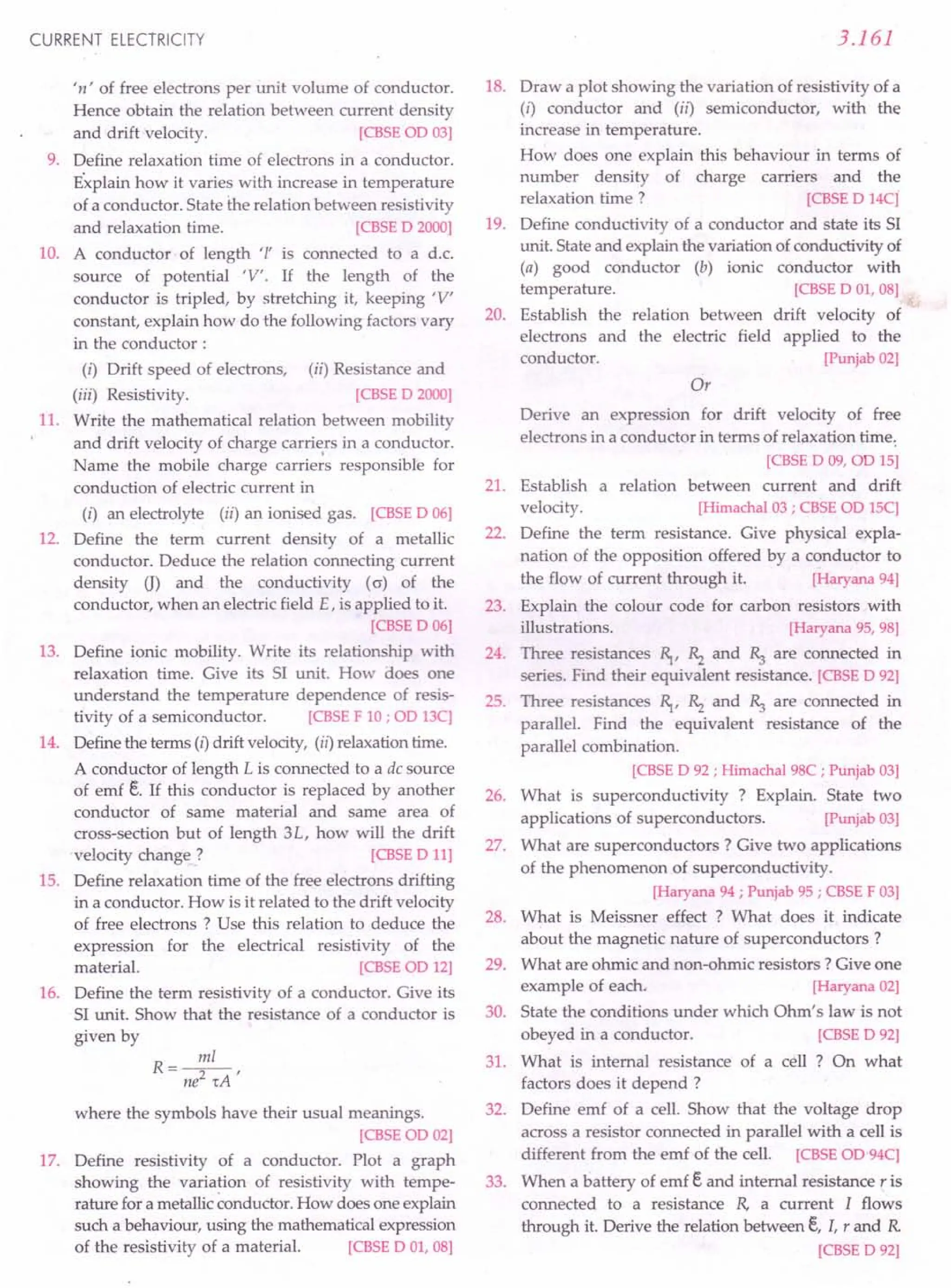CURRENT ELECTRICITY
'n' of free electrons per unit volume of conductor.
Hence obtain the relation between current density
and drift velocity. [CBSE aD 03]
9. Define relaxation time of electrons in a conductor.
Explain how it varies with increase in temperature
of a conductor. State the relation between resistivity
and relaxation time. [CBSE D 2000]
10. A conductor of length 'I' is connected to a d.c.
source of potential 'V'. If the length of the
conductor is tripled, by stretching it, keeping 'V'
constant, explain how do the following factors vary
in the conductor:
(i) Drift speed of electrons, (ii) Resistance and
(iii) Resistivity. [CBSE D 2000]
11. Write the mathematical relation between mobility
and drift velocity of charge carri~rs in a conductor.
Name the mobile charge carriers responsible for
conduction of electric current in
(i) an electrolyte (ii) an ionised gas. [CBSE D 06]
12. Define the term current density of a metallic
conductor. Deduce the relation connecting current
density 0) and the conductivity (o) of the
conductor, when an electric field E, is applied to it.
[CBSE D 06]
13. Define ionic mobility. Write its relationship with
relaxation time. Give its S1 unit. How does one
understand the temperature dependence of resis-
tivity of a semiconductor. [CBSE F 10; oo 13C]
14. Definethe terms (I) drift velocity, (ii) relaxationtime.
A conductor of length L is connected to a de source
of emf e. If this conductor is replaced by another
conductor of same material and same area of
cross-section but of length 3L, how will the drift
velocity change? [CBSE D 11]
15. Define relaxation time of the free electrons drifting
in a conductor. How is it related to the drift velocity
of free electrons? Use this relation to deduce the
expression for the electrical resistivity of the
material. [CBSE on 12]
16. Define the term resistivity of a conductor. Give its
S1unit. Show that the resistance of a conductor is
given by
where the symbols have their usual meanings.
[CBSE co 02]
17. Define resistivity of a conductor. Plot a graph
showing the variation of resistivity with tempe-
rature for a metallicconductor.How does one explain
such a behaviour, using the mathematical expression
of the resistivity of a material. [CBSE D 01, 08]
3.161
18. Draw a plot showing the variation of resistivity of a
(i) conductor and (ii) semiconductor, with the
increase in temperature.
How does one explain this behaviour in terms of
number density of charge carriers and the
relaxation time ? [CBSE D 14C]
19. Define conductivity of a conductor and state its S1
unit. Stateand explain the variation of conductivityof
(a) good conductor (b) ionic conductor with
temperature. [CBSE D 01, 08]
20. Establish the relation between drift velocity of
electrons and the electric field applied to the
conductor. [Punjab02]
Or
Derive an expression for drift velocity of free
electrons in a conductor in terms of relaxation time.
[CBSE D 09, on 15]
21. Establish a relation between current and drift
velocity. [Himachal
03; CBSE on 15C]
22. Define the term resistance. Give physical expla-
nation of the opposition offered by a conductor to
the flow of current through it. [Haryana94]
23. Explain the colour code for carbon resistors with
illustrations. [Haryana95, 98]
24. Three resistances ~, Rz and ~ are connected in
series. Find their equivalent resistance. [CBSE D 92]
25. Three resistances ~, Rz and ~ are connected in
parallel. Find the equivalent resistance of the
parallel combination.
[CBSE D 92 ; Himachal98C ; Punjab03]
26. What is superconductivity ? Explain. State two
applications of superconductors. [Punjab03]
27. What are superconductors? Give two applications
of the phenomenon of superconductivity.
[Haryana94 ; Punjab95 ; CBSE F03]
28. What is Meissner effect ? What does it indicate
about the magnetic nature of superconductors?
29. What are ohmic and non-ohmic resistors? Give one
example of each. [Haryana02]
30. State the conditions under which Ohm's law is not
obeyed in a conductor. [CBSE D 92]
31. What is internal resistance of a cell ? On what
factors does it depend ?
32. Define emf of a cell. Show that the voltage drop
across a resistor connected in parallel with a cell is
different from the emf of the cell. [CBSE OD'94C]
33. When a battery of emf eand internal resistance r is
connected to a resistance R, a current I flows
through it. Derive the relation between e, I, r and R
[CBSE D 92]
 