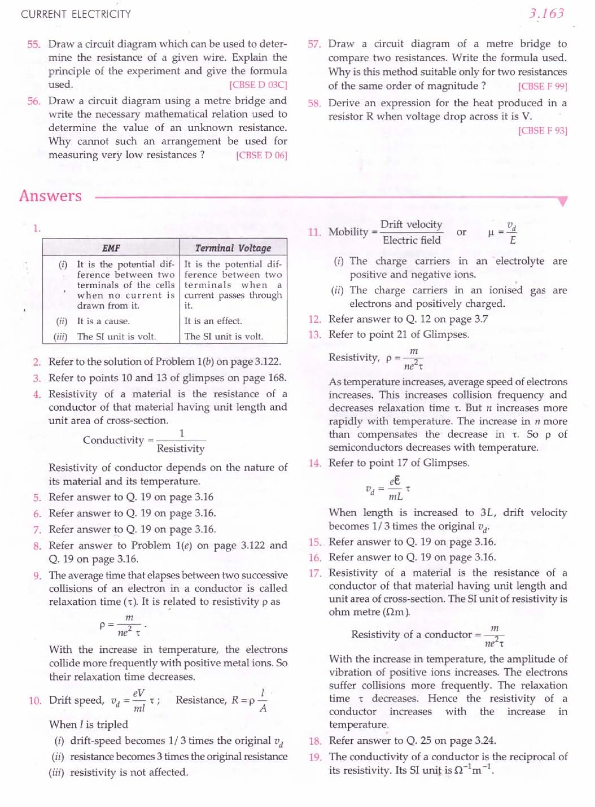 CURRENT ELECTRICITY
55. Draw a circuit diagram which can be used to deter-
mine the resistance of a given wire. Explain the
principle of the experiment and give the formula
used. [eBSE 0 03C]
56. Draw a circuit diagram using a metre bridge and
write the necessary mathematical relation used to
determine the value of an unknown resistance.
Why cannot such an arrangement be used for
measuring very low resistances? [eBSE 0 06]
Answers
3.163
57. Draw a circuit diagram of a metre bridge to
compare two resistances. Write the formula used.
Why is this method suitable only for two resistances
of the same order of magnitude? [eBSE F 99]
58. Derive an expression for the heat produced in a
resistor R when voltage drop across it is V.
[eBSE F 93]
••
1.
EMF Terminal Voltage
(i) It is the potential dif- It is the potential dif-
ference between two ference between two
terminals of the cells terminals when a
when no current is current passes through
drawn from it. it.
(ii) It is a cause. It is an effect.
(iii) The SI unit is volt. The SI unit is volt.
2. Refer to the solution of Problem l(b) on page 3.122.
3. Refer to points 10 and 13 of glimpses on page 168.
4. Resistivity of a material is the resistance of a
conductor of that material having unit length and
unit area of cross-section.
C d
.. 1
on uctivity = ----
Resistivity
Resistivity of conductor depends on the nature of
its material and its temperature.
5. Refer answer to Q. 19 on page 3.16
6. Refer answer to Q. 19 on page 3.16.
7. Refer answer to Q. 19 on page 3.16.
8. Refer answer to Problem l(e) on page 3.122 and
Q. 19 on page 3.16.
9. The average time that elapsesbetween two successive
collisions of an electron in a conductor is called
relaxation time (r), It is rE!latedto resistivity p as
m
P=-2-'
ne 't
With the increase in temperature, the electrons
collide more frequently with positive metal ions. So
their relaxation time decreases.
Drift speed, vd = eV r : Resistance, R = p..£..
ml A
When I is tripled
(i) drift-speed becomes 1/3 times the original vd
(ii) resistancebecomes3 times the originalresistance
(iii) resistivity is not affected.
10.
11. Mobility = Drift velocity
Electric field
or
v
Jl =--.!L
E
(i) The charge carriers in an electrolyte are
positive and negative ions. ,
(ii) The charge carriers in an ionised gas are
electrons and positively charged.
12. Refer answer to Q. 12 on page 3.7
13. Refer to point 21 of Glimpses.
Resistivity, p = ~
ne 't
As temperature increases,average speed ofelectrons
increases. This increases collision frequency and
decreases relaxation time 'to But n increases more
rapidly with temperature. The increase in n more
than compensates the decrease in 'to So p of
semiconductors decreases with temperature.
14. Refer to point 17 of Glimpses.
ee
vd = mL't
When length is increased to 3L, drift velocity
becomes 1/3 times the original vd
.
15. Refer answer to Q. 19 on page 3.16.
16. Refer answer to Q. 19 on page 3.16.
17. Resistivity of a material is the resistance of a
conductor of that material having unit length and
unit area of cross-section. The SIunit of resistivity is
ohm metre (am).
Resistivity of a conductor = ~
ne 't
With the increase in temperature, the amplitude of
vibration of positive ions increases. The electrons
suffer collisions more frequently. The relaxation
time r decreases. Hence the resistivity of a
conductor increases with the increase in
temperature.
18. Refer answer to Q. 25 on page 3.24.
19. The conductivity of a conductor is the reciprocal of
its resistivity. Its SI uni] is a-1
m -1.
 