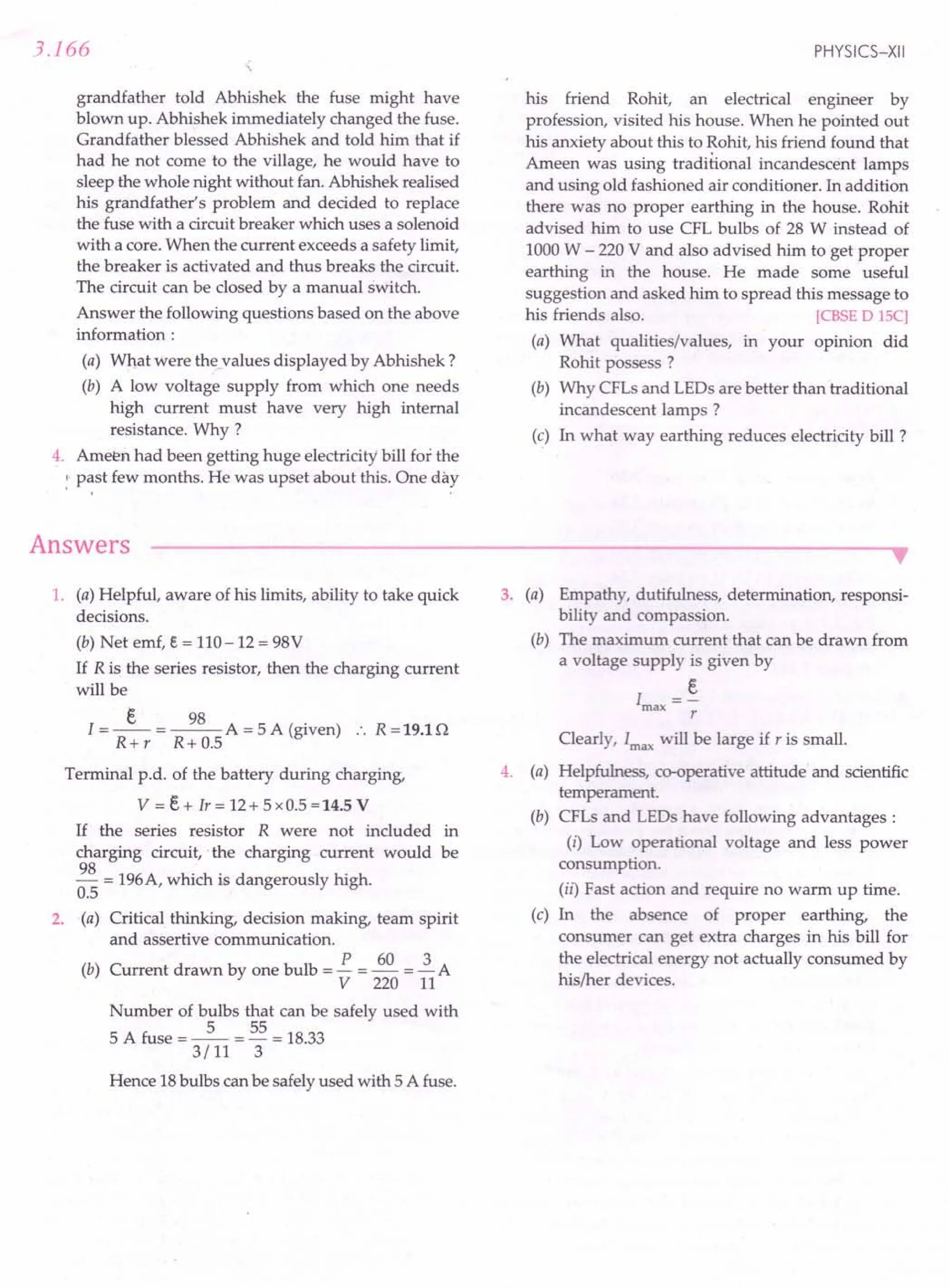 3.166
grandfather told Abhishek the fuse might have
blown up. Abhishek immediately changed the fuse.
Grandfather blessed Abhishek and told him that if
had he not come to the village, he would have to
sleep the whole night without fan. Abhishek realised
his grandfather's problem and decided to replace
the fuse with a circuit breaker which uses a solenoid
with a core. When the current exceeds a safety limit,
the breaker is activated and thus breaks the circuit.
The circuit can be closed by a manual switch.
Answer the following questions based on the above
information:
(a) What were thevalues displayed by Abhishek?
(b) A low voltage supply from which one needs
high current must have very high internal
resistance. Why ?
4. Ameen had been getting huge electricity' bill for the
. : past few months. He was upset about this. One day
Answers
PHYSICS-XII
his friend Rohit, an electrical engineer by
profession, visited his house. When he pointed out
his anxiety about this to Rohit, his friend found that
Ameen was using traditional incandescent lamps
and using old fashioned air conditioner. In addition
there was no proper earthing in the house. Rohit
advised him to use CFL bulbs of 28 W instead of
1000 W - 220 V and also advised him to get proper
earthing in the house. He made some useful
suggestion and asked him to spread this message to
his friends also. reBSE DISC]
(a) What qualities/values, in your opinion did
Rohit possess ?
(b) Why CFLs and LEDs are better than traditional
incandescent lamps?
(c) In what way earthing reduces electricity bill ?
1. (a) Helpful, aware of his limits, ability to take quick
decisions.
(b) Net emf, e = 110-12 = 98V
If R is the series resistor, then the charging current
will be
I = _E_ = ~ A = 5 A (given) :. R = 19.1 n
R+ r R+ 0.5
Terminal p.d. of the battery during charging,
V = E+ Ir = 12+ 5 x 0.5 = 14.5 V
If the series resistor R were not included in
charging circuit," the charging current would be
~ = 196A, which is dangerously high.
0.5
2. (a) Critical thinking, decision making, team spirit
and assertive communication.
P 60 3
(b) Current drawn by one bulb = - = - = - A
V 220 11
Number of bulbs that can be safely used with
5 A fuse = _5_ = 55 = 18.33
3/11 3
Hence 18bulbs can be safely used with 5 A fuse.
3. (a) Empathy, dutifulness, determination, responsi-
bility and compassion.
(b) The maximum current that can be drawn from
a voltage supply is given by
E
Imax
r
Clearly, Imax
will be large if r is small.
4. (a) Helpfulness, co-operative attitude and scientific
temperament.
(b) CFLs and LEDs have following advantages:
(i) Low operational voltage and less power
consumption.
(ii) Fast action and require no warm up time.
(c) In the absence of proper earthing, the
consumer can get extra charges in his bill for
the electrical energy not actually consumed by
his/her devices.
 