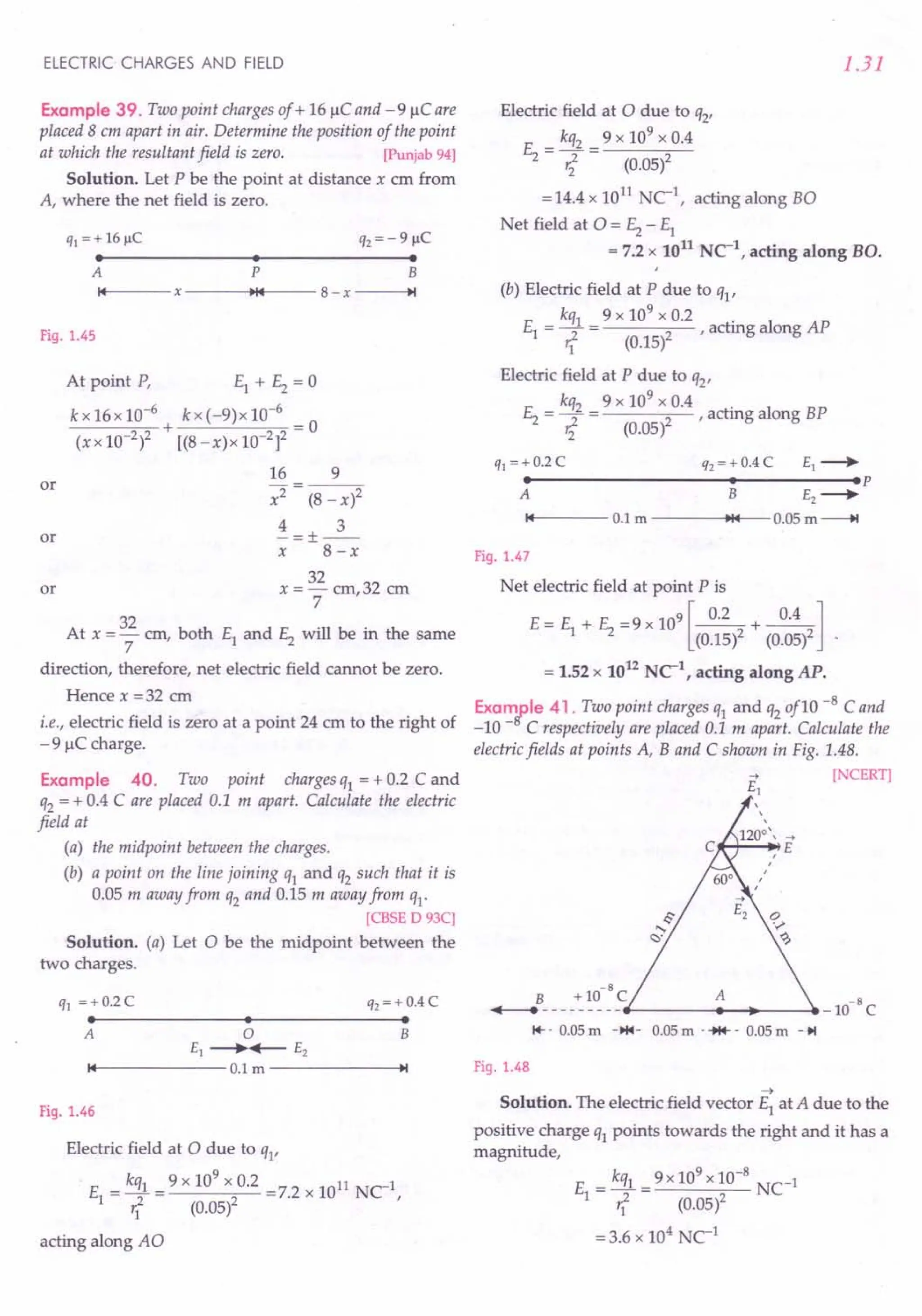 ELECTRIC CHARGES AND FIELD
Example 39. Two point charges of + 16 IlC and - 9 IlC are
placed 8 em apart in air. Determine the position of the point
at which the resultant field is zero. [Punjab 94]
Solution. Let P be the point at distance x ern from
A, where the net field is zero.
q1 = + 16~C q2 = - 9 ~C
• • •
A P B
"14--- X
---~~14t__-- 8- x ~I
Fig. 1.45
or
At point P, EI + E2= 0
kx16x10-6
+ kx(-9)x10-6
= 0
(xx 10-2)2 [(8-x)x10-2]2
16 9
x2 (8 - x)2
4 3
-=+--
X - 8-x
32
x=-cm,32 ern
7
or
or
At x = 32 em, both EI and E2 will be in the same
7
direction, therefore, net electric field cannot be zero.
Hence x = 32 em
i.e., electric field is zero at a point 24 em to the right of
- 9 IlC charge.
Example 40. Two point charges qI = + 0.2 C and
q2 = + 0.4 C are placed 0.1 m apart. Calculate the electric
field at
(a) the midpoint between the charges.
(b) a point on the line joining qI and q2 such that it is
0.05 m away from q2 and 0.15 m away from qI'
[CBSE D 93C]
Solution. (a) Let 0 be the midpoint between the
two charges.
ql =+ 0.2 C
• •
q2 =+ 0.4 C
•
o
£1 -----.~ £2
••
14------0.1 m ------ ..••
~I
A B
Fig. 1.46
Electric field at 0 due to qI'
. E = kqI = 9 x 10
9
x 0.2 =7.2 x 1011 NCI,
1 r
I
2 (0.05)2
acting along AO
1.31
Electric field at 0 due to q2'
E = kq2 = 9 x 10
9
x 0.4
2 ri (0.05)2
= 14.4 x 1011 NCI, acting along BO
Net field at 0 = ~ - EI
= 7.2 x 1011 NC1, acting along BO.
(b) Electric field at P due to qI'
kqI 9 x 109 x 0.2 .
EI = ~ = 2' acting along AP
'1 (0.15)
Electric field at P due to q2'
kq2 9 x 109 x 0.4 .
E2= ~ = 2' actmg along BP
'i (0.05)
q1 =+ 0.2 C q2 = + 0.4 C £1 -----.
• • .p
A B £2 -----.
14 0.1 m ~14 0.05 m---+t
Fig. 1.47
Net electric field at point P is
E= E + E =9X109[~+~]
1 2 (0.15)2 (0.05)2
= 1.52 x 1012 NC1
, acting along AP.
Examfle 41. Two point charges qI and q2of10 -8 Cand
-10 - C respectively are placed 0.1 m apart. Calculate the
electric fields at points A, Band C shown in Fig. 1.48.
-+ [NCERT]
£1
B +1O-8C A
....--_________ _1O-8
C
1+-- 0.05m -H4- 0.05m ..•••.. 0.05m -~
Fig. 1.48
~
Solution. The electric field vector EI at A due to the
positive charge qI points towards the right and it has a
magnitude,
E = kqI = 9 x 10
9
x 10-
8
NC-I
1 r? (0.05)2
=3.6 x 104
NCI
 