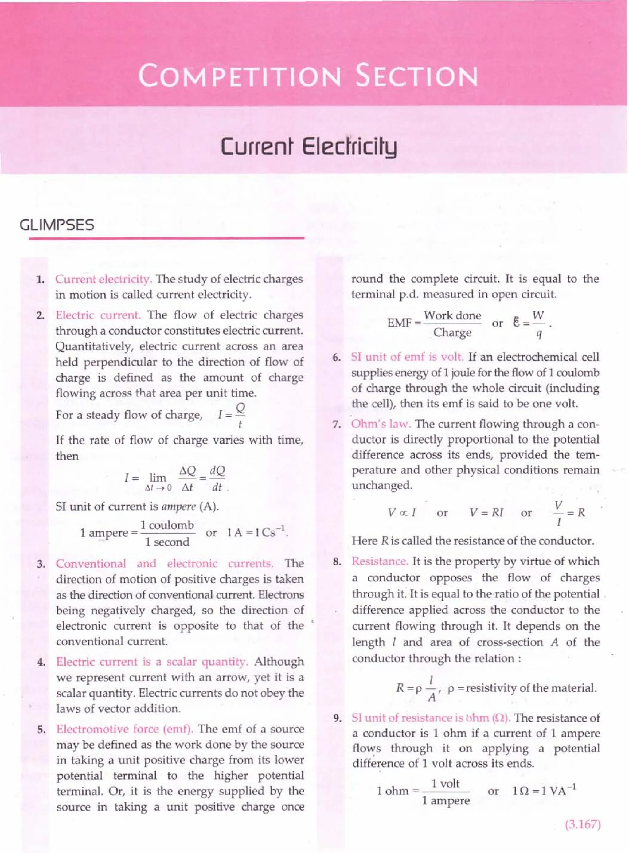 Current Electricity
GLIMPSES
1. Current electricity. The study of electric charges
in motion is called current electricity.
2. Electric current. The flow of electric charges
through a conductor constitutes electric current.
Quantitatively, electric current across an area
held perpendicular to the direction of flow of
charge is defined as the amount of charge
flowing across that area per unit time.
For a steady flow of charge, I = Q
t
If the rate of flow of charge varies with time,
then
1= lim ~Q = dQ
M~O M di .
SI unit of current is ampere (A).
1
1 coulomb
ampere = or
1 second
3. Conventional and electronic currents. The
direction of motion of positive charges is taken
as the direction of conventional current. Electrons
being negatively charged, so the direction of
electronic current is opposite to that of the '
conventional current.
4. Electric current is a scalar quantity. Although
we represent current with an arrow, yet it is a
scalar quantity. Electric currents do not obey the
laws of vector addition.
5. Electromotive force (emf). The emf of a source
may be defined as the work done by the source
in taking a unit positive charge from its lower
potential terminal to the higher potential
terminal. Or, it is the energy supplied by the
source in taking a unit positive charge once
round the complete circuit. It is equal to the
terminal p.d. measured in open circuit.
EMF = Work done or e= W.
Charge q
6. SI unit of emf is volt. If an electrochemical cell
supplies energy of 1joule for the flow of 1coulomb
of charge through the whole circuit (including
the cell), then its emf is said to be one volt.
7. Ohm's law. The current flowing through a con-
ductor is directly proportional to the potential
difference across its ends, provided the tem-
perature and other physical conditions remain
unchanged.
V=R
I
Here R is called the resistance of the conductor.
v « I or v = RI or
8. Resistance. It is the property by virtue of which
a conductor opposes the flow of charges
through it. It is equal to the ratio of the potential.
difference applied across the conductor to the
current flowing through it. It depends on the
length I and area of cross-section A of the
conductor through the relation:
I
R = P A' P =resistivity of the material.
9. SI unit of resistance is ohm (0). The resistance of
a conductor is 1 ohm if a current of 1 ampere
flo,":,s through it on applying a potential
difference of 1 volt across its ends.
1 ohm = 1 volt or 10 = 1 VA-1
1 ampere
(3.167)
 