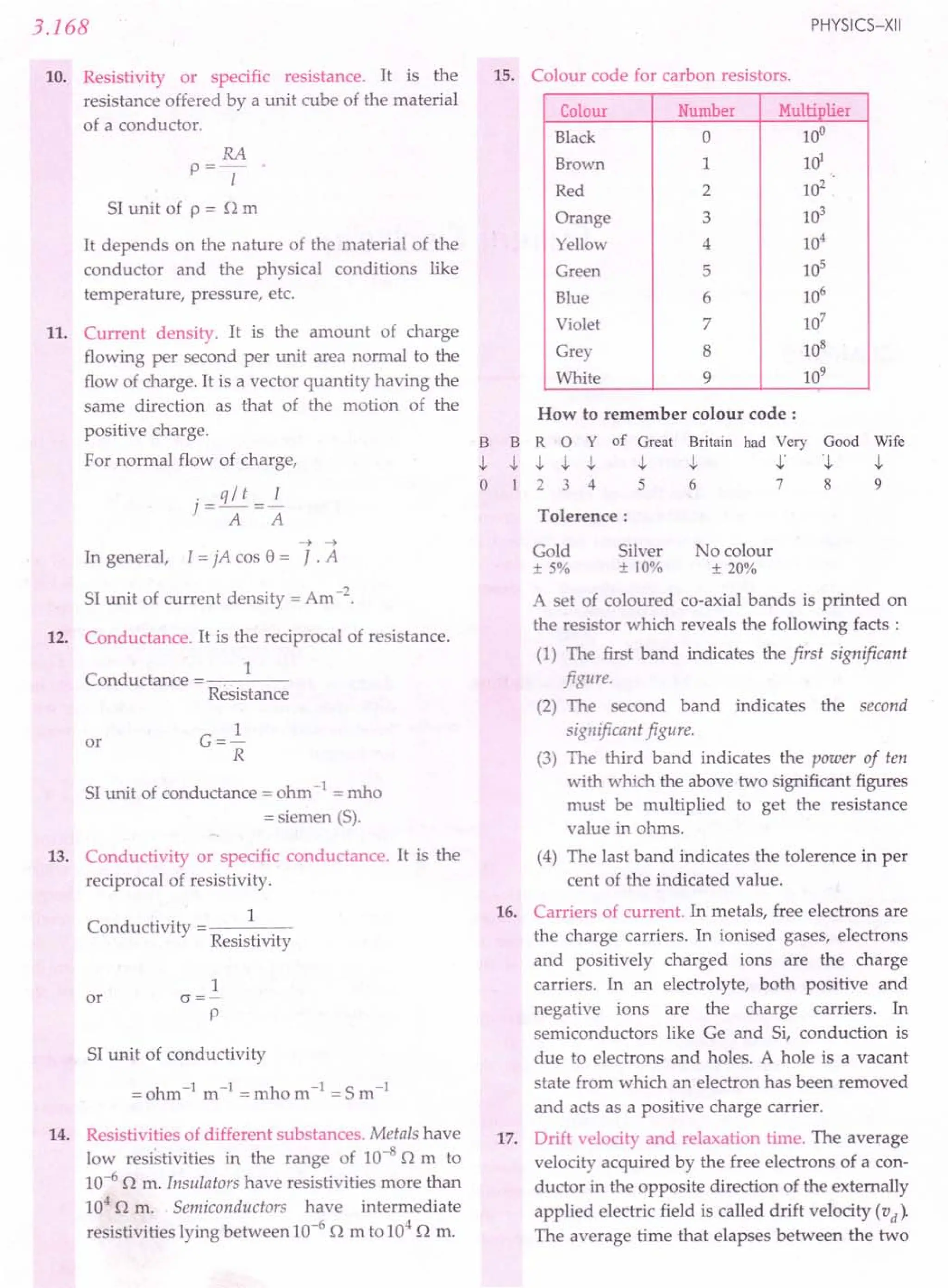 3.168
10. Resistivity or specific resistance. It is the
resistance offered by a unit cube of the material
of a conductor.
RA
p==-
I
SI unit of p == n m
It depends on the nature of the material of the
conductor and the physical conditions like
temperature, pressure, etc.
11. Current density. It is the amount of charge
flowing per second per unit area normal to the
flow of charge. It is a vector quantity having the
same direction as that of the motion of the
positive charge.
For normal flow of charge,
. q / t I
t=rr=>:
A A
-> ->
In general, I == jA cas e == J. A
SI unit of current density ==Am -2.
12. Conductance. It is the reciprocal of resistance.
1
Conductance
Resistance
or G==~
R
SI unit of conductance == ohm -1 == mho
== siemen (S).
13. Conductivity or specific conductance. It is the
reciprocal of resistivity.
Conductivity
1
Resistivity
1
or cr==-
p
SI unit of conductivity
== ohm-I
m-I
== mho m-I
== S m-I
14. Resistivities of different substances. Metals have
low resistivities in the range of 10-8
n m to
10-6
n m. Insulators have resistivities more than
104 n m. Semiconductors have intermediate
resistivities lying between 10-6
n m to 104
n m.
PHYSICS-XII
15. Colour code for carbon resistors.
Colour Number Multiplier
Black 0 10°
Brown 1 HY
Red 2 102
Orange 3 103
Yellow 4 104
Green 5 105
Blue 6 106
Violet 7 107
Grey 8 108
White 9 109
B
-I.
o
How to remember colour code:
B R 0 Y of Great Britain had Very Good Wife
-I. -I. -I. -I. -I. -I. -I.' -I. -I.
1 2 3 4 5 6 7 8 9
Tolerence:
Gold
±5%
No colour
± 20%
Silver
± 10%
A set of coloured co-axial bands is printed on
the resistor which reveals the following facts:
(1) The first band indicates the first significant
figure.
(2) The second band indicates the second
significant figure.
(3) The third band indicates the power of ten
with which the above two significant figures
must be multiplied to get the resistance
value in ohms.
(4) The last band indicates the tolerence in per
cent of the indicated value.
16. Carriers of current. In metals, free electrons are
the charge carriers. In ionised gases, electrons
and positively charged ions are the charge
carriers. In an electrolyte, both positive and
negative ions are the charge carriers. In
semiconductors like Ge and Si, conduction is
due to electrons and holes. A hole is a vacant
state from which an electron has been removed
and acts as a positive charge carrier.
17. Drift velocity and relaxation time. The average
velocity acquired by the free electrons of a con-
ductor in the opposite direction of the externally
applied electric field is called drift velocity (v d)'
The average time that elapses between the two
 