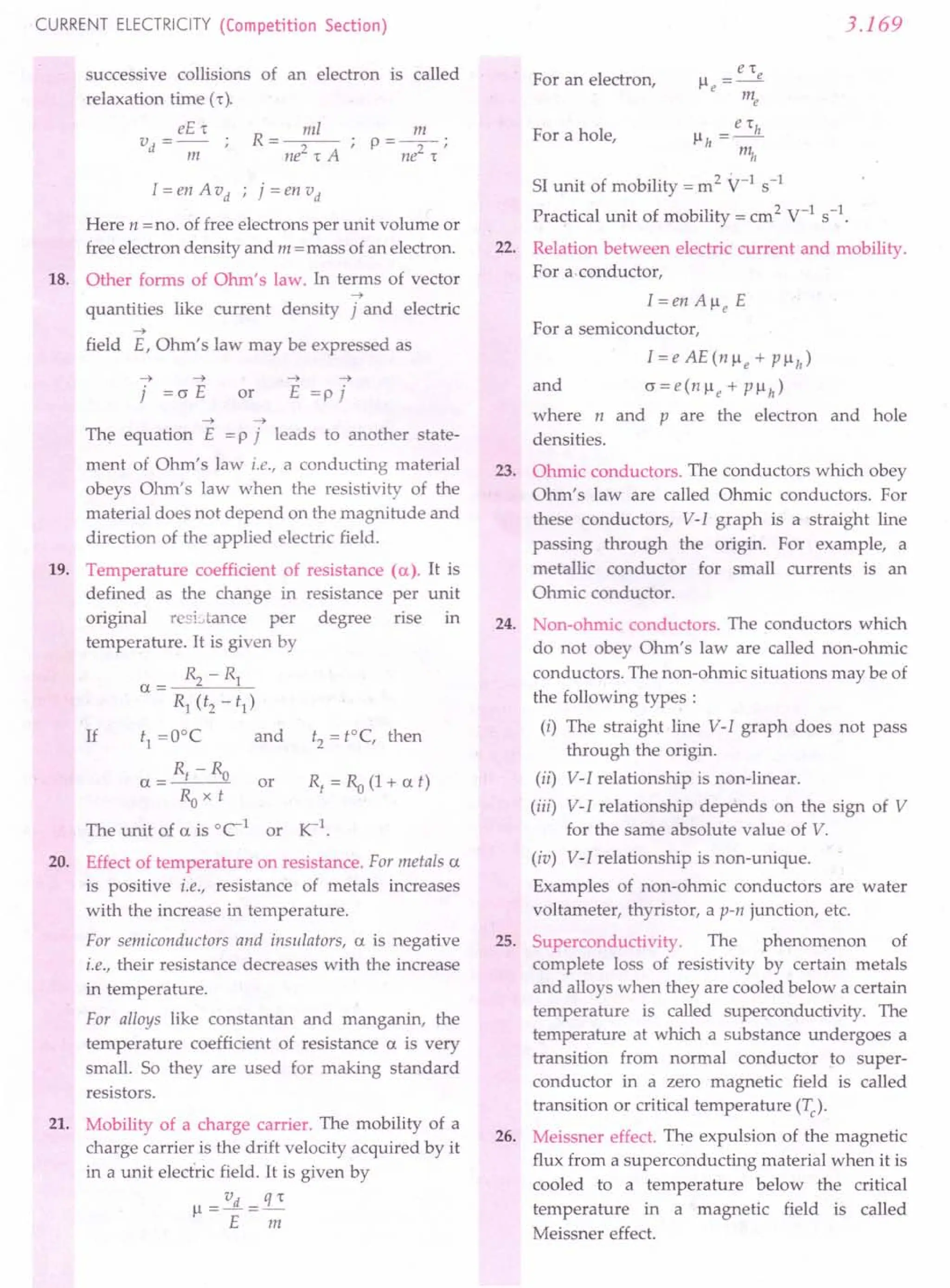 CURRENT ELECTRICITY (Competition Section)
successive collisions
relaxation time [r),
eE,
v - .
d - -;;;- ,
of an electron is called
I = en A vd ; j = en vd
Here n =no. of free electrons per unit volume or
free electron density and m = mass of an electron.
18. Other forms of Ohm's law. In terms of vector
-->
quantities like current density j and electric
-->
field E, Ohm's law may be expressed as
--> -->
j = (J E or
--> -->
E =p j
19.
--> -->
The equation E = P j leads to another state-
ment of Ohm's law i.e., a conducting material
obeys Ohm's law when the resistivity of the
material does not depend on the magnitude and
direction of the applied electric field.
Temperature coefficient of resistance (a). It is
defined as the change in resistance per unit
original rcsi.tance per degree rise m
temperature. It is given by
a = IS. - Rl
s, (t2 - t1)
If tl =ooe and t2 =t=C, then
Rt -Ro
a = or R/ = Ra (1+ at)
Ro x t
The unit of a is oe-1 or rc-I
.
20. Effect of temperature on resistance. For metals a
is positive i.e., resistance of metals increases
with the increase in temperature.
For semiconductors and insulators, a is negative
i.e., their resistance decreases with the increase
in temperature.
For alloys like constantan and manganin, the
temperature coefficient of resistance a is very
small. So they are used for making standard
resistors.
21. Mobility of a charge carrier. The mobility of a
charge carrier is the drift velocity acquired by it
in a unit electric field. It is given by
vd s=
Il=-=-
E m
3.169
For an electron,
e 'h
Ilh =-
m"
SI unit of mobility = m 2
V-I s-1
Practical unit of mobility = cm2 V-I s-l.
22. Relation between electric current and mobility.
For a.conductor,
For a hole,
I=enAlleE
For a semiconductor,
I=eAE(nlle+ Pllh)
and (J = e (n Ile + P Ilh )
where n and P are the electron and hole
densities.
23. Ohmic conductors. The conductors which obey
Ohm's law are called Ohmic conductors. For
these conductors, V-I graph is a straight line
passing through the origin. For example, a
metallic conductor for small currents is an
Ohmic conductor.
24. Non-ohmic conductors. The conductors which
do not obey Ohm's law are called non-ohmic
conductors. The non-ohmic situations may be of
the following types:
(i) The straight line V-I graph does not pass
through the origin.
(ii) V-I relationship is non-linear.
(iii) V-I relationship depends on the sign of V
for the same absolute value of V.
(iv) V-I relationship is non-unique.
Examples of non-ohmic conductors are water
voltameter, thyristor, a p-n junction, etc.
25. Superconductivity. The phenomenon of
complete loss of resistivity by certain metals
and alloys when they are cooled below a certain
temperature is called superconductivity. The
temperature at which a substance undergoes a
transition from normal conductor to super-
conductor in a zero magnetic field is called
transition or critical temperature (Tc)'
26. Meissner effect. The expulsion of the magnetic
flux from a superconducting material when it is
cooled to a temperature below the critical
temperature in a magnetic field is called
Meissner effect.
 