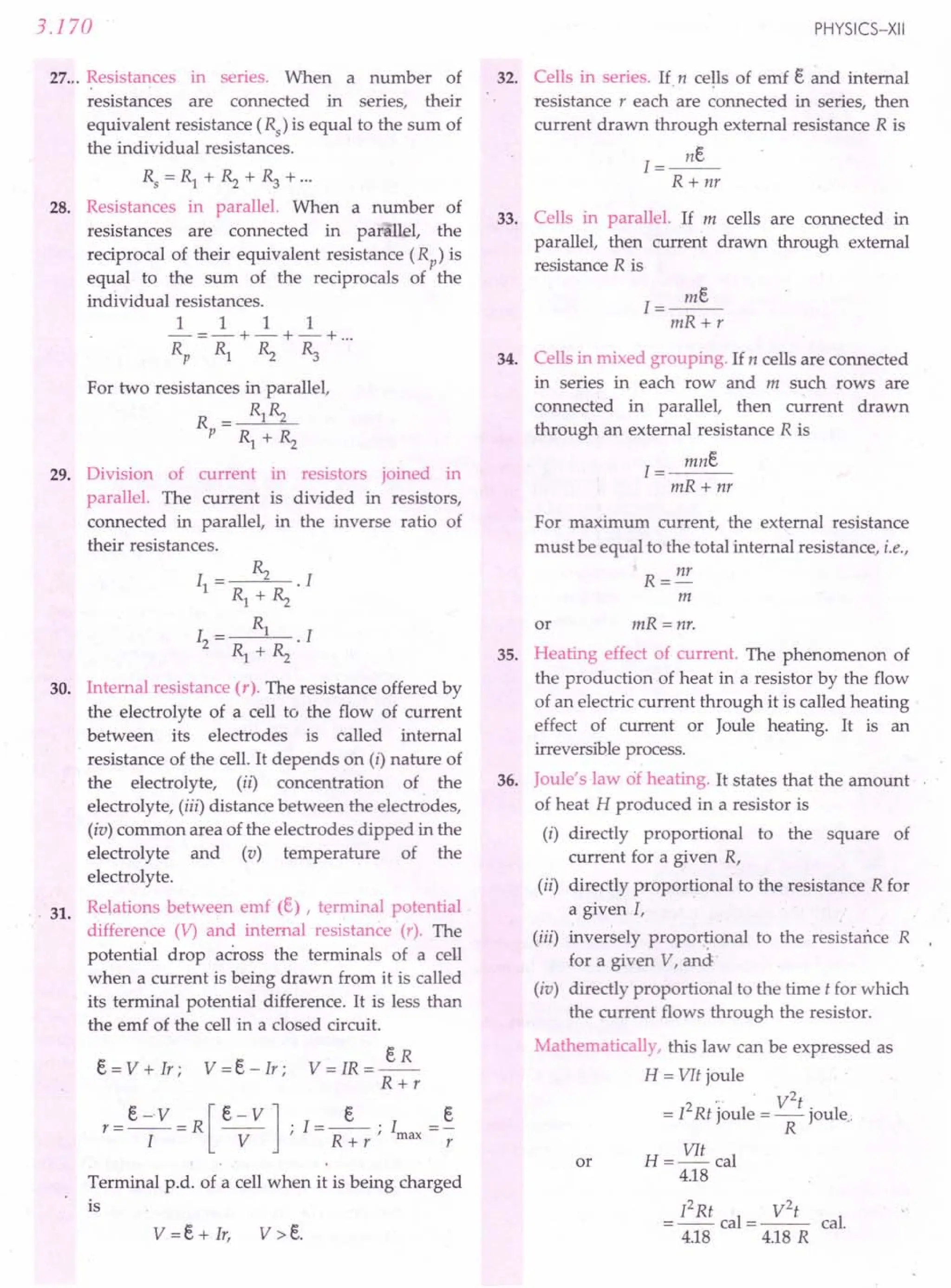 3.170
27 ... Resistances in series. When a number of
resistances are connected in series, their
equivalent resistance (Rs) is equal to the sum of
the individual resistances.
Rs =Rl +~ +~ +...
28. Resistances in parallel. When a number of
resistances are connected in parallel, the
reciprocal of their equivalent resistance (Rp) is
equal to the sum of the reciprocals of the
individual resistances.
111 1
-=-+-+-+ ...
Rp Rl ~ ~
For two resistances in parallel,
R = Rl~
P Rl + ~
29. Division of current in resistors joined in
parallel. The current is divided in resistors,
connected in parallel, in the inverse ratio of
their resistances.
I = ~ . I
1 Rl + ~
1= Rl .1
2 Rl + ~
30. Internal resistance (r). The resistance offered by
the electrolyte of a cell to the flow of current
between its electrodes is called internal
resistance of the cell. It depends on (i) nature of
the electrolyte, (ii) concentration of the
electrolyte, (iii) distance between the electrodes,
(iv) common area of the electrodes dipped in the
electrolyte and (v) temperature of the
electrolyte.
Relations between emf (e) , terminal potential
difference (V) and internal resistance (r). The
potential drop across the terminals of a cell
when a current is being drawn from it is called
its terminal potential difference. It is less than
the emf of the cell in a closed circuit.
31.
V=IR=~
R+r
r=e-V=R[e-V]'I=_e_'I =~
I V' R+r'max r
e = V + Ir ; V = e- Ir ;
Terminal p.d. of a cell when it is being charged
is
PHYSICS-XII
32. Cells in series. If, n cells of emf e ~d internal
resistance r each are connected in series, then
current drawn through external resistance R is
I=~
R + nr
33. Cells in parallel. If m cells are connected in
parallel, then current drawn through external
resistance R is
I=~
mR+r
34. Cells in mixed grouping. If n cells are connected
in series in each row and m such rows are
connected in parallel, then current drawn
through an external resistance R is
mne
1=---
mR+ nr
For maximum current, the external resistance
must be equal to the total internal resistance, i.e.,
R = I1r
m
or mR = nr.
35. Heating effect of current. The phenomenon of
the production of heat in a resistor by the flow
of an electric current through it is called heating·
effect of current or Joule heating. It is an
irreversible process.
Joule's law of heating. It states that the amount
of heat H produced in a resistor is
(i) directly proportional to the square of
current for a given R,
(ii) directly proportional to the resistance R for
a given I,
(iii) inversely proportional to the resistance R
for a given V, and'
(iv) directly proportional to the time t for which
the current flows through the resistor.
Mathematically, this law can be expressed as
H = VIt joule
,. . V2t
= 12Rt joule = Rjoule.
H = VIt cal
4.18
36.
or
12Rt V2
t
= -- cal = --- cal.
4.18 4.18R
 